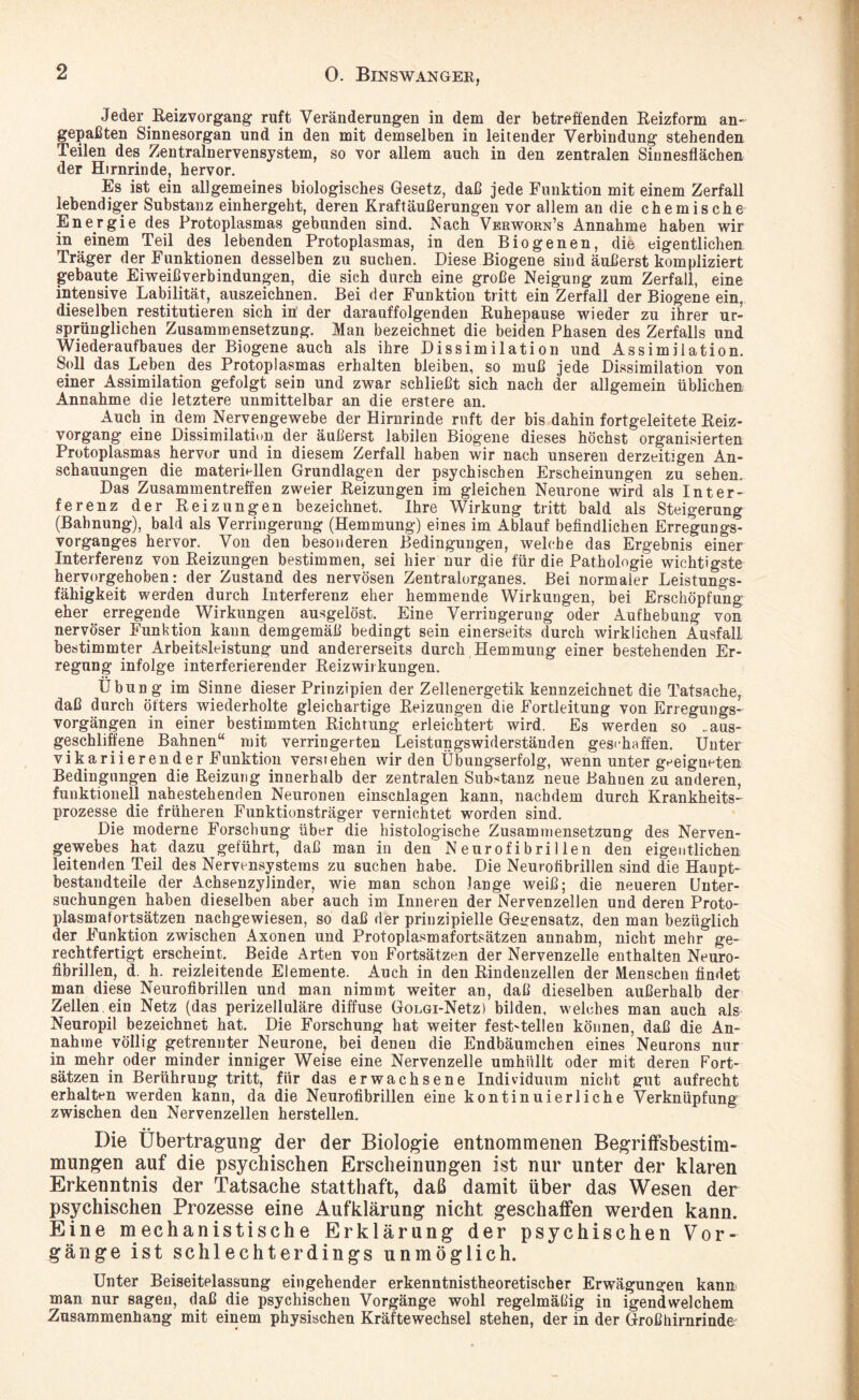 Jeder Reizvorgang- ruft Veränderungen in dem der betreffenden Reizform an¬ gepaßten Sinnesorgan und in den mit demselben in leitender Verbindung stehenden Teilen des Zentralnervensystem, so vor allem auch in den zentralen Sinnesflächen der Hirnrinde, hervor. Es ist ein allgemeines biologisches Gesetz, daß jede Funktion mit einem Zerfall lebendiger Substanz einhergeht, deren Kraftäußerungen vor allem an die chemische Energie des Protoplasmas gebunden sind. Nach Verworn’s Annahme haben wir in einem Teil des lebenden Protoplasmas, in den Biogenen, die eigentlichen Träger der Funktionen desselben zu suchen. Diese Biogene sind äußerst kompliziert gebaute Eiweißverbindungen, die sich durch eine große Neigung zum Zerfall, eine intensive Labilität, auszeichnen. Bei der Funktion tritt ein Zerfall der Biogene ein. dieselben restitutieren sich in’ der darauffolgenden Ruhepause wieder zu ihrer ur¬ sprünglichen Zusammensetzung. Man bezeichnet die beiden Phasen des Zerfalls und Wiederaufbaues der Biogene auch als ihre Dissimilation und Assimilation. Soll das Leben des Protoplasmas erhalten bleiben, so muß jede Dissimilation von einer Assimilation gefolgt sein und zwar schließt sich nach der allgemein üblichen Annahme die letztere unmittelbar an die erstere an. Auch in dem Nervengewebe der Hirnrinde ruft der bis dahin fortgeleitete Reiz¬ vorgang eine Dissimilation der äußerst labilen Biogene dieses höchst organisierten Protoplasmas hervor und in diesem Zerfall haben wir nach unseren derzeitigen An¬ schauungen die materiellen Grundlagen der psychischen Erscheinungen zu sehen. Das Zusammentreffen zweier Reizungen im gleichen Neurone wird als Inter¬ ferenz der Reizungen bezeichnet. Ihre Wirkung tritt bald als Steigerung (Bahnung), bald als Verringerung (Hemmung) eines im Ablauf befindlichen Erregungs¬ vorganges hervor. Von den besonderen Bedingungen, welche das Ergebnis einer Interferenz von Reizungen bestimmen, sei hier nur die für die Pathologie wichtigste hervorgehoben: der Zustand des nervösen Zentraiorganes. Bei normaler Leistungs¬ fähigkeit werden durch Interferenz eher hemmende Wirkungen, bei Erschöpfung eher erregende Wirkungen ausgelöst. Eine Verringerung oder Aufhebung von nervöser Funktion kann demgemäß bedingt sein einerseits durch wirklichen Ausfall bestimmter Arbeitsleistung und andererseits durch Hemmung einer bestehenden Er¬ regung infolge interferierender Reizwirkungen. Übung im Sinne dieser Prinzipien der Zellenergetik kennzeichnet die Tatsache, daß durch öfters wiederholte gleichartige Reizungen die Fortleitung von Erregungs¬ vorgängen in einer bestimmten Richtung erleichtert wird. Es werden so ..aus¬ geschliffene Bahnen“ mit verringerten Leistungswiderständen geschaffen. Unter vikariierender Funktion verstehen wir den Übungserfolg, wenn unter geeigneten Bedingungen die Reizung innerhalb der zentralen Substanz neue Bahuen zu anderen, funktionell nahestehenden Neuronen einscülagen kann, nachdem durch Krankheits¬ prozesse die früheren Funktionsträger vernichtet worden sind. Die moderne Forschung über die histologische Zusammensetzung des Nerven¬ gewebes hat dazu geführt, daß man in den Neurofibrillen den eigentlichen leitenden Teil des Nervensystems zu suchen habe. Die Neurofibrillen sind die Haupt¬ bestandteile der Achsenzylinder, wie man schon lange weiß; die neueren Unter¬ suchungen haben dieselben aber auch im Inneren der Nervenzellen und deren Proto¬ plasmafortsätzen nachgewiesen, so daß der prinzipielle Gegensatz, den man bezüglich der Funktion zwischen Axonen und Protoplasmafortsätzen annabm, nicht mehr ge¬ rechtfertigt erscheint. Beide Arten von Fortsätzen der Nervenzelle enthalten Neuro¬ fibrillen, d. h. reizleitende Elemente. Auch in den Rindenzellen der Menschen findet man diese Neurofibrillen und man nimmt weiter an, daß dieselben außerhalb der Zellen ein Netz (das perizelluläre diffuse GoLGi-Netz) bilden, welches man auch als Nenropil bezeichnet hat. Die Forschung hat weiter fest'tellen können, daß die An¬ nahme völlig getrennter Neurone, bei denen die Endbäumchen eines Neurons nur in mehr oder minder inniger Weise eine Nervenzelle umhüllt oder mit deren Fort¬ sätzen in Berührung tritt, für das erwachsene Individuum nicht gut aufrecht erhalten werden kann, da die Neurofibrillen eine kontinuierliche Verknüpfung zwischen den Nervenzellen herstellen. Die Übertragung der der Biologie entnommenen Begriffsbestim¬ mungen auf die psychischen Erscheinungen ist nur unter der klaren Erkenntnis der Tatsache statthaft, daß damit über das Wesen der psychischen Prozesse eine Aufklärung nicht geschaffen werden kann. Eine mechanistische Erklärung der psychischen Vor¬ gänge ist schlechterdings unmöglich. Unter Beiseitelassung eingehender erkenntnistheoretischer Erwägungen kann man nur sagen, daß die psychischen Vorgänge wohl regelmäßig in igendwelchem Zusammenhang mit einem physischen Kräftewechsel stehen, der in der Großhirnrinde