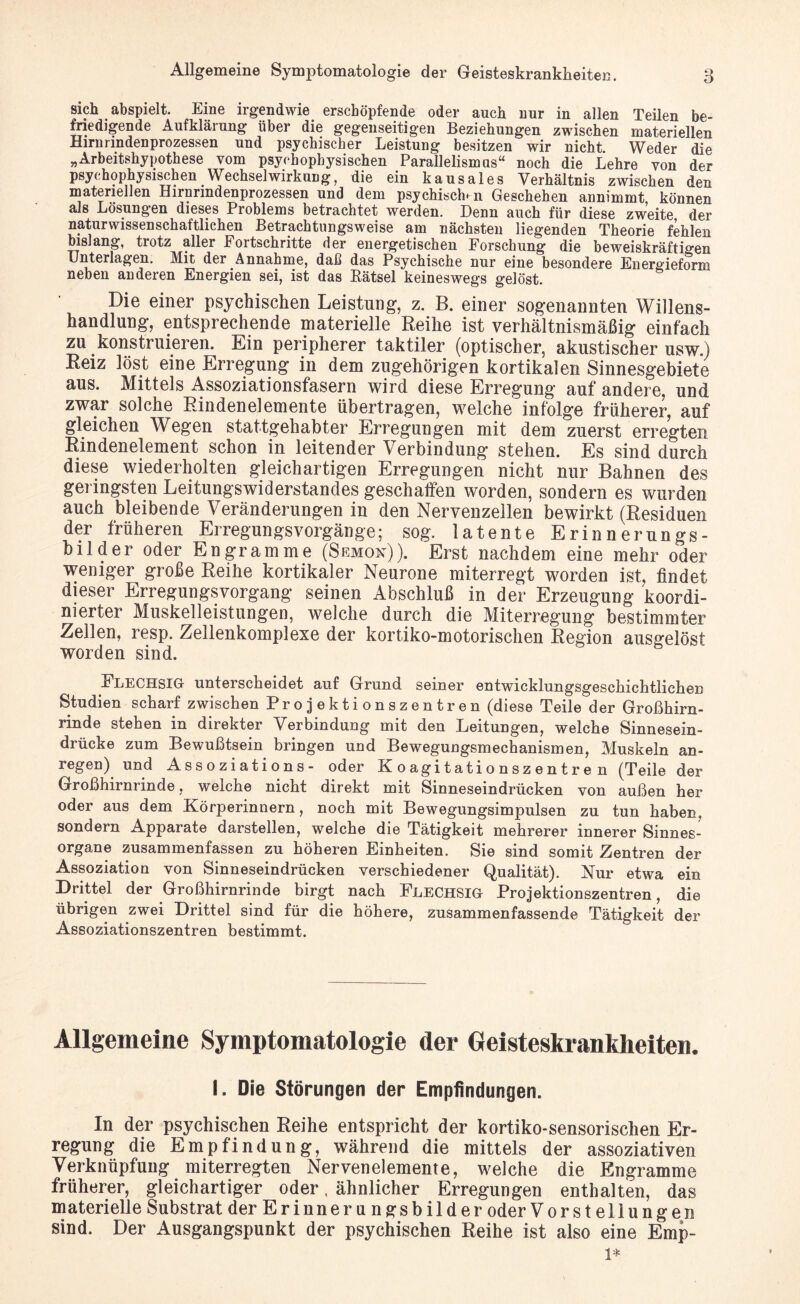 sich abspielt. Eine irgendwie erschöpfende oder auch nur in allen Teilen be¬ friedigende Aufklärung über die gegenseitigen Beziehungen zwischen materiellen Hirnrmdenprozessen und psychischer Leistung besitzen wir nicht. Weder die „Arbeitshypothese vom psychophysischen Parallelismus“ noch die Lehre von der psychophysischen Wechselwirkung, die ein kausales Verhältnis zwischen den materiellen Hirnrindenprozessen und dem psychischer Geschehen annimmt können als Lösungen dieses Problems betrachtet werden. Denn auch für diese zweite der naturwissenschaftlichen Betrachtungsweise am nächsten liegenden Theorie fehlen bislang, trotz aller Fortschritte der energetischen Forschung die beweiskräftigen Unterlagen. Mit der Annahme, daß das Psychische nur eine besondere Energieform neben anderen Energien sei, ist das Bätsel keineswegs gelöst. Die einer psychischen Leistung, z. B. einer sogenannten Willens¬ handlung, entsprechende materielle Reihe ist verhältnismäßig einfach zu konstruieren. Ein peripherer taktiler (optischer, akustischer usw.) Reiz löst eine Erregung in dem zugehörigen kortikalen Sinnesgebiete aus. Mittels Assoziationsfasern wird diese Erregung auf andere, und zwar solche Rindenelemente übertragen, welche infolge früherer, auf gleichen Wegen stattgehabter Erregungen mit dem zuerst erregten Rindenelement schon in leitender Verbindung stehen. Es sind durch diese wiederholten gleichartigen Erregungen nicht nur Bahnen des geiingsten Leitungswiderstandes geschaffen worden, sondern es wurden auch bleibende Veränderungen in den Nervenzellen bewirkt (Residuen der früheren Erregungsvorgänge; sog. latente Erinnerungs¬ bilder oder Engramme (Semon)). Erst nachdem eine mehr oder weniger große Reihe kortikaler Neurone miterregt worden ist, findet dieser Erregungsvorgang seinen Abschluß in der Erzeugung koordi¬ nierter Muskelleistungen, welche durch die Miterregung bestimmter Zellen, resp. Zellenkomplexe der kortiko-motorischen Region ausgelöst worden sind. Flechsig unterscheidet auf Grund seiner entwicklungsgeschichtlichen Studien scharf zwischen Projektionszentren (diese Teile der Großhirn¬ rinde stehen in direkter Verbindung mit den Leitungen, welche Sinnesein¬ drücke zum Bewußtsein bringen und Bewegungsmechanismen, Muskeln an¬ regen) und Assoziations- oder Koagitationszentren (Teile der Großhirnrinde, welche nicht direkt mit Sinneseindrücken von außen her oder aus dem Körperinnern, noch mit Bewegungsimpulsen zu tun haben, sondern Apparate darstellen, welche die Tätigkeit mehrerer innerer Sinnes¬ organe zusammenfassen zu höheren Einheiten. Sie sind somit Zentren der Assoziation von Sinneseindrücken verschiedener Qualität). Nur etwa ein Drittel der Großhirnrinde birgt nach Flechsig Projektionszentren, die übrigen zwei Drittel sind für die höhere, zusammenfassende Tätigkeit der Assoziationszentren bestimmt. Allgemeine Symptomatologie der Geisteskrankheiten. I. Die Störungen der Empfindungen. In der psychischen Reihe entspricht der kortiko-sensorischen Er¬ regung die Empfindung, während die mittels der assoziativen Verknüpfung miterregten Nervenelemente, welche die Engramme früherer, gleichartiger oder, ähnlicher Erregungen enthalten, das materielle Substrat der Er inner u ngsbil der oder Vorstellungen sind. Der Ausgangspunkt der psychischen Reihe ist also eine Emp-