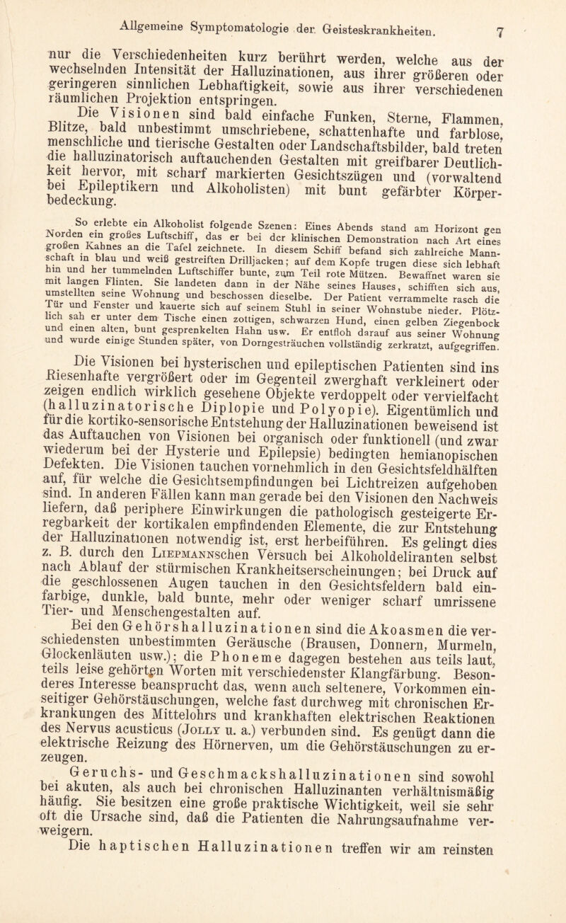 mir die Verschiedenheiten kurz berührt werden, welche aus der wechselnden Intensität der Halluzinationen, aus ihrer größeren oder geringeren sinnlichen Lebhaftigkeit, sowie aus ihrer verschiedenen räumlichen Projektion entspringen. ■Diev^isioSen. sind bald einfache Funken, Sterne, Flammen. Blitze, bald unbestimmt umschriebene, schattenhafte und farblose menschliche und tierische Gestalten oder Landschaftsbilder, bald treten die halluzinatorisch auftauchenden Gestalten mit greifbarer Deutlich- keit hervor, mit schart markierten Gesichtszügen und (vorwaltend na ^Plleptlkern und Alkoholisten) mit bunt gefärbter Körper- S° erlebte ein Alkoholist folgende Szenen: Eines Abends stand am Horizont een 1 °ß Gn v11!. großeS j:uftschlff» das er bei der klinischen Demonstration nach Art eines ?rhßftn-KmneS “i dle.Jafel zeichnete* In diesem Schiff befand sich zahlreiche Mann- schaft m blau und weiß gestreiften Drilljacken; auf dem Kopfe trugen diese sich lebhaft hm und her tummelnden Luftschiffer bunte, zum Teil rote Mützen. Bewaffnet waren sie niliVem8“ w i,Sle landeiea dann in der Nähe seines Hauses, schifften sich aus, umstellten seine Wohnung und beschossen dieselbe. Der Patient verrammelte rasch die lur und Fenster und kauerte sich auf seinem Stuhl in seiner Wohnstube nieder. Plötz¬ lich sah er unter dem Tische einen zottigen, schwarzen Hund, einen gelben Ziegenbock und einen alten, bunt gesprenkelten Hahn usw. Er entfloh darauf aus seiner Wohnung und wurde einige Stunden spater, von Dorngesträuchen vollständig zerkratzt, aufgegriffen. Die Visionen bei hysterischen und epileptischen Patienten sind ins Kiesenhafte vergrößert oder im Gegenteil zwerghaft verkleinert oder ?ei£1e1n ei}dbch wirklich gesehene Objekte verdoppelt oder vervielfacht L a,vl\zlaatorische Diplopie und Polyopie). Eigentümlich und turdie kortiko-sensonsche Entstehung der Halluzinationen beweisend ist das Auftauchen von Visionen bei organisch oder funktionell (und zwar wiederum bei der Hysterie und Epilepsie) bedingten hemianopischen ■L)e|e5.ten* ^le ^1?lonen tauchen vornehmlich in den Gesichtsfeldhälften auf, für welche die Gesichtsempfindungen bei Lichtreizen aufgehoben smd. In anderen Fällen kann man gerade bei den Visionen den Nachweis liefern, daß periphere Einwirkungen die pathologisch gesteigerte Er¬ regbarkeit der kortikalen empfindenden Elemente, die zur Entstehung der Halluzmationen notwendig ist, erst herbeiführen. Es gelingt dies z. B. durch den LiEPMANNschen Versuch bei Alkoholdeliranten selbst nach Ablauf der stürmischen Krankheitserscheinungen; bei Druck auf die geschlossenen Augen tauchen in den Gesichtsfeldern bald ein¬ farbige, dunkle, bald bunte, mehr oder weniger scharf umrissene Tier-^und Menschengestalten auf. Lei den Gehörshalluzinationen sind die Akoasmen die ver¬ schiedensten unbestimmten Geräusche (Brausen, Donnern, Murmeln, Glockenläuten usw.); die Phoneme dagegen bestehen aus teils laut, teils leise gehörten Worten mit verschiedenster Klangfärbung. Beson¬ deres Intel esse beansprucht das, wenn auch seltenere, Vorkommen ein¬ seitiger Gehörstäuschungen, welche fast durchweg mit chronischen Er- ki ankungen des Mittelohrs und krankhaften elektrischen Keaktionen des Nervus acusticus (Jolly u. a.) verbunden sind. Es genügt dann die elektrische Heizung des Hörnerven, um die Gehörstäuschungen zu er¬ zeugen. Geruchs- und Geschmackshalluzinationen sind sowohl bei akuten, als auch bei chronischen Halluzinanten verhältnismäßig häufig. Sie besitzen eine große praktische Wichtigkeit, weil sie sehr oft die Ursache sind, daß die Patienten die Nahrungsaufnahme ver¬ weigern. Die haptischen Halluzinationen treffen wir am reinsten