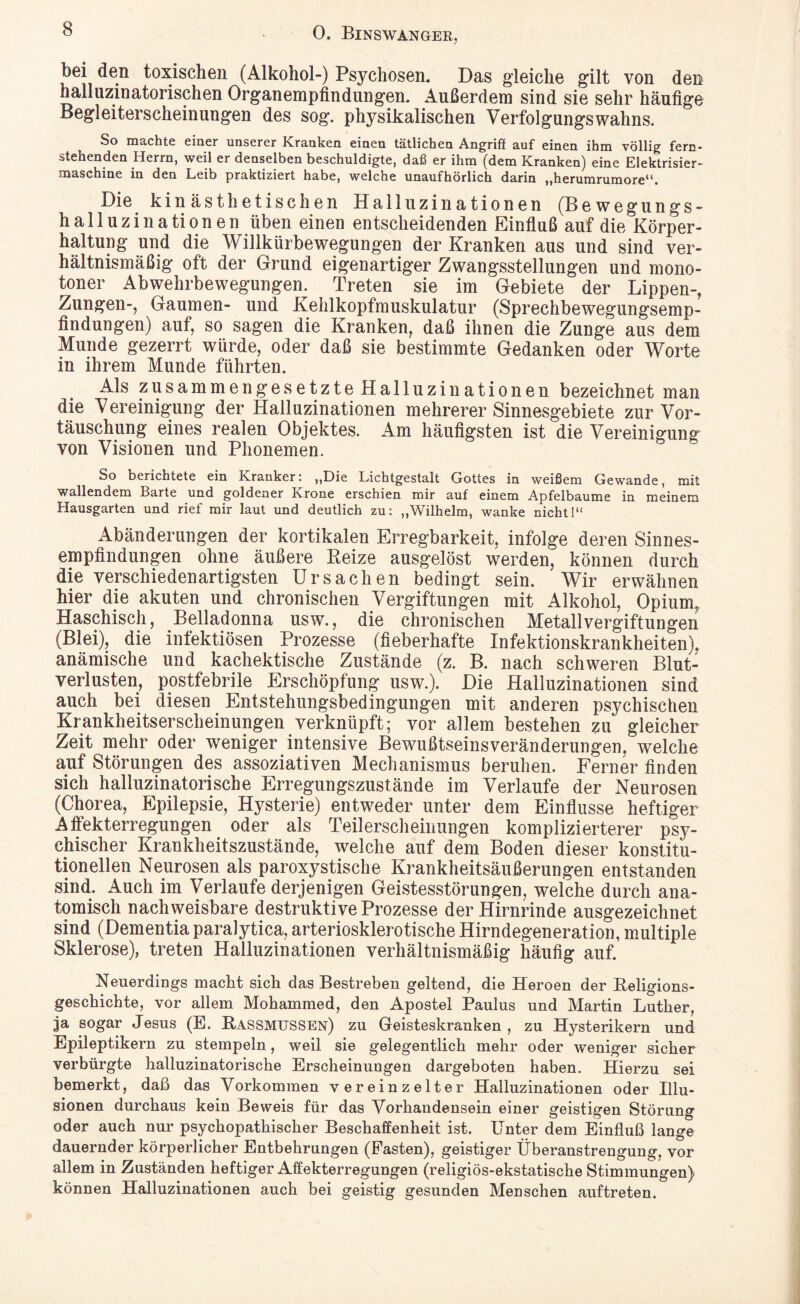 bei den toxischen (Alkohol-) Psychosen. Das gleiche gilt von den halluzinatorischen Organempfindungen. Außerdem sind sie sehr häufige Begleiterscheinungen des sog. physikalischen Verfolgungswahns. So machte einer unserer Kranken einen tätlichen Angriff auf einen ihm völlig fern¬ stehenden Herrn, weil er denselben beschuldigte, daß er ihm (dem Kranken) eine Elektrisier¬ maschine in den Leib praktiziert habe, welche unaufhörlich darin „herumrumore“. Die kinästhetischen Halluzinationen (Bewegungs- halluzinationen üben einen entscheidenden Einfluß auf die Körper¬ haltung und die Willkürbewegungen der Kranken aus und sind ver¬ hältnismäßig oft der Grund eigenartiger Zwangsstellungen und mono¬ toner Abwehrbewegungen. Treten sie im Gebiete der Lippen-, Zungen-, Gaumen- und Kehlkopfmuskulatur (Sprechbewegungsemp¬ findungen) auf, so sagen die Kranken, daß ihnen die Zunge aus dem Munde gezerrt würde, oder daß sie bestimmte Gedanken oder Worte in ihrem Munde führten. Als zusammengesetzte Halluzinationen bezeichnet man die Vereinigung der Halluzinationen mehrerer Sinnesgebiete zur Vor¬ täuschung eines realen Objektes. Am häufigsten ist die Vereinigung von Visionen und Phonemen. So berichtete ein Kranker: „Die Lichtgestalt Gottes in weißem Gewände, mit wallendem Barte und goldener Krone erschien mir auf einem Apfelbaume in meinem Hausgarten und rief mir laut und deutlich zu: „Wilhelm, wanke nicht!“ Abänderungen der kortikalen Erregbarkeit, infolge deren Sinnes¬ empfindungen ohne äußere Reize ausgelöst werden, können durch die verschiedenartigsten Ursachen bedingt sein. Wir erwähnen hier die akuten und chronischen Vergiftungen mit Alkohol, Opium, Haschisch, Belladonna usw., die chronischen Metallvergiftungen (Blei), die infektiösen Prozesse (fieberhafte Infektionskrankheiten), anämische und kachektische Zustände (z. B. nach schweren Blut¬ verlusten, postfebrile Erschöpfung usw.). Die Halluzinationen sind auch bei diesen Entstehungsbedingungen mit anderen psychischen Krankheitserscheinungen verknüpft; vor allem bestehen zu gleicher Zeit mehr oder weniger intensive Bewußtseinsveränderungen, welche auf Störungen des assoziativen Mechanismus beruhen. Ferner finden sich halluzinatorische Erregungszustände im Verlaufe der Neurosen (Chorea, Epilepsie, Hysterie) entweder unter dem Einflüsse heftiger Alfekterregungen oder als Teilerscheinungen komplizierterer psy¬ chischer Krankheitszustände, welche auf dem Boden dieser konstitu¬ tionellen Neurosen als paroxystische Krankheitsäußerungen entstanden sind. Auch im Verlaufe derjenigen Geistesstörungen, welche durch ana¬ tomisch nachweisbare destruktive Prozesse der Hirnrinde ausgezeichnet sind (Dementia paralytica, arteriosklerotische Hirndegeneration, multiple Sklerose), treten Halluzinationen verhältnismäßig häufig auf. Neuerdings macht sich das Bestreben geltend, die Heroen der Religions¬ geschichte, vor allem Mohammed, den Apostel Paulus und Martin Luther, ja sogar Jesus (E. Rassmussen) zu Geisteskranken, zu Hysterikern und Epileptikern zu stempeln, weil sie gelegentlich mehr oder weniger sicher verbürgte halluzinatorische Erscheinungen dargeboten haben. Hierzu sei bemerkt, daß das Vorkommen vereinzelter Halluzinationen oder Illu¬ sionen durchaus kein Beweis für das Vorhandensein einer geistigen Störung oder auch nur psychopathischer Beschaffenheit ist. Unter dem Einfluß lange dauernder körperlicher Entbehrungen (Fasten), geistiger Überanstrengung, vor allem in Zuständen heftiger Affekterregungen (religiös-ekstatische Stimmungen) können Halluzinationen auch bei geistig gesunden Menschen auf treten.