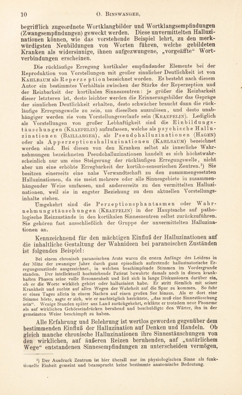 begrifflich zugeordnete Wortklangbilder und Wortklangsempfindungen (Zwangsempfindungen) geweckt werden. Diese unvermittelten Halluzi¬ nationen können, wie das vorstehende Beispiel lehrt, zu den merk¬ würdigsten Neubildungen von Worten führen, welche gebildeten Kranken als widersinnige, ihnen aufgezwungene, „vorgeäffte” Wort¬ verbindungen erscheinen. Die rückläufige Erregung kortikaler empfindender Elemente bei der Reproduktion von Vorstellungen mit großer sinnlicher Deutlichkeit ist von Kahlbaum als R e p e r z e ption bezeichnet worden. Es besteht nach diesem Autor ein bestimmtes Verhältnis zwischen der Stärke der Reperzeption und der Reizbarkeit der kortikalen Sinneszentren: je größer die Reizbarkeit dieser letzteren ist, desto leichter werden die Erinnerungsbilder das Gepräge der sinnlichen Deutlichkeit erhalten, desto schwächer braucht dann die rück¬ läufige Erregungswelle zu sein, um dieselben auszulösen, und desto unab¬ hängiger werden sie vom Vorstellungsverlaufe sein (Kraepelin). Lediglich als Vorstellungen von großer Lebhaftigkeit sind die Einbildungs- täuschungen (Kraepelin) aufzufassen, welche als psychische Hallu¬ zinationen (Baillarger) , als Pseudohalluzinationen (Hagen) oder als Apperzeptionshalluzinationen (Kahlbaum) bezeichnet worden sind. Bei diesen von den Kranken selbst als innerliche Wahr¬ nehmungen bezeichneten Pseudohalluzinationen handelt es sich höchstwahr¬ scheinlich nur um eine Steigerung der rückläufigen Erregungswelle, nicht aber um eine erhöhte Erregbarkeit der kortiko-sensorischen Zentren.1) Sie besitzen einerseits eine nahe Verwandtschaft zu den zusammengesetzten Halluzinationen, da sie meist mehrere oder alle Sinnesgebiete in zusammen¬ hängender Weise umfassen, und andererseits zu den vermittelten Halluzi¬ nationen, weil sie in engster Beziehung zu dem aktuellen Vorstellungs¬ inhalte stehen. Umgekehrt sind die Perzeptionsphantasmen oder Wahr¬ nehmungstäuschungen (Kraepelin) in der Hauptsache auf patho¬ logische Reizzustände in den kortikalen Sinneszentren selbst zurückzuführen. Sie gehören fast ausschließlich der Gruppe der unvermittelten Halluzina¬ tionen an. Kennzeichnend für den mächtigen Einfluß der Halluzinationen auf die inhaltliche Gestaltung der Wahnideen bei paranoischen Zuständen ist folgendes Beispiel: Bei einem chronisch paranoischen Arzte waren die ersten Anfänge des Leidens in der Mitte der zwanziger Jahre durch ganz episodisch auftretende halluzinatorische Er¬ regungszustände ausgezeichnet, in welchen beschimpfende Stimmen im Vordergründe standen. Der intellektuell hochstehende Patient bewahrte damals noch in diesen krank¬ haften Phasen seine volle Besonnenheit und ließ sich in lange Diskussionen darüber ein, ob er die Worte wirklich gehört oder halluziniert habe. Er stritt förmlich mit seiner Krankheit und suchte auf allen Wegen der Wahrheit auf die Spur zu kommen. So fuhr er eines Tages allein in einem Nachen auf einen großen See hinaus. Als er dort eine Stimme hörte, sagte er sich, wie er nachträglich berichtete, „das muß eine Sinnestäuschung sein“. Wenige Stunden später ans Land zurückgekehrt, erklärte er trotzdem neue Phoneme als auf wirklichen Gehörseindrücken beruhend und beschuldigte den Wärter, ihn in der gemeinsten Weise beschimpft zu haben. Alle Erfahrung und Belehrung ist wertlos geworden gegenüber dem bestimmenden Einfluß der Halluzination auf Denken und Handeln. Ob gleich manche chronische Halluzinationen ihre Sinnestäuschungen von den wirklichen, auf äußeren Reizen beruhenden, auf „natürlichem Wege“ entstandenen Sinnesempfindungen zu unterscheiden vermögen, i) Der Ausdruck Zentrum ist hier überall nur im physiologischen Sinne als funk tionelle Einheit gemeint und beansprucht keine bestimmte anatomische Bedeutung.