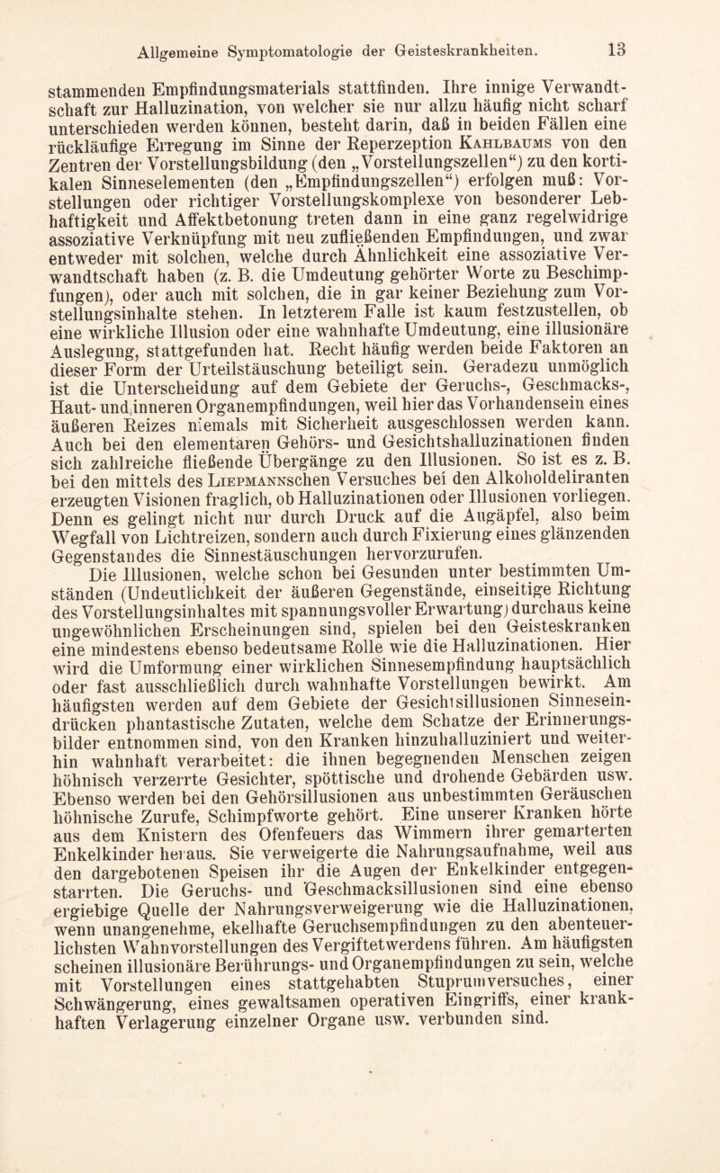 stammenden Empfindungsmaterials stattfinden. Ihre innige Verwandt¬ schaft zur Halluzination, von welcher sie nur allzu häufig nicht scharf unterschieden werden können, besteht darin, daß in beiden Fällen eine rückläufige Erregung im Sinne der Reperzeption Kahlbaums von den Zentren der Vorstellungsbildung (den „Vorstellungszellen“) zu den korti¬ kalen Sinneselementen (den „Empfindungszellen“) erfolgen muß: Vor¬ stellungen oder richtiger Vorstellungskomplexe von besonderer Leb¬ haftigkeit und Affektbetonung treten dann in eine ganz regelwidrige assoziative Verknüpfung mit neu zufließenden Empfindungen, und zwar entweder mit solchen, welche durch Ähnlichkeit eine assoziative Ver¬ wandtschaft haben (z. B. die Umdeutung gehörter Worte zu Beschimp¬ fungen), oder auch mit solchen, die in gar keiner Beziehung zum Vor¬ stellungsinhalte stehen. In letzterem Falle ist kaum festzustellen, ob eine wirkliche Illusion oder eine wahnhatte Umdeutung, eine illusionäre Auslegung, stattgefunden hat. Recht häufig werden beide Faktoren an dieser Form der Urteilstäuschung beteiligt sein. Geradezu unmöglich ist die Unterscheidung auf dem Gebiete der Geruchs-, Geschmacks-, Haut- und inneren Organempfindungen, weil hier das Vorhandensein eines äußeren Reizes niemals mit Sicherheit ausgeschlossen werden kann. Auch bei den elementaren Gehörs- und Gesichtshalluzinationen finden sich zahlreiche fließende Übergänge zu den Illusionen. So ist es z. B. bei den mittels des LiEPMANNschen Versuches bei den Alkoholdeliranten erzeugten Visionen fraglich, ob Halluzinationen oder Illusionen vorliegen. Denn es gelingt nicht nur durch Druck auf die Augäpfel, also beim Wegfall von Lichtreizen, sondern auch durch Fixierung eines glänzenden Gegenstandes die Sinnestäuschungen hervorzurufen. Die Illusionen, welche schon bei Gesunden unter bestimmten Um¬ ständen (Undeutlichkeit der äußeren Gegenstände, einseitige Richtung des Vorstellungsinhaltes mit spannungsvoller Erwartung) durchaus keine ungewöhnlichen Erscheinungen sind, spielen bei den Geisteskranken eine mindestens ebenso bedeutsame Rolle wie die Halluzinationen. Hier wird die Umformung einer wirklichen Sinnesempfindung hauptsächlich oder fast ausschließlich durch wahnhafte Vorstellungen bewirkt. Am häufigsten werden auf dem Gebiete der Gesichtsillusionen Sinnesein¬ drücken phantastische Zutaten, welche dem Schatze der Erinnerungs¬ bilder entnommen sind, von den Kranken hinzuhalluziniert und weiter¬ hin wahnhaft verarbeitet: die ihnen begegnenden Menschen zeigen höhnisch verzerrte Gesichter, spöttische und drohende Gebärden usw. Ebenso werden bei den Gehörsillusionen aus unbestimmten Geräuschen höhnische Zurufe, Schimpfworte gehört. Eine unserer Kranken hörte aus dem Knistern des Ofenfeuers das Wimmern ihrer gemarterten Enkelkinder hei aus. Sie verweigerte die Nahrungsaufnahme, weil aus den dargebotenen Speisen ihr die Augen der Enkelkinder entgegen¬ starrten. Die Geruchs- und Geschmacksillusionen sind eine ebenso ergiebige Quelle der Nahrungsverweigerung wie die Halluzinationen, wenn unangenehme, ekelhafte Geruchsempfindungen zu den abenteuer¬ lichsten Wahnvorstellungen des Vergiftetwerdens führen. Am häufigsten scheinen illusionäre Berührungs- und Organempfindungen zu sein, welche mit Vorstellungen eines stattgehabten Stuprum Versuches, einer Schwängerung, eines gewaltsamen operativen Eingriffs, einer krank¬ haften Verlagerung einzelner Organe usw. verbunden sind.