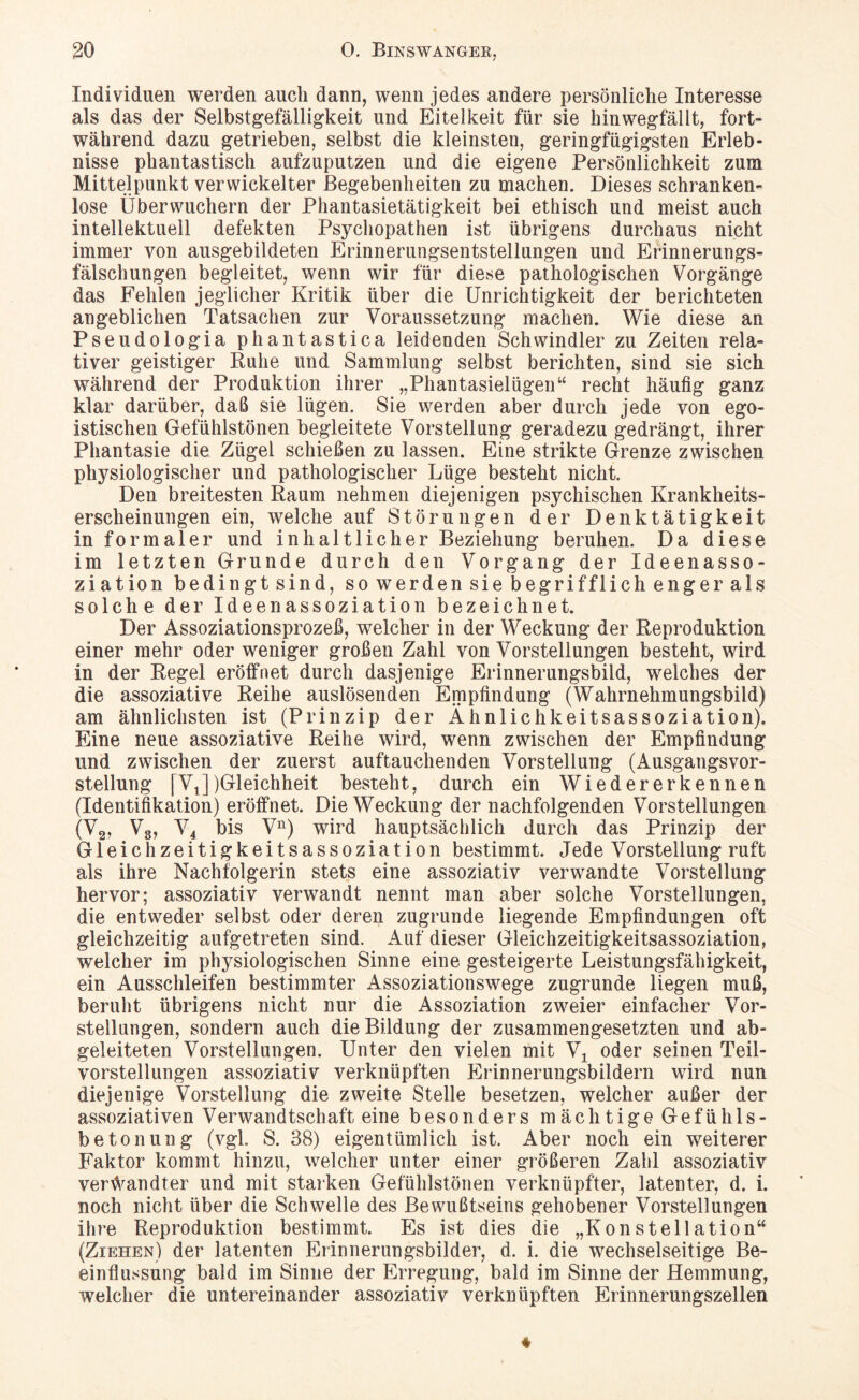 Individuen werden auch dann, wenn jedes andere persönliche Interesse als das der Selbstgefälligkeit und Eitelkeit für sie hinwegfällt, fort¬ während dazu getrieben, selbst die kleinsten, geringfügigsten Erleb¬ nisse phantastisch aufzuputzen und die eigene Persönlichkeit zum Mittelpunkt verwickelter Begebenheiten zu machen. Dieses schranken¬ lose Überwuchern der Phantasietätigkeit bei ethisch und meist auch intellektuell defekten Psychopathen ist übrigens durchaus nicht immer von ausgebildeten Erinnerungsentstellungen und Erinnerungs¬ fälschungen begleitet, wenn wir für diese pathologischen Vorgänge das Fehlen jeglicher Kritik über die Unrichtigkeit der berichteten angeblichen Tatsachen zur Voraussetzung machen. Wie diese an Pseudologia phantastica leidenden Schwindler zu Zeiten rela¬ tiver geistiger Ruhe und Sammlung selbst berichten, sind sie sich während der Produktion ihrer „Phantasielügen“ recht häufig ganz klar darüber, daß sie lügen. Sie werden aber durch jede von ego¬ istischen Gefühlstönen begleitete Vorstellung geradezu gedrängt, ihrer Phantasie die Zügel schießen zu lassen. Eine strikte Grenze zwischen physiologischer und pathologischer Lüge besteht nicht. Den breitesten Raum nehmen diejenigen psychischen Krankheits¬ erscheinungen ein, welche auf Störungen der Denktätigkeit in formaler und inhaltlicher Beziehung beruhen. Da diese im letzten Grunde durch den Vorgang der Ideenasso- ziation bedingt sind, so werden sie begrifflich enger als solche der Ideenassoziation bezeichnet. Der Assoziationsprozeß, welcher in der Weckung der Reproduktion einer mehr oder weniger großen Zahl von Vorstellungen besteht, wird in der Regel eröffnet durch dasjenige Erinnerungsbild, welches der die assoziative Reihe auslösenden Empfindung (Wahrnehmungsbild) am ähnlichsten ist (Prinzip der Ähnlichkeitsassoziation). Eine neue assoziative Reihe wird, wenn zwischen der Empfindung und zwischen der zuerst auftauchenden Vorstellung (Ausgangsvor¬ stellung [VJ)Gleichheit besteht, durch ein Wiedererkennen (Identifikation) eröffnet. Die Weckung der nachfolgenden Vorstellungen (V2, V3, V4 bis Vn) wird hauptsächlich durch das Prinzip der Gleichzeitigkeitsassoziation bestimmt. Jede Vorstellung ruft als ihre Nachfolgerin stets eine assoziativ verwandte Vorstellung hervor; assoziativ verwandt nennt man aber solche Vorstellungen, die entweder selbst oder deren zugrunde liegende Empfindungen oft gleichzeitig aufgetreten sind. Auf dieser Gleichzeitigkeitsassoziation, welcher im physiologischen Sinne eine gesteigerte Leistungsfähigkeit, ein Ausschleifen bestimmter Assoziationswege zugrunde liegen muß, beruht übrigens nicht nur die Assoziation zweier einfacher Vor¬ stellungen, sondern auch die Bildung der zusammengesetzten und ab¬ geleiteten Vorstellungen. Unter den vielen mit V± oder seinen Teil¬ vorstellungen assoziativ verknüpften Erinnerungsbildern wird nun diejenige Vorstellung die zweite Stelle besetzen, welcher außer der assoziativen Verwandtschaft eine besonders mächtige Gefühls¬ betonung (vgl. S. 38) eigentümlich ist. Aber noch ein weiterer Faktor kommt hinzu, welcher unter einer größeren Zahl assoziativ verwandter und mit starken Gefühlstönen verknüpfter, latenter, d. i. noch nicht über die Schwelle des Bewußtseins gehobener Vorstellungen ihre Reproduktion bestimmt. Es ist dies die „Konstellation“ (Ziehen) der latenten Erinnerungsbilder, d. i. die wechselseitige Be¬ einflussung bald im Sinne der Erregung, bald im Sinne der Hemmung, welcher die untereinander assoziativ verknüpften Erinnerungszellen