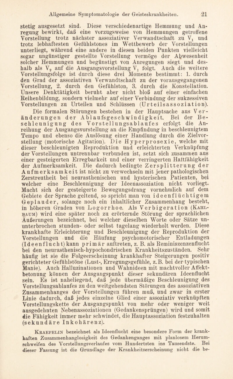 stetig ausgesetzt sind. Diese verschiedenartige Hemmung und An¬ regung bewirkt, daß eine vorzugsweise von Hemmungen getroffene Vorstellung trotz nächster assoziativer Verwandtschaft zu Vx und trotz lebhaftesten Gefühlstones im Wettbewerb der Vorstellungen unterliegt, während eine andere in diesen beiden Punkten vielleicht sogar ungünstiger gestellte Vorstellung vermöge der Abwesenheit solcher Hemmungen und begünstigt von Anregungen siegt und des¬ halb als V2 auf die Ausgangsvorstellung Y± folgt. Auch die weitere Vorstellungsfolge ist durch diese drei Momente bestimmt: 1. durch den Grad der assoziativen Verwandtschaft zu der vorausgegangenen Vorstellung, 2. durch den Gefühlston, 3. durch die Konstellation. Unsere Denktätigkeit beruht aber nicht bloß auf einer einfachen Reihenbildung, sondern vielmehr auf einer Verbindung der sukzessiven Vorstellungen zu Urteilen und Schlüssen (Urteilsassoziation). Die formalen Störungen bestehen in der Hauptsache aus Ver¬ änderungen der Ablaufsgeschwindigkeit. Bei der Be¬ schleunigung des Vorstellungsablaufes erfolgt die An¬ reihung der Ausgangsvorstellung an die Empfindung in beschleunigtem Tempo und ebenso die Auslösung einer Handlung durch die Zielvor¬ stellung (motorische Agitation). Die Hyperprosexie, welche mit dieser beschleunigten Reproduktion und erleichterten Verknüpfung der Vorstellungen untrennbar verbunden ist, setzt sich zusammen aus einer gesteigerten Erregbarkeit und einer verringerten Haftfähigkeit der Aufmerksamkeit. Die dadurch bedingte Zersplitterung der Aufmerksamkeit ist nicht zu verwechseln mit jener pathologischen Zerstreutheit bei neurasthenischen und hysterischen Patienten, bei welcher eine Beschleunigung der Ideenassoziation nicht vorliegt. Macht sich der gesteigerte Bewegungsdrang vornehmlich auf dem Gebiete der Sprache geltend, so spricht man von ideenflüchtigem Geplauder, solange noch ein inhaltlicher Zusammenhang besteht, in höheren Graden von Logorrhoe. Als Verbigeration (Kahl¬ bäum) wird eine später noch zu erörternde Störung der sprachlichen Äußerungen bezeichnet, bei welcher dieselben Worte oder Sätze un¬ unterbrochen stunden- oder selbst tagelang wiederholt werden. Diese krankhafte Erleichterung und Beschleunigung der Reproduktion der Vorstellungen und die Häufung psychomotorischer Entladungen (I d e e n f 1 u c h t) kann primär auftreten, z. B. als Reminiszenzenflucht bei den neurasthenisch-hypochondrischen Krankheitszuständen. Sehr häufig ist sie die Folgeerscheinung krankhafter Steigerungen positiv gerichteter Gefühlstöne (Lust-, Erregungsgefühle, z.B. bei der typischen Manie). Auch Halluzinationen und Wahnideen mit machtvoller Aftekt- betonung können der Ausgangspunkt dieser sekundären Ideenflucht sein. Es ist naheliegend, daß jede übermäßige Beschleunigung des Vorstellungsablaufes zu den weitgehendsten Störungen des assoziativen Zusammenhanges der Vorstellungen führen muß, und zwar in erster Linie dadurch, daß jedes einzelne Glied einer assoziativ verknüpften Vorstellungskette der Ausgangspunkt von mehr oder weniger weit ausgedehnten Nebenassoziationen (Gedankensprüngen) wird und somit die Fähigkeit immer mehr schwindet, die Hauptassoziation festzuhalten (sekundäre Inkohärenz). Kkaepelin bezeichnet als Ideenflucht eine besondere Form der krank¬ haften Zusammenhanglosigkeit des Gedankenganges mit planlosem Herum¬ schweifen des Vorstellungs verlauf es vom Hundertsten ins Tausendste. Bei dieser Fassung ist die Grundlage der Krankheitserscheinung nicht die be-