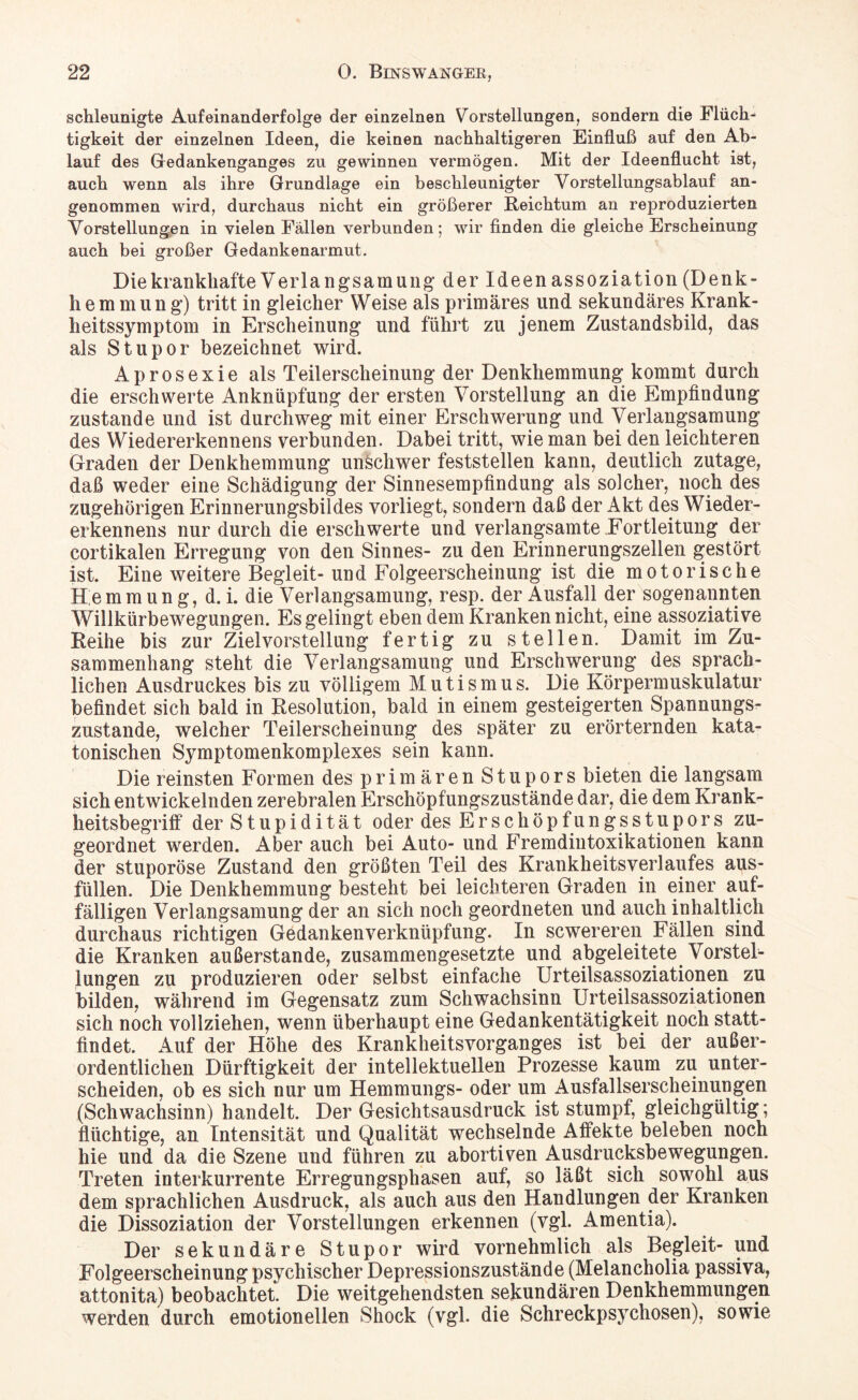 schleunigte Aufeinanderfolge der einzelnen Vorstellungen, sondern die Flüch¬ tigkeit der einzelnen Ideen, die keinen nachhaltigeren Einfluß auf den Ab¬ lauf des Gredankenganges zu gewinnen vermögen. Mit der Ideenflucht ist, auch wenn als ihre Grundlage ein beschleunigter Vorstellungsablauf an¬ genommen wird, durchaus nicht ein größerer Reichtum an reproduzierten Vorstellungen in vielen Fällen verbunden; wir finden die gleiche Erscheinung auch bei großer Gedankenarmut. Die krankhafte Verlangsamung der Ideen assoziation (Denk- hemmung) tritt in gleicher Weise als primäres und sekundäres Krank¬ heitssymptom in Erscheinung und führt zu jenem Zustandsbild, das als Stupor bezeichnet wird. Aprosexie als Teilerscheinung der Denkhemmung kommt durch die erschwerte Anknüpfung der ersten Vorstellung an die Empfindung zustande und ist durchweg mit einer Erschwerung und Verlangsamung des Wiedererkennens verbunden. Dabei tritt, wie man bei den leichteren Graden der Denkhemmung unschwer feststellen kann, deutlich zutage, daß weder eine Schädigung der Sinnesempfindung als solcher, noch des zugehörigen Erinnerungsbildes vorliegt, sondern daß der Akt des Wieder¬ erkennens nur durch die erschwerte und verlangsamte Fortleitung der cortikalen Erregung von den Sinnes- zu den Erinnerungszellen gestört ist. Eine weitere Begleit- und Folgeerscheinung ist die motorische Hemmung, d. i. die Verlangsamung, resp. der Ausfall der sogenannten Willkürbewegungen. Es gelingt eben dem Kranken nicht, eine assoziative Reihe bis zur Ziel Vorstellung fertig zu stellen. Damit im Zu¬ sammenhang steht die Verlangsamung und Erschwerung des sprach¬ lichen Ausdruckes bis zu völligem Mutismus. Die Körpermuskulatur befindet sich bald in Resolution, bald in einem gesteigerten Spannungs¬ zustande, welcher Teilerscheinung des später zu erörternden kata¬ tonischen Symptomenkomplexes sein kann. Die reinsten Formen des primären Stupors bieten die langsam sich entwickelnden zerebralen Erschöpfungszustände dar, die dem Krank¬ heitsbegriff der Stupidität oder des Erschöpfungsstupors zu¬ geordnet werden. Aber auch bei Auto- und Fremdintoxikationen kann der stuporöse Zustand den größten Teil des Krankheitsverlaufes aus¬ füllen. Die Denkhemmung besteht bei leichteren Graden in einer auf¬ fälligen Verlangsamung der an sich noch geordneten und auch inhaltlich durchaus richtigen Gedankenverknüpfung. In scwereren Fällen sind die Kranken außerstande, zusammengesetzte und abgeleitete Vorstel¬ lungen zu produzieren oder selbst einfache Urteilsassoziationen zu bilden, während im Gegensatz zum Schwachsinn Urteilsassoziationen sich noch vollziehen, wenn überhaupt eine Gedankentätigkeit noch statt¬ findet. Auf der Höhe des Krankheitsvorganges ist bei der außer¬ ordentlichen Dürftigkeit der intellektuellen Prozesse kaum zu unter¬ scheiden, ob es sich nur um Hemmungs- oder um Ausfallserscheinungen (Schwachsinn) handelt. Der Gesichtsausdruck ist stumpf, gleichgültig; flüchtige, an Intensität und Qualität wechselnde Affekte beleben noch hie und da die Szene und führen zu abortiven Ausdrucksbewegungen. Treten interkurrente Erregungsphasen auf, so läßt sich sowohl aus dem sprachlichen Ausdruck, als auch aus den Handlungen der Kranken die Dissoziation der Vorstellungen erkennen (vgl. Amentia). Der sekundäre Stupor wird vornehmlich als Begleit- und Folgeerscheinung psychischer Depressionszustände (Melancholia passiva, attonita) beobachtet. Die weitgehendsten sekundären Denkhemmungen werden durch emotionellen Shock (vgl. die Schreckpsychosen), sowie