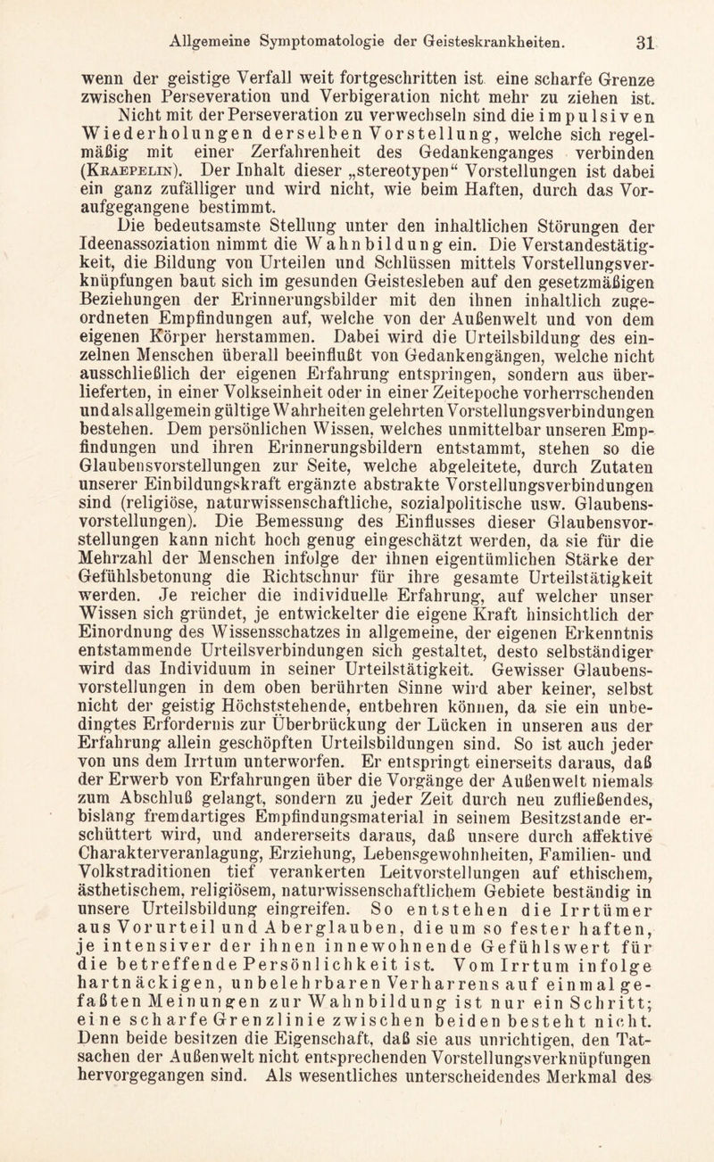 wenn der geistige Verfall weit fortgeschritten ist eine scharfe Grenze zwischen Perseveration und Verbigeration nicht mehr zu ziehen ist. Nicht mit der Perseveration zu verwechseln sind die impulsiven Wiederholungen derselbenVorstellung, welche sich regel¬ mäßig mit einer Zerfahrenheit des Gedankenganges verbinden (Keaepelin). Der Inhalt dieser „stereotypen“ Vorstellungen ist dabei ein ganz zufälliger und wird nicht, wie beim Haften, durch das Vor¬ aufgegangene bestimmt. Die bedeutsamste Stellung unter den inhaltlichen Störungen der Ideenassoziation nimmt die Wahnbildung ein. Die Verstandestätig- keit, die Bildung von Urteilen und Schlüssen mittels Vorstellungsver¬ knüpfungen baut sich im gesunden Geistesleben auf den gesetzmäßigen Beziehungen der Erinnerungsbilder mit den ihnen inhaltlich zuge¬ ordneten Empfindungen auf, welche von der Außenwelt und von dem eigenen Körper herstammen. Dabei wird die Urteilsbildung des ein¬ zelnen Menschen überall beeinflußt von Gedankengängen, welche nicht ausschließlich der eigenen Erfahrung entspringen, sondern aus über¬ lieferten, in einer Volkseinheit oder in einer Zeitepoche vorherrschenden undalsallgemein gültige Wahrheiten gelehrten Vorstellungsverbindungen bestehen. Dem persönlichen Wissen, welches unmittelbar unseren Emp¬ findungen und ihren Erinnerungsbildern entstammt, stehen so die Glaubensvorstellungen zur Seite, welche abgeleitete, durch Zutaten unserer Einbildungskraft ergänzte abstrakte Vorstellungsverbindungen sind (religiöse, naturwissenschaftliche, sozialpolitische usw. Glaubens¬ vorstellungen). Die Bemessung des Einflusses dieser Glaubensvor¬ stellungen kann nicht hoch genug eingeschätzt werden, da sie für die Mehrzahl der Menschen infolge der ihnen eigentümlichen Stärke der Gefühlsbetonung die Richtschnur für ihre gesamte Urteilstätigkeit werden. Je reicher die individuelle Erfahrung, auf welcher unser Wissen sich gründet, je entwickelter die eigene Kraft hinsichtlich der Einordnung des Wissensschatzes in allgemeine, der eigenen Erkenntnis entstammende Urteilsverbindungen sich gestaltet, desto selbständiger wird das Individuum in seiner Urteilstätigkeit. Gewisser Glaubens¬ vorstellungen in dem oben berührten Sinne wird aber keiner, selbst nicht der geistig Höchststehende, entbehren können, da sie ein unbe¬ dingtes Erfordernis zur Überbrückung der Lücken in unseren aus der Erfahrung allein geschöpften Urteilsbildungen sind. So ist auch jeder von uns dem Irrtum unterworfen. Er entspringt einerseits daraus, daß der Erwerb von Erfahrungen über die Vorgänge der Außenwelt niemals zum Abschluß gelangt, sondern zu jeder Zeit durch neu zufließendes, bislang fremdartiges Empfindungsmaterial in seinem Besitzstände er¬ schüttert wird, und andererseits daraus, daß unsere durch affektive Charakterveranlagung, Erziehung, Lebensgewohnheiten, Familien- und Volkstraditionen tief verankerten Leitvorstellungen auf ethischem, ästhetischem, religiösem, naturwissenschaftlichem Gebiete beständig in unsere Urteilsbildung eingreifen. So entstehen die Irrtümer ausVorurteilundAberglauben, die um so fester haften, je intensiver der ihnen innewohnende Gefühlswert für die betreffendePersönlichkeitist. Vom Irrtum infolge hartnäckigen, unbelehrbarenVerharrensauf einmal ge¬ faßten Meinungen zurWahnbildung ist nur einSchritt; eine scharfeGrenzlinie zwischen beiden besteht nicht. Denn beide besitzen die Eigenschaft, daß sie aus unrichtigen, den Tat¬ sachen der Außenwelt nicht entsprechenden Vorstellungsverknüpfungen hervorgegangen sind. Als wesentliches unterscheidendes Merkmal des