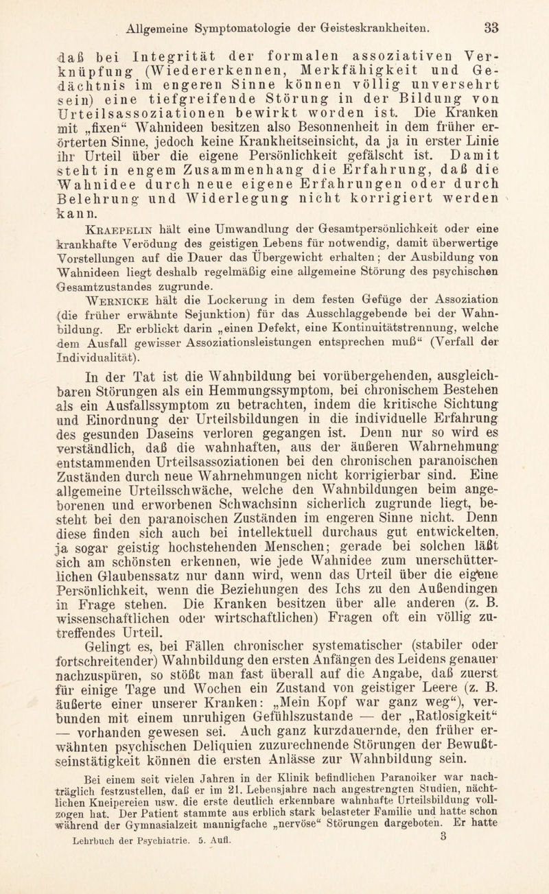 ■daß bei Integrität der formalen assoziativen Ver¬ knüpfung (Wiedererkennen, Merkfälligkeit und Ge¬ dächtnis im engeren Sinne können völlig unversehrt sein) eine tiefgreifende Störung in der Bildung von Urteilsassoziationen bewirkt worden ist. Die Kranken mit „fixen“ Wahnideen besitzen also Besonnenheit in dem früher er¬ örterten Sinne, jedoch keine Krankheitseinsicht, da ja in erster Linie ihr Urteil über die eigene Persönlichkeit gefälscht ist. Damit steht in engem Zusammenhang die Erfahrung, daß die Wahnidee durch neue eigene Erfahrungen oder durch Belehrung und Widerlegung nicht korrigiert werden kann. Kraepelin hält eine Umwandlung der Gesamtpersönlichkeit oder eine krankhafte Verödung des geistigen Lebens für notwendig, damit überwertige Vorstellungen auf die Dauer das Übergewicht erhalten; der Ausbildung von Wahnideen liegt deshalb regelmäßig eine allgemeine Störung des psychischen Gesamtzustandes zugrunde. WEKNICKE hält die Lockerung in dem festen Gefüge der Assoziation (die früher erwähnte Sejunktion) für das Ausschlaggebende bei der Wahn¬ bildung. Er erblickt darin „einen Defekt, eine Kontinuitätstrennung, welche dem Ausfall gewisser Assoziationsleistungen entsprechen muß“ (Verfall der Individualität). In der Tat ist die Wahnbildung bei vorübergehenden, ausgleich¬ baren Störungen als ein Hemmungssymptom, bei chronischem Bestehen als ein Ausfallssymptom zu betrachten, indem die kritische Sichtung und Einordnung der Urteilsbildungen in die individuelle Erfahrung des gesunden Daseins verloren gegangen ist. Denn nur so wird es verständlich, daß die wahnhaften, aus der äußeren Wahrnehmung entstammenden Urteilsassoziationen bei den chronischen paranoischen Zuständen durch neue Wahrnehmungen nicht korrigierbar sind. Eine allgemeine Urteilsschwäche, welche den Wahnbildungen beim ange¬ borenen und erworbenen Schwachsinn sicherlich zugrunde liegt, be¬ steht bei den paranoischen Zuständen im engeren Sinne nicht. Denn diese finden sich auch bei intellektuell durchaus gut entwickelten, ja sogar geistig hochstehenden Menschen; gerade bei solchen läßt sich am schönsten erkennen, wie jede Wahnidee zum unerschütter¬ lichen Glaubenssatz nur dann wird, wenn das Urteil über die eigene Persönlichkeit, wenn die Beziehungen des Ichs zu den Außendingen in Frage stehen. Die Kranken besitzen über alle anderen (z. B. wissenschaftlichen oder wirtschaftlichen) Fragen oft ein völlig zu¬ treffendes Urteil. Gelingt es, bei Fällen chronischer systematischer (stabiler oder fortschreitender) Wahnbildung den ersten Anfängen des Leidens genauer nachzuspüren, so stößt man fast überall auf die Angabe, daß zuerst für einige Tage und Wochen ein Zustand von geistiger Leere (z. B. äußerte einer unserer Kranken: „Mein Kopf war ganz weg“), ver¬ bunden mit einem unruhigen Gefühlszustande — der „Ratlosigkeit“ — vorhanden gewesen sei. Auch ganz kurzdauernde, den früher er¬ wähnten psychischen Deliquien zuzurechnende Störungen der Bewußt¬ seinstätigkeit können die ersten Anlässe zur Wahnbildung sein. Bei einem seit vielen Jahren in der Klinik befindlichen Paranoiker war nach¬ träglich festzustellen, daß er im 21. Lebensjahre nach angestrengten Studien, nächt¬ lichen Kneipereien usw. die erste deutlich erkennbare wahnhafte Urteilsbildung voll¬ zogen hat. Der Patient stammte aus erblich stark belasteter Familie und hatte schon während der Gymnasialzeit mannigfache „nervöse“ Störungen dargeboten. Er hatte o Lehrbuch der Psychiatrie. 5. Aufl. °