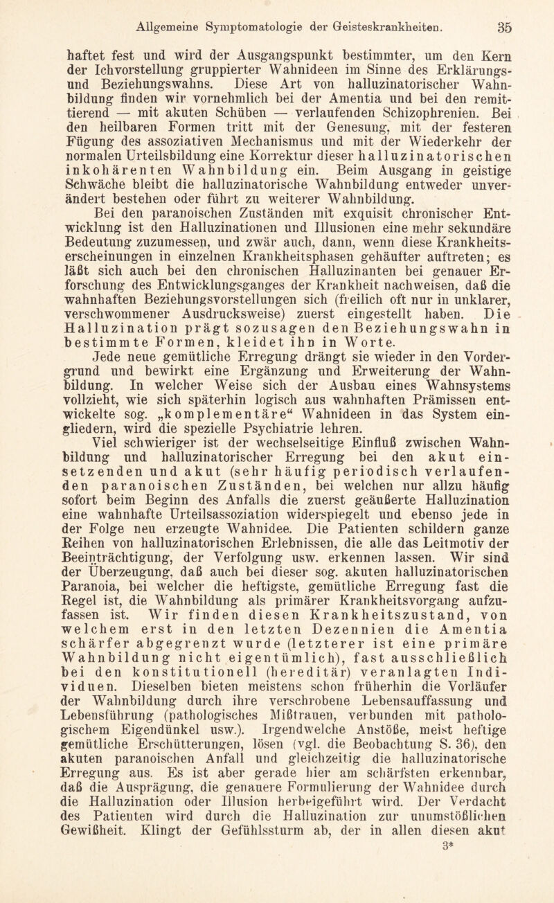 haftet fest und wird der Ausgangspunkt bestimmter, um den Kern der Ich Vorstellung gruppierter Wahnideen im Sinne des Erklärungs¬ und Beziehungswahns. Diese Art von halluzinatorischer Wahn¬ bildung finden wir vornehmlich bei der Amentia und bei den remit¬ tierend — mit akuten Schüben — verlaufenden Schizophrenien. Bei den heilbaren Formen tritt mit der Genesung, mit der festeren Fügung des assoziativen Mechanismus und mit der Wiederkehr der normalen Urteilsbildung eine Korrektur dieser halluzinatorischen inkohärenten Wahnbildung ein. Beim Ausgang in geistige Schwäche bleibt die halluzinatorische Wahnbildung entweder unver¬ ändert bestehen oder führt zu weiterer Wahnbildung. Bei den paranoischen Zuständen mit exquisit chronischer Ent¬ wicklung ist den Halluzinationen und Illusionen eine mehr sekundäre Bedeutung zuzumessen, und zwar auch, dann, wenn diese Krankheits¬ erscheinungen in einzelnen Krankheitsphasen gehäufter auftreten; es läßt sich auch bei den chronischen Halluzinanten bei genauer Er¬ forschung des Entwicklungsganges der Krankheit nach weisen, daß die wahnhaften Beziehungsvorstellungen sich (freilich oft nur in unklarer, verschwommener Ausdrucksweise) zuerst eingestellt haben. Die Halluzination prägt sozusagen den Beziehungswahn in bestimmte Formen, kleidet ihn in Worte. Jede neue gemütliche Erregung drängt sie wieder in den Vorder¬ grund und bewirkt eine Ergänzung und Erweiterung der Wahn¬ bildung. In welcher Weise sich der Ausbau eines Wahnsystems vollzieht, wie sich späterhin logisch aus wahnhaften Prämissen ent¬ wickelte sog. „komplementäre“ Wahnideen in das System ein- gliedern, wird die spezielle Psychiatrie lehren. Viel schwieriger ist der wechselseitige Einfluß zwischen Wahn¬ bildung und halluzinatorischer Erregung bei den akut ein¬ setzenden und akut (sehr häufig periodisch verlaufen¬ den paranoischen Zuständen, bei welchen nur allzu häufig sofort beim Beginn des Anfalls die zuerst geäußerte Halluzination eine wahnhafte Urteilsassoziation widerspiegelt und ebenso jede in der Folge neu erzeugte Wahnidee. Die Patienten schildern ganze Reihen von halluzinatorischen Erlebnissen, die alle das Leitmotiv der Beeinträchtigung, der Verfolgung usw. erkennen lassen. Wir sind der Überzeugung, daß auch bei dieser sog. akuten halluzinatorischen Paranoia, bei welcher die heftigste, gemütliche Erregung fast die Regel ist, die Wahnbildung als primärer Krankheitsvorgang aufzu¬ fassen ist. Wir finden diesen Krankheitszustand, von welchem erst in den letzten Dezennien die Amentia schärfer abgegrenzt wurde (letzterer ist eine primäre Wahnbildung nicht eigentümlich), fast ausschließlich bei den konstitutionell (hereditär) veranlagten Indi¬ viduen. Dieselben bieten meistens schon früherhin die Vorläufer der Wahnbildung durch ihre verschrobene Lebensauffassung und Lebensführung (pathologisches Mißtrauen, verbunden mit patholo¬ gischem Eigendünkel usw.). Irgendwelche Anstöße, meist heftige gemütliche Erschütterungen, lösen (vgl. die Beobachtung S. 36), den akuten paranoischen Anfall und gleichzeitig die halluzinatorische Erregung aus. Es ist aber gerade hier am schärfsten erkennbar, daß die Ausprägung, die genauere Formulierung der Wahnidee durch die Halluzination oder Illusion herbeigeführt wird. Der Verdacht des Patienten wird durch die Halluzination zur unumstößlichen Gewißheit. Klingt der Gefühlssturm ab, der in allen diesen akut 3*