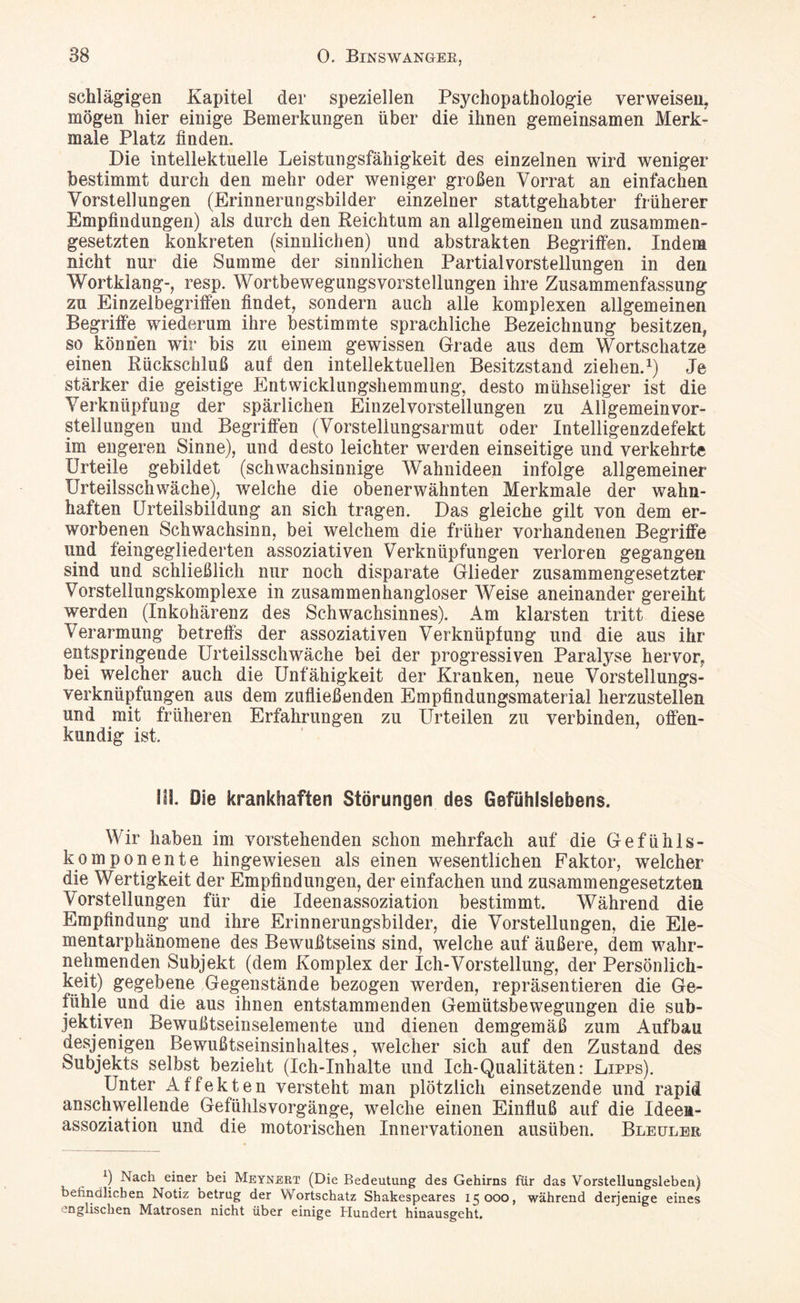 schlägigen Kapitel der speziellen Psychopathologie verweisen, mögen hier einige Bemerkungen über die ihnen gemeinsamen Merk¬ male Platz finden. Die intellektuelle Leistungsfähigkeit des einzelnen wird weniger bestimmt durch den mehr oder weniger großen Vorrat an einfachen Vorstellungen (Erinnerungsbilder einzelner stattgehabter früherer Empfindungen) als durch den Reichtum an allgemeinen und zusammen¬ gesetzten konkreten (sinnlichen) und abstrakten Begriffen. Indem nicht nur die Summe der sinnlichen Partialvorstellungen in den Wortklang-, resp. Wortbewegungsvorstellungen ihre Zusammenfassung zu Einzelbegriffen findet, sondern auch alle komplexen allgemeinen Begriffe wiederum ihre bestimmte sprachliche Bezeichnung besitzen, so können wir bis zu einem gewissen Grade aus dem Wortschätze einen Rückschluß auf den intellektuellen Besitzstand ziehen.1) Je stärker die geistige Entwicklungshemmung, desto mühseliger ist die Verknüpfung der spärlichen Einzelvorstellungen zu Allgemeinvor¬ stellungen und Begriffen (Vorstellungsarmut oder Intelligenzdefekt im engeren Sinne), und desto leichter werden einseitige und verkehrte Urteile gebildet (schwachsinnige Wahnideen infolge allgemeiner Urteilsschwäche), welche die obenerwähnten Merkmale der wahn¬ haften Urteilsbildung an sich tragen. Das gleiche gilt von dem er¬ worbenen Schwachsinn, bei welchem die früher vorhandenen Begriffe und feingegliederten assoziativen Verknüpfungen verloren gegangen sind und schließlich nur noch disparate Glieder zusammengesetzter Vorstellungskomplexe in zusammenhangloser Weise aneinander gereiht werden (Inkohärenz des Schwachsinnes). Am klarsten tritt diese Verarmung betreffs der assoziativen Verknüpfung und die aus ihr entspringende Urteilsschwäche bei der progressiven Paralyse hervor, bei welcher auch die Unfähigkeit der Kranken, neue Vorstellungs¬ verknüpfungen aus dem zufließenden Empfindungsmaterial herzustellen und mit früheren Erfahrungen zu Urteilen zu verbinden, offen¬ kundig ist. III. Oie krankhaften Störungen des Gefühlslebens. Wir haben im vorstehenden schon mehrfach auf die Gefühls¬ komponente hingewiesen als einen wesentlichen Faktor, welcher die Wertigkeit der Empfindungen, der einfachen und zusammengesetzten Vorstellungen für die Ideenassoziation bestimmt. Während die Empfindung und ihre Erinnerungsbilder, die Vorstellungen, die Ele¬ mentarphänomene des Bewußtseins sind, welche auf äußere, dem wahr¬ nehmenden Subjekt (dem Komplex der Ich-Vorstellung, der Persönlich¬ keit) gegebene Gegenstände bezogen werden, repräsentieren die Ge¬ fühle und die aus ihnen entstammenden Gemütsbewegungen die sub¬ jektiven Bewußtseinselemente und dienen demgemäß zum Aufbau desjenigen Bewußtseinsinhaltes, welcher sich auf den Zustand des Subjekts selbst bezieht (Ich-Inhalte und Ich-Qualitäten: Lipps). Unter Affekten versteht man plötzlich einsetzende und rapid anschwellende Gefühlsvorgänge, welche einen Einfluß auf die Ideen¬ assoziation und die motorischen Innervationen ausüben. Bleuler Nach einer bei Meynert (Die Bedeutung des Gehirns für das Vorstellungsleben) befindlichen Notiz betrug der Wortschatz Shakespeares 15000, während derjenige eines englischen Matrosen nicht über einige Hundert hinausgeht.