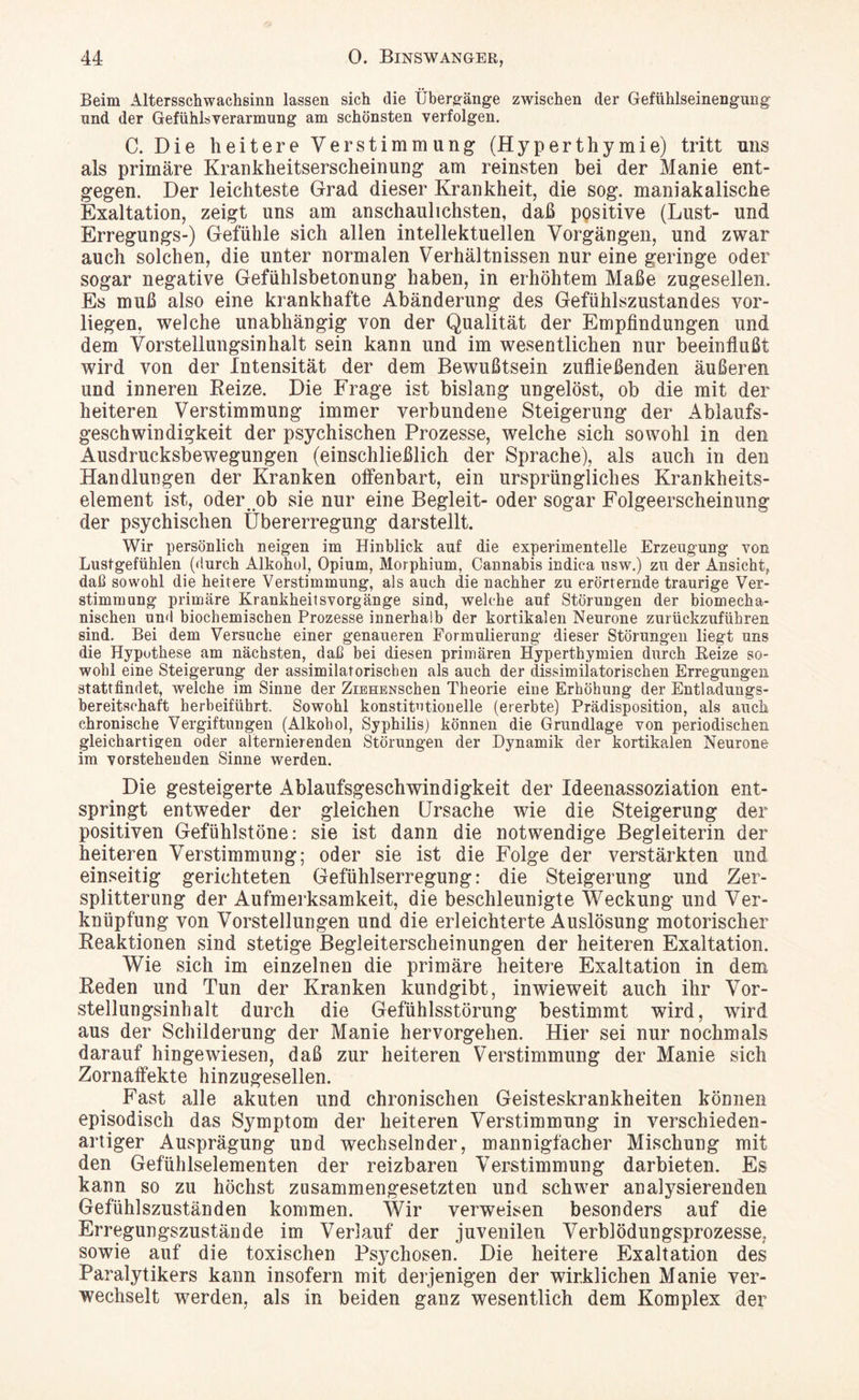 Beim Altersschwachsinn lassen sich die Übergänge zwischen der Gefühlseinengung' und der Gefühlsverarmung am schönsten verfolgen. C. Die heitere Verstimmung (Hyperthymie) tritt uns als primäre Krankheitserscheinung am reinsten bei der Manie ent¬ gegen. Der leichteste Grad dieser Krankheit, die sog. maniakalische Exaltation, zeigt uns am anschaulichsten, daß positive (Lust- und Erregungs-) Gefühle sich allen intellektuellen Vorgängen, und zwar auch solchen, die unter normalen Verhältnissen nur eine geringe oder sogar negative Gefühlsbetonung haben, in erhöhtem Maße zugesellen. Es muß also eine krankhafte Abänderung des Gefühlszustandes vor¬ liegen. welche unabhängig von der Qualität der Empfindungen und dem Vorstellungsinhalt sein kann und im wesentlichen nur beeinflußt wird von der Intensität der dem Bewußtsein zufiießenden äußeren und inneren Reize. Die Frage ist bislang ungelöst, ob die mit der heiteren Verstimmung immer verbundene Steigerung der Ablaufs¬ geschwindigkeit der psychischen Prozesse, welche sich sowohl in den Ausdrucksbewegungen (einschließlich der Sprache), als auch in den Handlungen der Kranken offenbart, ein ursprüngliches Krankheits¬ element ist, oder^ob sie nur eine Begleit- oder sogar Folgeerscheinung der psychischen Übererregung darstellt. Wir persönlich neigen im Hinblick auf die experimentelle Erzeugung von Lustgefühlen (durch Alkohol, Opium, Morphium, Cannabis indica usw.) zu der Ansicht,, daß sowohl die heitere Verstimmung, als auch die nachher zu erörternde traurige Ver¬ stimmung primäre Krankheitsvorgänge sind, welche auf Störungen der biomecha¬ nischen und biochemischen Prozesse innerhalb der kortikalen Neurone zurückzuführen sind. Bei dem Versuche einer genaueren Formulierung dieser Störungen liegt uns die Hypothese am nächsten, daß bei diesen primären Hyperthymien durch Keize so¬ wohl eine Steigerung der assimilatorischen als auch der dissimilatorischen Erregungen stattfindet, welche im Sinne der ZiBHENSchen Theorie eine Erhöhung der Entladungs¬ bereitschaft herbeiführt. Sowohl konstitutionelle (ererbte) Prädisposition, als auch chronische Vergiftungen (Alkohol, Syphilis) können die Grundlage von periodischen gleichartigen oder alternierenden Störungen der Dynamik der kortikalen Neurone im vorstehenden Sinne werden. Die gesteigerte Ablaufsgeschwindigkeit der Ideenassoziation ent¬ springt entweder der gleichen Ursache wie die Steigerung der positiven Gefühlstöne: sie ist dann die notwendige Begleiterin der heiteren Verstimmung; oder sie ist die Folge der verstärkten und einseitig gerichteten Gefühlserregung: die Steigerung und Zer¬ splitterung der Aufmerksamkeit, die beschleunigte Weckung und Ver¬ knüpfung von Vorstellungen und die erleichterte Auslösung motorischer Reaktionen sind stetige Begleiterscheinungen der heiteren Exaltation. Wie sich im einzelnen die primäre heitere Exaltation in dem Reden und Tun der Kranken kundgibt, inwieweit auch ihr Vor¬ stellungsinhalt durch die Gefühlsstörung bestimmt wird, wird aus der Schilderung der Manie hervorgehen. Hier sei nur nochmals darauf hingewiesen, daß zur heiteren Verstimmung der Manie sich Zornaffekte hinzugesellen. Fast alle akuten und chronischen Geisteskrankheiten können episodisch das Symptom der heiteren Verstimmung in verschieden¬ artiger Ausprägung und wechselnder, mannigfacher Mischung mit den Gefühlselementen der reizbaren Verstimmung darbieten. Es kann so zu höchst zusammengesetzten und schwer analysierenden Gefühlszuständen kommen. Wir verweisen besonders auf die Erregungszustände im Verlauf der juvenilen Verblödungsprozesse, sowie auf die toxischen Psychosen. Die heitere Exaltation des Paralytikers kann insofern mit derjenigen der wirklichen Manie ver¬ wechselt werden, als in beiden ganz wesentlich dem Komplex der