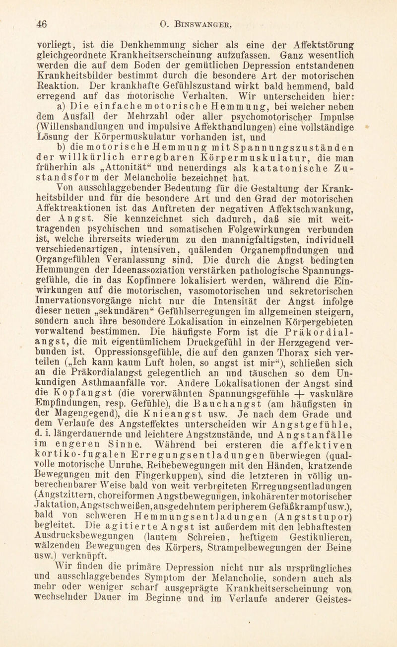 vorliegt, ist die Denkhemmung sicher als eine der Affektstörung gleichgeordnete Krankheitserscheinung aufzufassen. Ganz wesentlich werden die auf dem Boden der gemütlichen Depression entstandenen Krankheitsbilder bestimmt durch die besondere Art der motorischen Reaktion. Der krankhafte Gefühlszustand wirkt bald hemmend, bald erregend auf das motorische Verhalten. Wir unterscheiden hier: a) Die einfache motorische Hemmung, bei welcher neben dem Ausfall der Mehrzahl oder aller psychomotorischer Impulse (Willenshandlungen und impulsive Affekthandlungen) eine vollständige Lösung der Körpermuskulatur vorhanden ist, und b) die motorisch eHemmung mitSpannungszuständen der willkürlich erregbaren Körpermuskulatur, die man früherhin als „Attonität“ und neuerdings als katatonische Zu¬ standsform der Melancholie bezeichnet hat. Von ausschlaggebender Bedeutung für die Gestaltung der Krank¬ heitsbilder und für die besondere Art und den Grad der motorischen Affektreaktionen ist das Auftreten der negativen Affektschwankung, der Angst. Sie kennzeichnet sich dadurch, daß sie mit weit- tragenden psychischen und somatischen Folgewirkungen verbunden ist, welche ihrerseits wiederum zu den mannigfaltigsten, individuell verschiedenartigen, intensiven, quälenden Organempfindungen und Organgefühlen Veranlassung sind. Die durch die Angst bedingten Hemmungen der Ideenassoziation verstärken pathologische Spannungs¬ gefühle, die in das Kopfinnere lokalisiert werden, während die Ein¬ wirkungen auf die motorischen, vasomotorischen und sekretorischen Innervationsvorgänge nicht nur die Intensität der Angst infolge dieser neuen „sekundären“ Gefühlserregungen im allgemeinen steigern, sondern auch ihre besondere Lokalisation in einzelnen Körpergebieten vorwaltend bestimmen. Die häufigste Form ist die Präkordial¬ angst, die mit eigentümlichem Druckgefühl in der Herzgegend ver¬ bunden ist. Oppressionsgefüble, die auf den ganzen Thorax sich ver¬ teilen („Ich kann kaum Luft holen, so angst ist mir“), schließen sich an die Präkordialangst gelegentlich an und täuschen so dem Un¬ kundigen Asthmaanfälle vor. Andere Lokalisationen der Angst sind die Kopfangst (die vorerwähnten Spannungsgefühle -f- vaskuläre Empfindungen, resp. Gefühle), die Bauch angst (am häufigsten in der Magengegend), die Knieangst usw. Je nach dem Grade und dem Verlaufe des Angsteffektes unterscheiden wir x4n gst ge fühle, d. i. längerdauernde und leichtere Angstzustände, und An gst an fälle im engeren Sinne. Während bei ersteren die affektiven kortiko-fugalen Erregungsentladungen überwiegen (qual¬ volle motorische Unruhe. Reibebewegungen mit den Händen, kratzende Bewegungen mit den Fingerkuppen), sind die letzteren in völlig un¬ berechenbarer Weise bald von weit verbreiteten Erregungsentladungen (Angstzittern, choreiformen Angstbewegungen, inkohärenter motorischer Jaktation,Angstschweißen,ausgedehntem peripherem Gefäßkrampfusw.), bald von schweren Hemmungsentladungen (Angststupor) begleitet. Die agitierte Angst ist außerdem mit den lebhaftesten Ausdrucksbewegungen (lautem Schreien, heftigem Gestikulieren, wälzenden Bewegungen des Körpers, Strampelbewegungen der Beine usw.) verknüpft. Wir finden die primäre Depression nicht nur als ursprüngliches und ausschlaggebendes Symptom der Melancholie, sondern auch als mehr oder weniger scharf ausgeprägte Krankheitserscheinung von wechselnder Dauer im Beginne und im Verlaufe anderer Geistes-