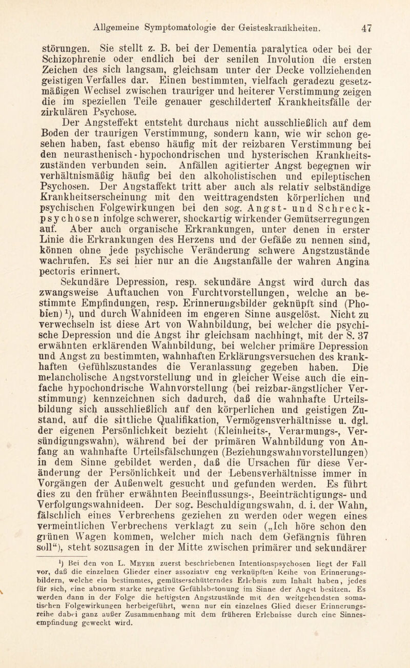 Störungen. Sie stellt z. B. bei der Dementia paralytica oder bei der Schizophrenie oder endlich bei der senilen Involution die ersten Zeichen des sich langsam, gleichsam unter der Decke vollziehenden geistigen Verfalles dar. Einen bestimmten, vielfach geradezu gesetz¬ mäßigen Wechsel zwischen trauriger und heiterer Verstimmung zeigen die im speziellen Teile genauer geschilderten* Krankheitsfälle der zirkulären Psychose. Der Angsteffekt entsteht durchaus nicht ausschließlich auf dem Boden der traurigen Verstimmung, sondern kann, wie wir schon ge¬ sehen haben, fast ebenso häufig mit der reizbaren Verstimmung bei den neurasthenisch- hypochondrischen und hysterischen Krankheits- zuständen verbunden sein. Anfällen agitierter Angst begegnen wir verhältnismäßig häufig bei den alkoholistischen und epileptischen Psychosen. Der Angstaffekt tritt aber auch als relativ selbständige Krankheitserscheinung mit den weittragendsten körperlichen und psychischen Folgewirkungen bei den sog. Angst- und Schreck¬ psychosen infolge schwerer, shockartig wirkender Gemütserregungen auf. Aber auch organische Erkrankungen, unter denen in erster Linie die Erkrankungen des Herzens und der Gefäße zu nennen sind, können ohne jede psychische Veränderung schwere Angstzustände wachrufen. Es sei hier nur an die Angstanfälle der wahren Angina pectoris erinnert. Sekundäre Depression, resp. sekundäre Angst wird durch das zwangsweise x4uftauchen von Furchtvorstellungen, welche an be¬ stimmte Empfindungen, resp. Erinnerungsbilder geknüpft sind (Pho¬ bien) x), und durch Wahnideen im engeren Sinne ausgelöst. Nicht zu verwechseln ist diese Art von Wahnbildung, bei welcher die psychi¬ sche Depression und die Angst ihr gleichsam nachhingt, mit der S. 37 erwähnten erklärenden Wahnbildung, bei welcher primäre Depression und Angst zu bestimmten, wahnhaften Erklärungsversuchen des krank¬ haften Gefühlszustandes die Veranlassung gegeben haben. Die melancholische Angstvorstellung und in gleicher Weise auch die ein¬ fache hypochondrische Wahnvorstellung (bei reizbar-ängstlicher Ver¬ stimmung) kennzeichnen sich dadurch, daß die wahnhafte Urteils¬ bildung sich ausschließlich auf den körperlichen und geistigen Zu¬ stand, auf die sittliche Qualifikation, Vermögensverhältnisse u. dgL der eigenen Persönlichkeit bezieht (Kleinheits-, Verarmungs-, Ver¬ sündigungswahn), während bei der primären Wahnbildung von An¬ fang an wahnhafte Urteilsfälschungen (BeziehungswahnVorstellungen) in dem Sinne gebildet werden, daß die Ursachen für diese Ver¬ änderung der Persönlichkeit und der Lebensverhältnisse immer in Vorgängen der Außenwelt gesucht und gefunden werden. Es führt dies zu den früher erwähnten Beeinflussungs-, Beeinträchtigungs- und Verfolgungswahnideen. Der sog. Beschuldigungswahn, d. i. der Wahn, fälschlich eines Verbrechens geziehen zu werden oder wegen eines vermeintlichen Verbrechens verklagt zu sein („Ich höre schon den grünen Wagen kommen, welcher mich nach dem Gefängnis führen soll“), steht sozusagen in der Mitte zwischen primärer und sekundärer *) Hei den von L. Meyer zuerst beschriebenen Intentionspsychosen liegt der Fall vor, daß die einzelnen Glieder einer assoziativ eng verknüpften Reihe von Erinnerungs¬ bildern, welche ein bestimmtes, gemütserschütterndes Erlebnis zum Inhalt haben, jedes für sich, eine abnorm starke negative Gefühlsbetonung im Sinne der Angst besitzen. Es werden dann in der Folge die heftigsten Angstzustände mit den weitgehendsten soma¬ tischen Folgewirkungen herbeigeführt, wenn nur ein einzelnes Glied dieser Erinnerungs¬ reihe dabvi ganz außer Zusammenhang mit dem früheren Erlebnisse durch eine Sinnes¬ empfindung geweckt wird.