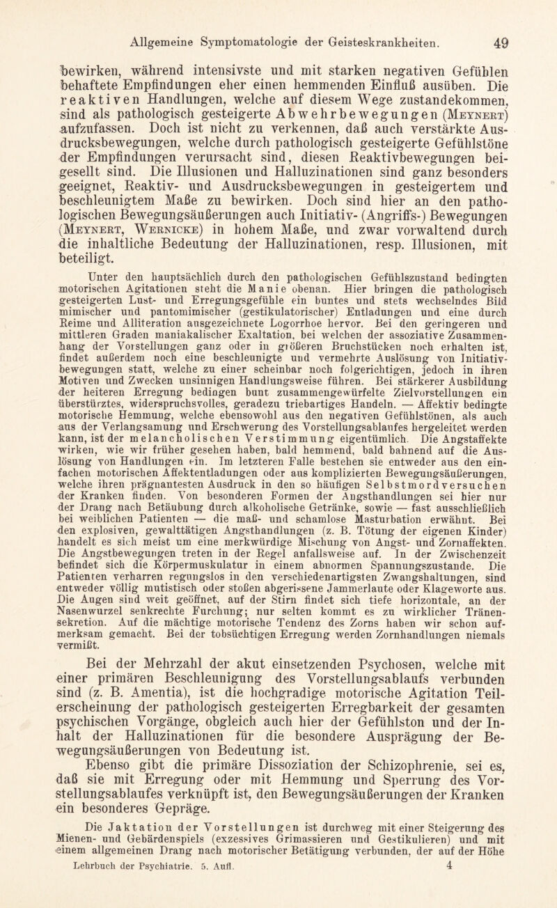 bewirken, während intensivste und mit starken negativen Gefühlen behaftete Empfindungen eher einen hemmenden Einfluß ausüben. Die reaktiven Handlungen, welche auf diesem Wege Zustandekommen, sind als pathologisch gesteigerte Ab wehr be wegungen (Meynert) aufzufassen. Doch ist nicht zu verkennen, daß auch verstärkte Aus¬ drucksbewegungen, welche durch pathologisch gesteigerte Gefühlstöne der Empfindungen verursacht sind, diesen Reaktivbewegungen bei¬ gesellt sind. Die Illusionen und Halluzinationen sind ganz besonders geeignet, Reaktiv- und Ausdrucksbewegungen in gesteigertem und beschleunigtem Maße zu bewirken. Doch sind hier an den patho¬ logischen Bewegungsäußerungen auch Initiativ- (Angriffs-) Bewegungen (Meynert, Wernicke) in hohem Maße, und zwar vorwaltend durch die inhaltliche Bedeutung der Halluzinationen, resp. Illusionen, mit beteiligt. Unter den hauptsächlich durch den pathologischen Gefühlszustand bedingten motorischen Agitationen steht die Manie obenan. Hier bringen die pathologisch gesteigerten Lust- und Erregungsgefühle ein buntes und stets wechselndes Bild mimischer und pantomimischer (gestikulatorischer) Entladungen und eine durch Keime und Alliteration ausgezeichnete Logorrhoe hervor. Bei den geringeren und mittleren Graden maniakalischer Exaltation, bei welchen der assoziative Zusammen¬ hang der Vorstellungen ganz oder in größeren Bruchstücken noch erhalten ist, findet außerdem noch eine beschleunigte und vermehrte Auslösung von Initiativ¬ bewegungen statt, welche zu einer scheinbar noch folgerichtigen, jedoch in ihren Motiven und Zwecken unsinnigen Handlungsweise führen. Bei stärkerer Ausbildung der heiteren Erregung bedingen bunt zusammengewürfelte Zielvorstellungen ein überstürztes, widerspruchsvolles, geradezu triebartiges Handeln. — Affektiv bedingte motorische Hemmung, welche ebensowohl aus den negativen Gefühlstönen, als auch aus der Verlangsamung und Erschwerung des Vorstellungsablaufes hergeleitet werden kann, ist der melancholischen Verstimmung eigentümlich. Die Angstaffekte wirken, wie wir früher gesehen haben, bald hemmend, bald bahnend auf die Aus¬ lösung von Handlungen ein. Im letzteren Falle bestehen sie entweder aus den ein¬ fachen motorischen Affektentladungen oder aus komplizierten Bewegungsäußerungen, welche ihren prägnantesten Ausdruck in den so häufigen Selbstmordversuchen der Kranken finden. Von besonderen Formen der Angsthandlungen sei hier nur der Drang nach Betäubung durch alkoholische Getränke, sowie — fast ausschließlich bei weiblichen Patienten — die maß- und schamlose Masturbation erwähnt. Bei den explosiven, gewalttätigen Angsthandlungen (z. B. Tötung der eigenen Kinder) handelt es sich meist um eine merkwürdige Mischung von Angst- und Zornaffekten. Die Angstbewegungen treten in der Regel anfallsweise auf. In der Zwischenzeit befindet sich die Körpermuskulatur in einem abnormen Spannungszustande. Die Patienten verharren regungslos in den verschiedenartigsten Zwangshaltungen, sind entweder völlig mutistisch oder stoßen abgerissene Jammerlaute oder Klageworte aus. Die Augen sind weit geöffnet, auf der Stirn findet sich tiefe horizontale, an der Nasenwurzel senkrechte Furchung; nur selten kommt es zu wirklicher Tränen¬ sekretion. Auf die mächtige motorische Tendenz des Zorns haben wir schon auf¬ merksam gemacht. Bei der tobsüchtigen Erregung werden Zornhandlungen niemals vermißt. Bei der Mehrzahl der akut einsetzenden Psychosen, welche mit einer primären Beschleunigung des Vorstellungsablaufs verbunden sind (z. B. Amentia), ist die hochgradige motorische Agitation Teil¬ erscheinung der pathologisch gesteigerten Erregbarkeit der gesamten psychischen Vorgänge, obgleich auch hier der Gefühlston und der In¬ halt der Halluzinationen für die besondere Ausprägung der Be¬ wegungsäußerungen von Bedeutung ist. Ebenso gibt die primäre Dissoziation der Schizophrenie, sei es, daß sie mit Erregung oder mit Hemmung und Sperrung des Vor¬ stellungsablaufes verknüpft ist, den Bewegungsäußerungen der Kranken ein besonderes Gepräge. Die Jaktation der Vorstellungen ist durchweg mit einer Steigerung des Mienen- und Gebärdenspiels (exzessives Grimassieren und Gestikulieren) und mit •einem allgemeinen Drang nach motorischer Betätigung verbunden, der auf der Höhe Lehrbuch der Psychiatrie. 5. Aufl. 4
