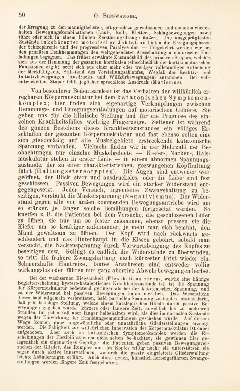 der Erregung zu den mannigfachsten, oft geradezu gewaltsamen und monoton wieder¬ holten Bewegungskombinationen (Lauf-, Roll-, Kletter-, Schlagbewegungen usw.) führt oder sich in einem blinden Zerstörungsdrange äußert. Die ausgeprägtesten Zustände inkohärenter motorischer Jaktation bieten die Erregungsphasen der Schizophrenie und der progressiven Paralyse dar. — Umgekehrt werden wir bei den primären Denkhemmungen den weitgehendsten Ausschaltungen motorischer Ent¬ ladungen begegnen. Das früher erwähnte Znstandsbild des primären Stupors, welches sich aus der Hemmung der gesamten kortikalen (einschließlich der kortikomotorischen Funktionen ergibt, setzt sich aus einer mehr oder weniger vollständigen Aufhebung der Merkfähigkeit, Stillstand des Vorstellungsablaufes, Wegfall der Reaktiv- und Initiativbewegungen (Ausdrucks- und Willkürbewegungen) zusammen. Bei voll- entwickeltem Stupor fehlt jeglicher sprachliche Ausdruck (Mutismus). Von besonderer Bedeutsamkeit ist das Verhalten der willkürlich er¬ regbaren Körpermuskulatur bei dem katatonisch en Symptomen» komplex; hier finden sich eigenartige Verknüpfungen zwischen Hemmungs- und Erregungsentladungen auf motorischem Gebiete. Sie geben uns für die klinische Stellung und für die Prognose des ein¬ zelnen Krankheitsfalles wichtige Fingerzeige. Seltener ist während des ganzen Bestehens dieses Krankheitszustandes ein völliges Er¬ schlaffen der gesamten Körpermuskulatur und fast ebenso selten eine sich gleichmäßig auf alle Muskelgebiete erstreckende katatonische Spannung vorhanden. Vielmehr finden wir in der Mehrzahl der Be¬ obachtungen nur einzelne Muskelgebiete — Kiefer-, Nacken-, Hals¬ muskulatur stehen in erster Linie — in einem abnormen Spannungs¬ zustande, der zu einer charakteristischen, gezwungenen Kopfhaltung führt (HaltungsStereotypien). Die Augen sind entweder weit geöffnet, der Blick starr und ausdruckslos, oder die Lider sind fest geschlossen. Passiven Bewegungen wird ein starker Widerstand ent¬ gegengesetzt. Jeder Versuch, irgendeine Zwangshaltung zu be¬ seitigen, verstärkt die Muskelspann ung (Negativismus). Der Wider¬ stand gegen alle von außen kommenden Bewegungsantriebe wird um so stärker, je länger solche Bemühungen fortgesetzt werden. So kneifen z. B. die Patienten bei dem Versuche, die geschlossenen Lider zu öffnen, sie nur um so fester zusammen, ebenso pressen sie die Kiefer um so kräftiger aufeinander, je mehr man sich bemüht, den Mund gewaltsam zu öffnen. Der Kopf wird nach rückwärts ge¬ schleudert und das Hinterhaupt in die Kissen gebohrt, sobald man versucht, die Nackenspannung durch Vorwärtsbeugung des Kopfes zu beseitigen usw. Gelingt es endlich, die Widerstände zu überwinden,, so tritt die frühere Zwangshaltung nach kürzester Frist wieder ein. Schmerzhafte Hautreize, lautes Anschreien sind entweder völlig wirkungslos oder führen nur ganz abortive Abwehrbewegungen herbei. Bei der wächsernen Biegsamkeit (Flexibilitas cerea), welche eine häufige Begleiterscheinung hystero-kataleptischer Kraukheitszustände ist, ist die Spannung der Körpermuskulatur bedeutend geringer als bei der katitonischen Spannung, und ist der Widerstand bei passiven Bewegungen kaum merklich. Das Wesentliche dieses bald allgemein verbreiteten, bald partiellep Spannungszustandes besteht darin,, daß jede beliebige Stellung, welche einem kataleptischen Gliede durch passive Be¬ wegungen gegeben wurde, kürzere oder längere Zeit, angeblich bis zu mehreren Stunden, für jeden Fall aber länger beibehalten wird, als dies im normalen Zustande wegen der Einwirkung der Ermüdungsempfindungen geschehen würde. Auf diesem Wege können ganz ungewöhnliche oder unnatürliche Gliederstellungen erzeugt werden. Die Fähigkeit zur willkürlichen Innervation der Körpermuskulatur ist dabei aufgehoben. Aber auch im katatonischen Symptomenkomplex werden die Er¬ scheinungen der Flexibilitas cerea nicht selten beobachtet; sie gewinnen hier ge¬ legentlich ein eigenartiges Gepräge: die Patienten geben passiven Bewegungsver¬ suchen der Glieder, des Rumpfes und des Kopfes willig nach; sie unterstützen sie sogar durch aktive Innervationen, wodurch die passiv eingeleitete Gliedersrellung leichte Abänderungen erfährt. Auch diese neuen, künstlich herbeigeführten Zwangs¬ stellungen werden längere Zeit festgehalten.