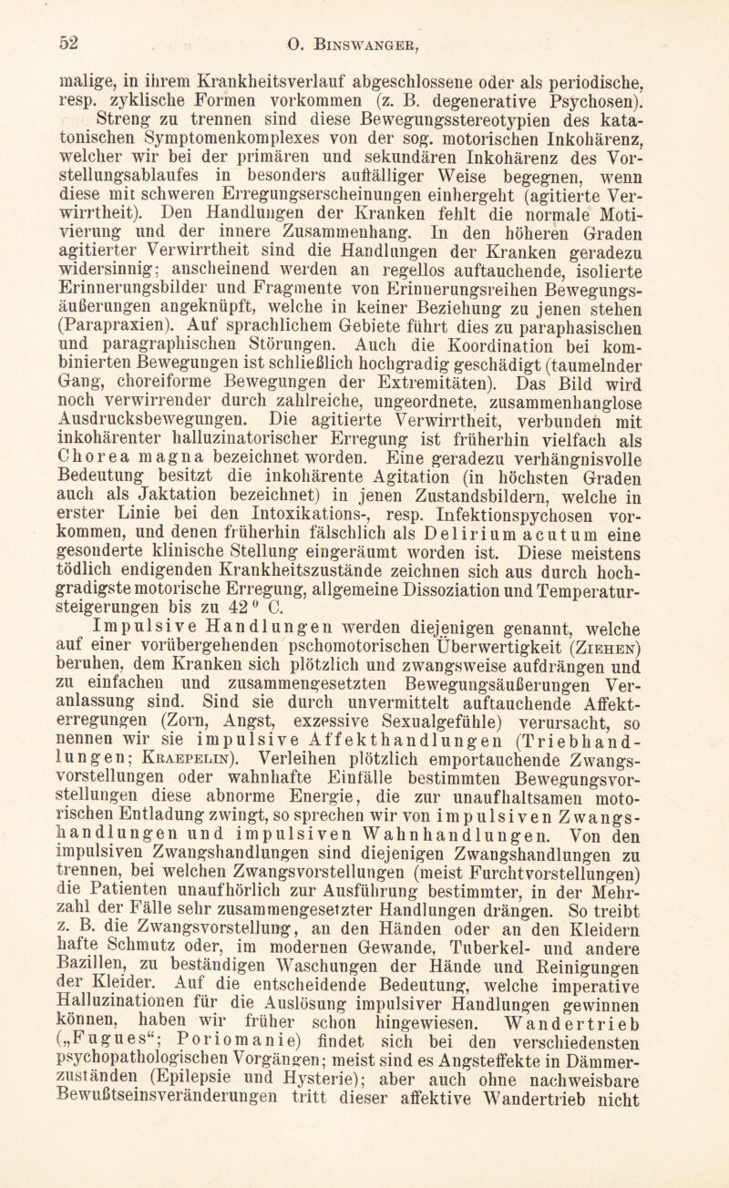 malige, in ihrem Krankheitsverlauf abgeschlossene oder als periodische, resp. zyklische Formen Vorkommen (z. B. degenerative Psychosen). Streng zu trennen sind diese Bewegungsstereotypien des kata¬ tonischen Symptomenkomplexes von der sog. motorischen Inkohärenz, welcher wir bei der primären und sekundären Inkohärenz des Vor¬ stellungsablaufes in besonders auffälliger Weise begegnen, wenn diese mit schweren Erregungserscheinungen einhergeht (agitierte Ver¬ wirrtheit). Den Handlungen der Kranken fehlt die normale Moti¬ vierung und der innere Zusammenhang. In den höheren Graden agitierter Verwirrtheit sind die Handlungen der Kranken geradezu widersinnig: anscheinend werden an regellos auftauchende, isolierte Erinnerungsbilder und Fragmente von Erinnerungsreihen Bewegungs¬ äußerungen angeknüpft, welche in keiner Beziehung zu jenen stehen (Parapraxien). Auf sprachlichem Gebiete führt dies zu paraphasischen und paragraphischen Störungen. Auch die Koordination bei kom¬ binierten Bewegungen ist schließlich hochgradig geschädigt (taumelnder Gang, choreiforme Bewegungen der Extremitäten). Das Bild wird noch verwirrender durch zahlreiche, ungeordnete, zusammenhanglose Ausdrucksbewegungen. Die agitierte Verwirrtheit, verbunden mit inkohärenter halluzinatorischer Erregung ist früherhin vielfach als Chorea magna bezeichnet worden. Eine geradezu verhängnisvolle Bedeutung besitzt die inkohärente Agitation (in höchsten Graden auch als Jaktation bezeichnet) in jenen Zustandsbildern, welche in erster Linie bei den Intoxikations-, resp. Infektionspychosen Vor¬ kommen, und denen früherhin fälschlich als Delirium acutum eine gesonderte klinische Stellung eingeräumt worden ist. Diese meistens tödlich endigenden Krankheitszustände zeichnen sich aus durch hoch¬ gradigste motorische Erregung, allgemeine Dissoziation und Temperatur¬ steigerungen bis zu 42° C. Impulsive Handlungen werden diejenigen genannt, welche auf einer vorübergehenden pschomotorischen Überwertigkeit (Ziehen) beruhen, dem Kranken sich plötzlich und zwangsweise aufdrängen und zu einfachen und zusammengesetzten Bewegungsäußerungen Ver¬ anlassung sind. Sind sie durch unvermittelt auftauchende Affekt¬ erregungen (Zorn, Angst, exzessive Sexualgefühle) verursacht, so nennen wir sie impulsive Affekthandlungen (Triebhand¬ lungen; Kraepelin). Verleihen plötzlich emportauchende Zwangs¬ vorstellungen oder wahn hafte Einfälle bestimmten Bewegungsvor- stellungen diese abnorme Energie, die zur unaufhaltsamen moto¬ rischen Entladung zwingt, so sprechen wir von impulsiven Z wangs- liandlungen und impulsiven Wahnhandlungen. Von den impulsiven Zwangshandlungen sind diejenigen Zwangshandlungen zu trennen, bei welchen Zwangsvorstellungen (meist Furchtvorstellungen) die Patienten unaufhörlich zur Ausführung bestimmter, in der Mehr¬ zahl der Fälle sehr zusammengesetzter Handlungen drängen. So treibt z. B. die Zwangsvorstellung, an den Händen oder an den Kleidern hafte Schmutz oder, im modernen Gewände, Tuberkel- und andere Bazillen, zu beständigen Waschungen der Hände und Reinigungen der Kleider. Auf die entscheidende Bedeutung, welche imperative Halluzinationen für die Auslösung impulsiver Handlungen gewinnen können, haben wir früher schon hingewiesen. Wandertrieb („Fugues“; Poriomanie) findet sich bei den verschiedensten psychopathologischen Vorgängen; meist sind es Angsteffekte in Dämmer¬ zuständen (Epilepsie und Hysterie); aber auch ohne nachweisbare Bewußtseinsveränderungen tritt dieser affektive Wandertrieb nicht