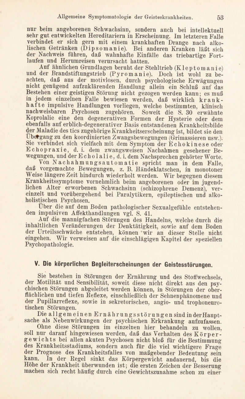 nur beim angeborenen Schwachsinn, sondern auch bei intellektuell sehr gut entwickelten Hereditariern in Erscheinung. Im letzteren Falle verbindet er sich gern mit einem krankhaften Drange nach alko- lischen Getränken (Dipsomanie). Bei anderen Kranken läßt sich der Nachweis führen, daß wahnhafte Einfälle das triebartige Fort¬ laufen und Herumreisen verursacht hatten. Auf ähnlichen Grundlagen beruht der Stehltrieb (Kleptomanie) und der Brandstiftungstrieb (Pyromanie). Doch ist wohl zu be¬ achten, daß aus der motivlosen, durch psychologische Erwägungen nicht genügend aufzuklärenden Handlung allein ein Schluß auf das Bestehen einer geistigen Störung nicht gezogen werden kann; es muß in jedem einzelnen Falle bewiesen werden, daß wirklich krank¬ hafte impulsive Handlungen vorliegen, welche bestimmten, klinisch nachweisbaren Psychosen zugehören. Soweit die S. 30 erwähnte Koprolalie eine den degenerativen Formen der Hysterie oder dem ebenfalls auf erblich-degenerativer Basis entstandenen Krankheitsbilde 4er Maladie des tics zugehörige Krankheitserscheinung ist, bildet sie den Ub^gang zu den koordinierten Zwangsbewegungen (Grimassieren usw.). Sie verbindet sich vielfach mit dem Symptom der Echokinese oder Echopraxie, d. i. dem zwangsweisen Nachahmen gesehener Be¬ wegungen, und der Echolalie, d. i. dem Nachsprechen gehörter Worte. Von Nachahmungsautomatie spricht man in dem Falle, daß vorgemachte Bewegungen, z. B. Händeklatschen, in monotoner Weise längere Zeit hindurch wiederholt werden. Wir begegnen diesem Krankheitssymptome vornehmlich beim angeborenen oder im jugend¬ lichen Alter erworbenen Schwachsinn (schizophrene Demenz), ver¬ einzelt und vorübergehend bei Paralytikern, epileptischen und alko- holistischen Psychosen. Über die auf dem Boden pathologischer Sexualgefühle entstehen¬ den impulsiven Affekthandlungen vgl. S. 41. Auf die mannigfachen Störungen des Handelns, welche durch die inhaltlichen Veränderungen der Denktätigkeit, sowie auf dem Boden der Urteilsschwäche entstehen, können wir an dieser Stelle nicht eingehen. Wir verweisen auf die einschlägigen Kapitel der speziellen Psychopathologie. V. Die körperlichen Begleiterscheinungen der Geistesstörungen. Sie bestehen in Störungen der Ernährung und des Stoffwechsels, der Motilität und Sensibilität, soweit diese nicht direkt aus den psy¬ chischen Störungen abgeleitet werden können, in Störungen der ober¬ flächlichen und tiefen Reflexe, einschließlich der Sehnenphänomene und der Pupillarreflexe, sowie in sekretorischen, angio- und trophoneuro- tischen Störungen. Die allgemeinen Ern ähr ungs Störungen sind in der Haupt¬ sache als Nebenwirkungen der psychischen Erkrankung aufzufassen. Ohne diese Störungen im einzelnen hier behandeln zu wollen, soll nur darauf hingewiesen werden, daß das Verhalten des Körper¬ gewichts bei allen akuten Psychosen nicht bloß für die Bestimmung des Krankheitsstadiums, sondern auch für die viel wichtigere Frage der Prognose des Krankheitsfalles von maßgebender Bedeutung sein kann. In der Regel sinkt das Körpergewicht andauernd, bis die Höhe der Krankheit überwunden ist; die ersten Zeichen der Besserung machen sich recht häufig durch eine Gewichtszunahme schon zu einer