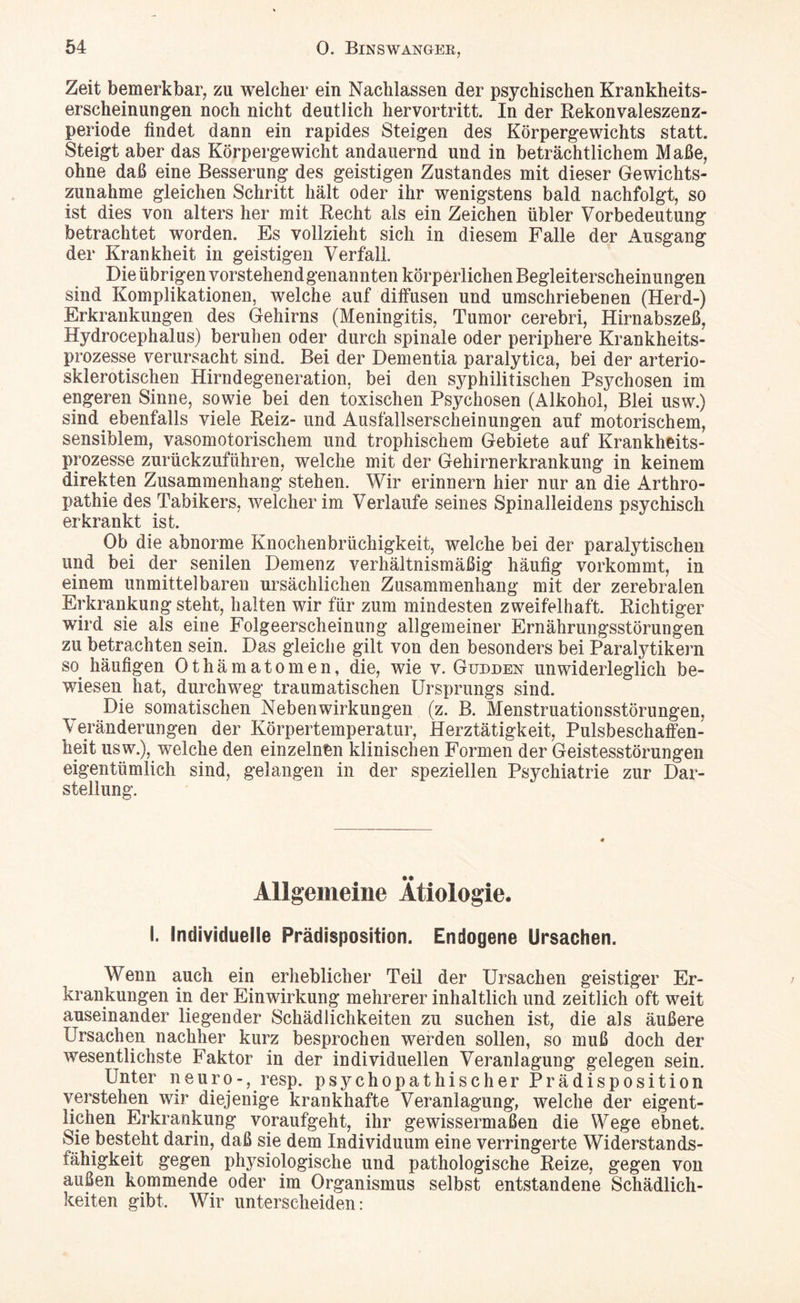 Zeit bemerkbar, zu welcher ein Nachlassen der psychischen Krankheits¬ erscheinungen noch nicht deutlich hervortritt. In der Rekonvaleszenz¬ periode findet dann ein rapides Steigen des Körpergewichts statt. Steigt aber das Körpergewicht andauernd und in beträchtlichem Maße, ohne daß eine Besserung des geistigen Zustandes mit dieser Gewichts¬ zunahme gleichen Schritt hält oder ihr wenigstens bald nachfolgt, so ist dies von alters her mit Recht als ein Zeichen übler Vorbedeutung betrachtet worden. Es vollzieht sich in diesem Falle der Ausgang der Krankheit in geistigen Verfall Die übrigen vorstehend genannten körperlichen Begleiterscheinungen sind Komplikationen, welche auf diffusen und umschriebenen (Herd-) Erkrankungen des Gehirns (Meningitis, Tumor cerebri, Hirnabszeß, Hydrocephalus) beruhen oder durch spinale oder periphere Krankheits¬ prozesse verursacht sind. Bei der Dementia paralytica, bei der arterio¬ sklerotischen Hirndegeneration, bei den syphilitischen Psychosen im engeren Sinne, sowie bei den toxischen Psychosen (Alkohol, Blei usw.) sind ebenfalls viele Reiz-und Ausfallserscheinungen auf motorischem, sensiblem, vasomotorischem und trophischem Gebiete auf Krankheits¬ prozesse zurückzuführen, welche mit der Gehirnerkrankung in keinem direkten Zusammenhang stehen. Wir erinnern hier nur an die Arthro¬ pathie des Tabikers, welcher im Verlaufe seines Spinalleidens psychisch erkrankt ist. Ob die abnorme Knochenbrüchigkeit, welche bei der paralytischen und bei der senilen Demenz verhältnismäßig häufig vorkommt, in einem unmittelbaren ursächlichen Zusammenhang mit der zerebralen Erkrankung steht, halten wir für zum mindesten zweifelhaft. Richtiger wird sie als eine Folgeerscheinung allgemeiner Ernährungsstörungen zu betrachten sein. Das gleiche gilt von den besonders bei Paralytikern so. häufigen Othämatomen, die, wie v. Güdden unwiderleglich be¬ wiesen hat, durchweg traumatischen Ursprungs sind. Die somatischen Nebenwirkungen (z. B. Menstruationsstörungen, .Veränderungen der Körpertemperatur, Herztätigkeit, Pulsbeschaffen¬ heit usw.), welche den einzelnen klinischen Formen der Geistesstörungen eigentümlich sind, gelangen in der speziellen Psychiatrie zur Dar¬ stellung. Allgemeine Ätiologie. I. individuelle Prädisposition. Endogene Ursachen. Wenn auch ein erheblicher Teil der Ursachen geistiger Er¬ krankungen in der Einwirkung mehrerer inhaltlich und zeitlich oft weit auseinander liegender Schädlichkeiten zu suchen ist, die als äußere Ursachen nachher kurz besprochen werden sollen, so muß doch der wesentlichste Faktor in der individuellen Veranlagung gelegen sein. Unter neuro-, resp. psychopathischer Prädisposition verstehen wir diejenige krankhafte Veranlagung, welche der eigent- lichen Erkrankung voraufgeht, ihr gewissermaßen die Wege ebnet. Sie besteht darin, daß sie dem Individuum eine verringerte Widerstands- tähigkeit gegen physiologische und pathologische Reize, gegen von außen kommende oder im Organismus selbst entstandene Schädlich¬ keiten gibt. Wir unterscheiden: