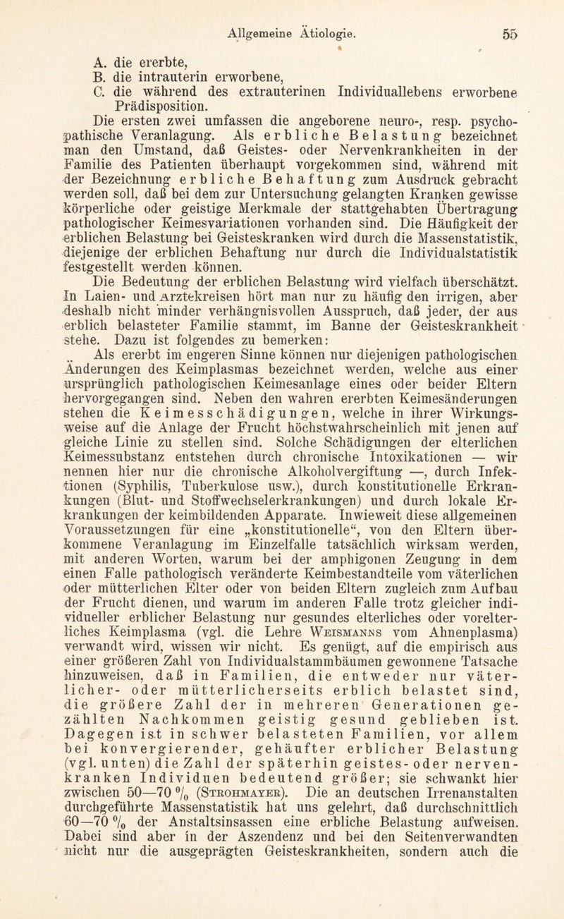 « A. die ererbte, B. die intrauterin erworbene, C. die während des extrauterinen Individuallebens erworbene Prädisposition. Die ersten zwei umfassen die angeborene neuro-, resp. psycho¬ pathische Veranlagung. Als erbliche Belastung bezeichnet man den Umstand, daß Geistes- oder Nervenkrankheiten in der Familie des Patienten überhaupt vorgekommen sind, während mit der Bezeichnung erbliche Behaftung zum Ausdruck gebracht werden soll, daß bei dem zur Untersuchung gelangten Kranken gewisse körperliche oder geistige Merkmale der stattgehabten Übertragung pathologischer Keimes Variationen vorhanden sind. Die Häufigkeit der erblichen Belastung bei Geisteskranken wird durch die Massenstatistik, diejenige der erblichen Behaftung nur durch die Individualstatistik festgestellt werden können. Die Bedeutung der erblichen Belastung wird vielfach überschätzt. In Laien- und Arztekreisen hört man nur zu häufig den irrigen, aber deshalb nicht minder verhängnisvollen Ausspruch, daß jeder, der aus erblich belasteter Familie stammt, im Banne der Geisteskrankheit stehe. Dazu ist folgendes zu bemerken: Als ererbt im engeren Sinne können nur diejenigen pathologischen Änderungen des Keimplasmas bezeichnet werden, welche aus einer ursprünglich pathologischen Keimesanlage eines oder beider Eltern hervorgegangen sind. Neben den wahren ererbten Keimesänderungen stehen die Keimesschädigungen, welche in ihrer Wirkungs¬ weise auf die Anlage der Frucht höchstwahrscheinlich mit jenen auf gleiche Linie zu stellen sind. Solche Schädigungen der elterlichen Keimessubstanz entstehen durch chronische Intoxikationen — wir nennen hier nur die chronische Alkoholvergiftung —, durch Infek¬ tionen (Syphilis, Tuberkulose usw.), durch konstitutionelle Erkran¬ kungen (Blut- und Stoffwechselerkrankungen) und durch lokale Er¬ krankungen der keimbildenden Apparate. Inwieweit diese allgemeinen Voraussetzungen für eine „konstitutionelle“, von den Eltern über¬ kommene Veranlagung im Einzelfalle tatsächlich wirksam werden, mit anderen Worten, warum bei der amphigonen Zeugung in dem einen Falle pathologisch veränderte Keimbestandteile vom väterlichen oder mütterlichen Elter oder von beiden Eltern zugleich zum Aufbau der Frucht dienen, und warum im anderen Falle trotz gleicher indi¬ vidueller erblicher Belastung nur gesundes elterliches oder vorelter¬ liches Keimplasma (vgl. die Lehre Weismanws vom Ahnenplasma) verwandt wird, wissen wir nicht. Es genügt, auf die empirisch aus einer größeren Zahl von Individualstammbäumen gewonnene Tatsache hinzuweisen, daß in Familien, die entweder nur väter¬ licher- oder mütterlicherseits erblich belastet sind, die größere Zahl der in mehreren Generationen ge¬ zählten Nachkommen geistig gesund geblieben ist. Dagegen is.t in schwer belasteten Familien, vor allem bei konvergierender, gehäufter erblicher Belastung (vgl. unten) dieZa hl der späterhin geistes-oder nerven¬ kranken Individuen bedeutend größer; sie schwankt hier zwischen 50—70 °/0 (Strohmayer). Die an deutschen Irrenanstalten durchgeführte Massenstatistik hat uns gelehrt, daß durchschnittlich 60—70 % der Anstaltsinsassen eine erbliche Belastung aufweisen. Dabei sind aber in der Aszendenz und bei den Seitenverwandten nicht nur die ausgeprägten Geisteskrankheiten, sondern auch die