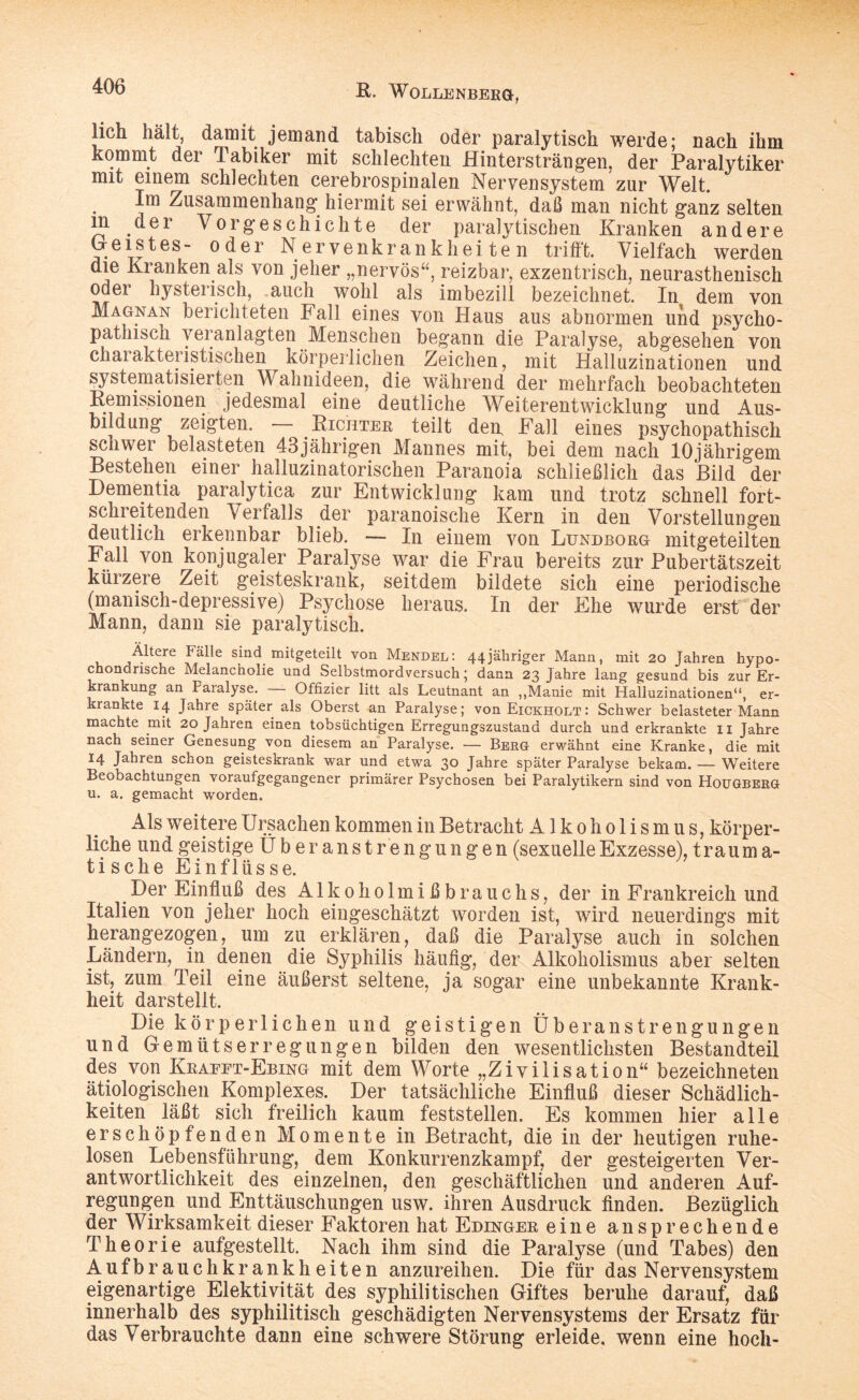 lieh hält, damit jemand tabisch oder paralytisch werde; nach ihm kommt dei *1 abiker mit schlechten Hintersträngen, der Paralytiker mit einem schlechten cerebrospinalen Nervensystem zur Welt. Im Zusammenhang hiermit sei erwähnt, daß man nicht ganz selten in der Vorgeschichte der paralytischen Kranken andere e I? ^ e s  0 d e r Nervenkrankheiten trifft. Vielfach werden die Kranken als von jeher „nervös“, reizbar, exzentrisch, neurasthenisch oder hysterisch, auch wohl als imbezill bezeichnet. In dem von Magnan berichteten Fall eines von Haus aus abnormen und psycho¬ pathisch veranlagten Menschen begann die Paralyse, abgesehen von charakteristischen körperlichen Zeichen, mit Halluzinationen und systematisierten Wahnideen, die während der mehrfach beobachteten Remissionen jedesmal eine deutliche Weiterentwicklung und Aus¬ bildung zeigten. Richter teilt den, Fall eines psychopathisch schwer belasteten 43jährigen Mannes mit, bei dem nach 10jährigem Bestehen einer halluzinatorischen Paranoia schließlich das Bild der Dementia paralytica zur Entwicklung kam und trotz schnell fort¬ schreitenden Verfalls der paranoische Kern in den Vorstellungen deutlich erkennbar blieb. — In einem von Lundborg mitgeteilten Fall von konjugaler Paralyse war die Frau bereits zur Pubertätszeit kürzere Zeit geisteskrank, seitdem bildete sich eine periodische (manisch-depressive) Psychose heraus. In der Ehe wurde erst der Mann, dann sie paralytisch. Ältere Fälle sind mitgeteilt von Mendel: 44jähriger Mann, mit 20 Jahren hypo¬ chondrische Melancholie und Selbstmordversuch; dann 23 Jahre lang gesund bis zur Er¬ krankung an Paialyse. Offizier litt als Leutnant an ,,Manie mit Halluzinationen“, er¬ krankte 14 Jahre später als Oberst an Paralyse; von Eickholt : Schwer belasteter Mann machte mit 20 Jahren einen tobsüchtigen Erregungszustand durch und erkrankte 11 Jahre nach seiner Genesung von diesem an Paralyse. — Berg erwähnt eine Kranke, die mit 14 Jahren schon geisteskrank war und etwa 30 Jahre später Paralyse bekam. — Weitere Beobachtungen voraufgegangener primärer Psychosen bei Paralytikern sind von HoüGBERG u. a. gemacht worden. Als weitere Ursachen kommen in Betracht Alkoholismus, körper¬ liche und geistige Über ans trengun gen (sexuelle Exzesse), träum a- tische Einflüsse. Der Einfluß des Alkoholmißbrauchs, der in Frankreich und Italien von jeher hoch eingeschätzt worden ist, wird neuerdings mit herangezogen, um zu erklären, daß die Paralyse auch in solchen Ländern, in denen die Syphilis häufig, der Alkoholismus aber selten ist, zum Teil eine äußerst seltene, ja sogar eine unbekannte Krank¬ heit darstellt. Die körperlichen und geistigen Überanstrengungen und Gemütserregungen bilden den wesentlichsten Bestandteil des von Kbaeet-Ebing mit dem Worte „Zivilisation“ bezeichneten ätiologischen Komplexes. Der tatsächliche Einfluß dieser Schädlich¬ keiten läßt sich freilich kaum feststellen. Es kommen hier alle erschöpfenden Momente in Betracht, die in der heutigen ruhe¬ losen Lebensführung, dem Konkurrenzkampf, der gesteigerten Ver¬ antwortlichkeit des einzelnen, den geschäftlichen und anderen Auf¬ regungen und Enttäuschungen usw. ihren Ausdruck finden. Bezüglich der Wirksamkeit dieser Faktoren hat Edinger eine ansprechende Theorie aufgestellt. Nach ihm sind die Paralyse (und Tabes) den Auf br auchkrankh eiten anzureihen. Die für das Nervensystem eigenartige Elektivität des syphilitischen Giftes beruhe darauf, daß innerhalb des syphilitisch geschädigten Nervensystems der Ersatz für das Verbrauchte dann eine schwere Störung erleide, wenn eine hoch-