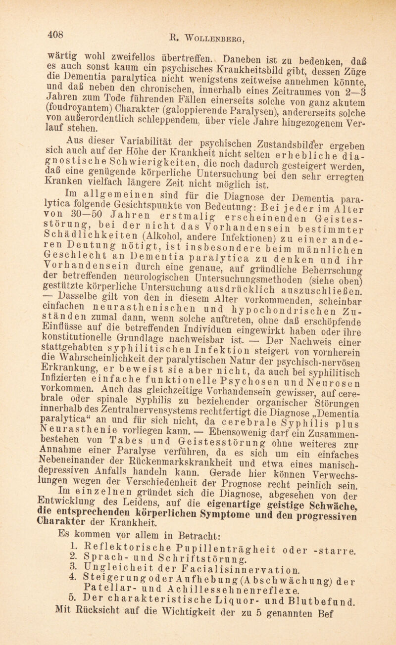 wartig wohl zweifellos übertreffen. Daneben ist zu bedenken daß es auch sonst kaum ein psychisches Krankheitsbild gibt, dessen’Züge imd /«Tnih paJa|y\ca nicl?t wenigstens zeitweise annehmen könnte, und daß neben den chronischen, innerhalb eines Zeitraumes von 2—3 tfo ülröv^'tllfoi, fü'lr®nd;n ,Fällen einerseits solche von ganz akutem nai,rak f (galoppierende Paralysen), andererseits solche lauf stehen1 dent 1<dl scIllePPendem, über viele Jahre hingezogenem Ver- ■ , A]us, d’e£e[ Variabilität der psychischen Zustandsbild’er ergeben sich auch auf der Hohe der Krankheit nicht selten erhebliche dia¬ gnostische Schwierigkeiten, die noch dadurch gesteigert werden daß eine genügende körperliche Untersuchung bei den sehr erreirten Kranken vielfach längere Zeit nicht möglich ist. g i I™ allgemeinen sind für die Diagnose der Dementia r,ara- lytica folgende Gesichtspunkte von Bedeutung: Bei jeder im Alter von 30 50 Jahren erstmalig erscheinenden Geistes- sV'hiwl W ö v,le 1 ■ t'J 611\ i ,C f1d a S Vorhandensein bestimmter Schädlichkeiten (Alkohol, andere Infektionen) zu einer ande¬ ren Deutung nötigt, ist insbesondere beim männlichen Geschlecht an Dementia paralytica zu denken und ihr uIrninffenaSein dur1cll.ei?e genaue, auf gründliche Beherrschung d®L^oeFtndenr “eu™lo&lschen Untersuchungsmethoden (siehe oben) gestuLzte körperliche Untersuchung ausdrücklich auszuschließen. •ni;a,sselbe glIt von den in diesem Alter vorkommenden, scheinbar einfachen neurasthemschen und hypochondrischen Zu- st an den zumal dann, wenn solche auftreten, ohne daß erschöpfende nflusse auf die betreffenden Individuen eingewirkt haben oder ihre konstitutionelle Grundlage nachweisbar ist. — Der Nachweis einer stattgehabten syph11 i tis chen In fek tion steigert von vornherein die Wahrscheinlichkeit der paralytischen Natur der psychisch-nervösen Erkrankung, er beweist sie aber nicht, da auch bei syphilitisch Infizierten einfache funktionelle Psychosen und Neurosen Vorkommen. Auch das gleichzeitige Vorhandensein gewisser, auf cere- braJe oder spinale Syphilis zu beziehender organischer Störungen innerhalb des Zentralnervensystems rechtfertigt die Diagnose Demeutia paralytica“ an und für sich nicht, da cerebrale S^hiUs plut w*!na s 1 h e n 1 ® vorliegen kann. — Ebensowenig darf ein Zusammen¬ bestehen von Tabes und Geistesstörung ohne weiteres zur Annahme einer Paralyse verführen, da es sich um ein einfaches Nebeneinander der Rückenmarkskrankheit und etwa eines manisch- depiessiven Anfalls handeln kann. Gerade hier können Verwechs¬ lungen wegen der Verschiedenheit der Prognose recht peinlich sein lm einzelnen gründet sich die Diagnose, abgesehen von der Rintwicklung- des Leidens, auf die eigenartige geistige Schwäche nilf»8““1’'» Es kommen vor allem in Betracht: 1. Reflektorische Pupillenträgheit oder -starre. A Sprach- und Schriftstörung. 3. Ungleich eit der Facial isinn erva ti on. 4. k t e i ge r u n g o d e r A u f h e b u n g (A b s c h w ä c h u n g) der Patellar- und Achillessehnen re fl ex e. 5. Der charakteristische Liquor- und Blutbefund. Mit Rücksicht auf die Wichtigkeit der zu 5 genannten Bef