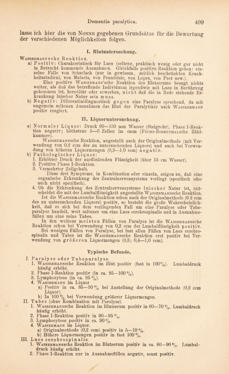 lasse ich hier die von Nonne gegebenen Grundsätze für die Bewertung der verschiedenen Möglichkeiten folgen. I. Blutuntersucliung. Wassermann sehe Reaktion. a) Positiv: Charakteristisch für Lues (seltene, praktisch wenig oder gar nicht in Betracht kommende Ausnahmen. Gleichfalls positive Reaktion geben: ein¬ zelne Fälle von Scharlach (nur in gewissen, zeitlich beschränkten Krank¬ heitsstadien), von Malaria, von Frambösie, von Lepra, von Pest usw.). Eine positive WASSERMANNSche Reaktion des Blutserums besagt nichts weiter, als daß das betreffende Individuum irgendwie mit Lues in Berührung gekommen ist, hereditär oder erworben, nicht daß die in Rede stehende Er¬ krankung luischer Natur sein muss. b) Negativ: Differential diagnostisch gegen eine Paralyse sprechend, da mit ungemein seltenen Ausnahmen das Blut der Paralytiker nach Wassrermann positiv reagiert. II. Liquoruntersuchung. a) Normaler Liquor: Druck 90—130 mm Wasser (Steigrohr), Phase I-Reak- tion negativ; höchstens 5—6 Zellen im emm (FucHS-RosENTHALSche Zähl¬ kammer). WASSERMANNSche Reaktion, angestellt nach der Originalmethode (mit Ver¬ wendung von 0,2 ccm des zu untersuchenden Liquors) und auch bei Verwen¬ dung von höheren Liquormengen (0,3—1,0 ccm) negativ. b) Pathologischer Liquor: 1. Erhöhter Druck der ausfließenden Flüssigkeit (über 15 cm Wasser). 2. Positive Phase I-Reaktion. 3. Vermehrter Zellgehalt. Diese drei Symptome, in Kombination oder einzeln, zeigen an, daß eine organische Erkrankung des Zentralnervensystems vorliegt (spezifisch oder auch nicht spezifisch). 4. Ob die Erkrankung des Zentralnervensystems luischer Natur ist, ent¬ scheidet die mit der Lumbalfiüssigkeit angestellte WASSERMANNSche Reaktion. Ist die WASSERMANNSche Reaktion schon nach der Originalmethode (0.2 ccm des zu untersuchenden Liquors) positiv, so besteht die große Wahrscheinlich¬ keit, daß es sich bei dem vorliegenden Fall um eine Paralyse oder Tabo- paralyse handelt, weit seltener um eine Lues cerebrospinalis und in Ausnahme¬ fällen um eine reine Tabes. In den weitaus meisten Fällen von Paralyse ist die WASSERMANNSche Reaktion schon bei Verwendung von 0,2 ccm der Lumbalflüssigkeit positiv. Bei wenigen Fällen von Paralyse, bei fast allen Fällen von Lues cerebro¬ spinalis und Tabes ist die WASSERMANNSche Reaktion erst positiv bei Ver¬ wendung von größeren Liquormengen (0,3; 0,4—1,0 ccm). Typische Befunde. I. Paralyse oder Taboparalyse. 1. WASSERMANNSche Reaktion im Blut positiv (fast in 100%). Lumbaldruck häufig erhöht. 2. Phase I-Reaktion positiv (in ca. 95—100 %). 3. Lymphocytose (in ca. 95 %). 4. Wassrrmann im Liquor a) Positiv in ca. 85—90% bei Anstellung der Originalmethode (0,2 ccm Liquor). b) In 100 % bei Verwendung größerer Liquormengen. II. Tabes (ohne Kombination mit Paralyse). 1. WASSERMANNSche Reaktion im Blutserum positiv in 60—70 %, Lumbaldruck häufig erhöht. 2. Phase I-Reaktion positiv in 90—95 %. 3. Lymphocytose positiv in ca. 90%. 4. Wassermann im Liquor. a) Originalmethode (0,2 ccm) positiv in 5—10%. b) Höhere Liquormengen positiv in fast 100 %• III. Lues cerebrospinalis. 1. WASSERMANNSche Reaktion im Blutserum positiv in ca. 80—90%. Lumbal¬ druck häufig erhöht. 2. Phase I-Reaktion nur in Ausnahmefällen negativ, sonst positiv.