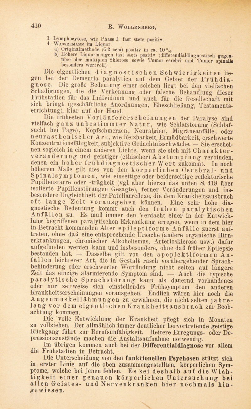 3. Lymphocytose, wie Phase I, fast stets positiv. 4. Wassermann im Liquor. a) Originalmethode (0,2 ccm) positiv in ca. 10 °/0. b) Höhere Liquormengen fast stets positiv (di ff erendial diagnostisch gegen¬ über der multiplen Sklerose sowie Tumor cerebri und Tumor spinalis besonders wertvoll). Die eigentlichen diagnostischen Schwierigkeiten lie¬ gen bei der Dementia paralytica auf dem Gebiet der Frühdia¬ gnose. Die große Bedeutung einer solchen liegt bei den vielfachen Schädigungen, die die Verkennung oder falsche Behandlung dieser Frühstadien für das Individuum und auch für die Gesellschaft mit sich bringt (geschäftliche Anordnungen, Eheschließung, Testaments¬ errichtung), klar auf der Hand. Die frühesten Vorläufererscheinungen der Paralyse sind vielfach ganz unbestimmter Natur, wie Schlafstörung (Schlaf¬ sucht bei Tage), Kopfschmerzen, Neuralgien, Migräneanfälle, oder neurasthenischer Art, wie Reizbarkeit, Ermüdbarkeit, erschwerte Konzentrationsfähigkeit, subjektive Gedächtnisschwäche. — Sie erschei¬ nen sogleich in einem anderen Lichte, wenn sie sich mit Charakter¬ veränder ung und geistiger (ethischer) Abstumpfung verbinden, denen ein hoher früh diagnostisch er Wert zukommt. In noch höherem Maße gilt dies von den körperlichen Cerebral- und Spinalsymptomen, wie einseitige oder beiderseitige reflektorische Pupillenstarre oder -trägheit (vgl. aber hierzu das unten S. 418 über isolierte Pupillenstörungen Gesagte), ferner Veränderungen und ins¬ besondere Ungleichheit der Patellarreflexe, die dem Krankheitsausbruch oft lange Zeit vorausgehen können. Eine sehr hohe dia¬ gnostische Bedeutung kommt auch den frühen paralytischen Anfällen zu. Es muß immer den Verdacht einer in der Entwick¬ lung begriffenen paralytischen Erkrankung erregen, wenn in dem hier in Betracht kommenden Alter epileptiforme Anfälle zuerst auf- treten, ohne daß eine entsprechende Ursache (andere organische Hirn¬ erkrankungen, chronischer Alkoholismus, Arteriosklerose usw.) dafür aufgefunden werden kann und insbesondere, ohne daß früher Epilepsie bestanden hat. — Dasselbe gilt von den apoplektiformen An¬ fällen leichterer Art, die in Gestalt rasch vorübergehender Sprach- behinderung oder erschwerter Wortfindung nicht selten auf längere Zeit das einzige alarmierende Symptom sind. — Auch die typische paralytische Sprachstörung kann als dauernd vorhandenes oder nur zeitweise sich einstellendes Frühsymptom den anderen Krankheitserscheinungen vorausgehen. Endlich wären hier noch die Augenmuskellähmungen zu erwähnen, die nicht selten jahre¬ lang vor dem eigentlichen Krankheitsausbruch zur Beob¬ achtung kommen. Die volle Entwicklung der Krankheit pflegt sich in Monaten zu vollziehen. Der allmählich immer deutlicher hervortretende geistige Rückgang führt zur Berufsunfähigkeit. Heitere Erregungs- oder De¬ pressionszustände machen die Anstaltsaufnahme notwendig. Im übrigen kommen auch bei der Differentialdiagnose vor allem die Frühstadien in Betracht. Die Unterscheidung von den funktionellen Psychosen stützt sich in erster Linie auf die oben zusammengestellten, körperlichen Sym¬ ptome, welche bei jenen fehlen. Es sei deshalb auf die Wich¬ tigkeit einer genauen körperlichen Untersuchung bei allen Geistes- und Nervenkranken hier nochmals hin¬ gewiesen.