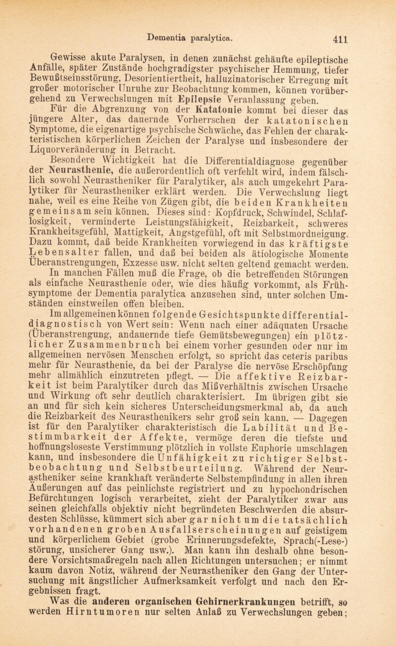 Gewisse akute Paralysen, in denen zunächst gehäufte epileptische Anfälle, später Zustände hochgradigster psychischer Hemmung, tiefer Bewußtseinsstörung, Desorientiertheit, halluzinatorischer Erregung mit großer motorischer Unruhe zur Beobachtung kommen, können vorüber¬ gehend zu Verwechslungen mit Epilepsie Veranlassung geben. Für die Abgrenzung von der Katatonie kommt bei dieser das jüngere Alter, das dauernde Vorherrschen der katatonischen Symptome, die eigenartige psychische Schwäche, das Fehlen der charak¬ teristischen körperlichen Zeichen der Paralyse und insbesondere der Liquorveränderung in Betracht. Besondere Wichtigkeit hat die Differentialdiagnose gegenüber der Neurasthenie, die außerordentlich oft verfehlt wird, indem fälsch¬ lich sowohl Neurastheniker für Paralytiker, als auch umgekehrt Para¬ lytiker für Neurastheniker erklärt werden. Die Verwechslung liegt nahe, weil es eine Reihe von Zügen gibt, die beiden Krankheiten g e ni einsam sein können. Dieses sind: Kopfdruck, Schwindel, Schlaf¬ losigkeit, verminderte Leistungsfähigkeit, Reizbarkeit, schweres Krankheitsgefühl, Mattigkeit, Angstgefühl, oft mit Selbstmordneigung. Dazu kommt, daß beide Krankheiten vorwiegend in das kräftigste Lebensalter fallen, und daß bei beiden als ätiologische Momente Überanstrengungen, Exzesse usw. nicht selten geltend gemacht werden. In manchen Fällen muß die Frage, ob die betreffenden Störungen als einfache Neurasthenie oder, wie dies häufig vorkommt, als Früh¬ symptome der Dementia paralytica anzusehen sind, unter solchen Um¬ ständen einstweilen offen bleiben. Im allgemeinen können folgende Gesichtspunkte differential¬ diagnostisch von Wert sein: Wenn nach einer adäquaten Ursache (Überanstrengung, andauernde tiefe Gemütsbewegungen) ein plötz¬ licher Zusammenbruch bei einem vorher gesunden oder nur im allgemeinen nervösen Menschen erfolgt, so spricht das ceteris paribus mehr für Neurasthenie, da bei der Paralyse die nervöse Erschöpfung mehr allmählich einzutreten pflegt. — Die affektive Reizbar¬ keit ist beim Paralytiker durch das Mißverhältnis zwischen Ursache und Wirkung oft sehr deutlich charakterisiert. Im übrigen gibt sie an und für sich kein sicheres Unterscheidungsmerkmal ab, da auch die Reizbarkeit des Neurasthenikers sehr groß sein kann. — Dagegen ist für den Paralytiker charakteristisch die Labilität und Be¬ stimmbarkeit der Affekte, vermöge deren die tiefste und hoffnungsloseste Verstimmung plötzlich in vollste Euphorie Umschlagen kann, und insbesondere die Unfähigkeit zu richtiger Selbst¬ beobachtung und Selbstbeurteilung. Während der Neur¬ astheniker seine krankhaft veränderte Selbstempfindung in allen ihren Äußerungen auf das peinlichste registriert und zu hypochondrischen Befürchtungen logisch verarbeitet, zieht der Paralytiker zwar aus seinen gleichfalls objektiv nicht begründeten Beschwerden die absur¬ desten Schlüsse, kümmert sich abergarnichtum dietatsächlich vorhandenen groben Ausfallserscheinungen auf geistigem und körperlichem Gebiet (grobe Erinnerungsdefekte, Sprach(-Lese-) Störung, unsicherer Gang usw.). Man kann ihn deshalb ohne beson¬ dere Vorsichtsmaßregeln nach allen Richtungen untersuchen; er nimmt kaum davon Notiz, während der Neurastheniker den Gang der Unter¬ suchung mit ängstlicher Aufmerksamkeit verfolgt und nach den Er¬ gebnissen fragt. Was die anderen organischen Gehirnerkrankungen betrifft, so werden Hirntumoren nur selten Anlaß zu Verwechslungen geben;