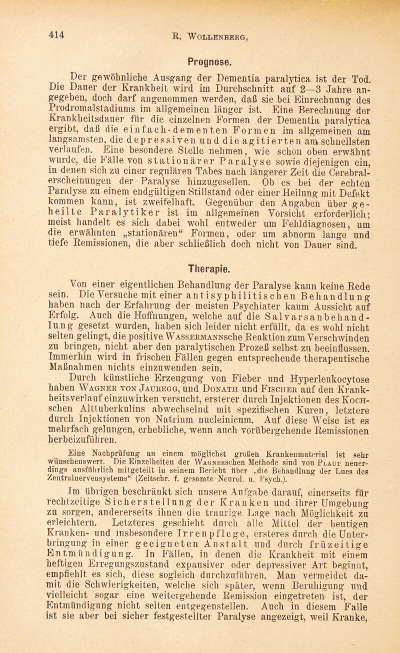 Prognose. Der gewöhnliche Ausgang der Dementia paralytica ist der Tod. Die Däner der Krankheit wird im Durchschnitt auf 2—3 Jahre an¬ gegeben, doch darf angenommen werden, daß sie bei Einrechnung des Prodromalstadiums im allgemeinen länger ist. Eine Berechnung der Krankheitsdauer für die einzelnen Formen der Dementia paralytica ergibt, daß die einfach-dementen Formen im allgemeinen am langsamsten, die depressiven un d die agitierten am schnellsten verlaufen. Eine besondere Stelle nehmen, wie schon oben erwähnt wurde, die Fälle von stationärer Paralyse sowie diejenigen ein, in denen sich zu einer regulären Tabes nach längerer Zeit die Cerebral¬ erscheinungen der Paralyse hinzugesellen. Ob es bei der echten Paralyse zu einem endgültigen Stillstand oder einer Heilung mit Defekt kommen kann, ist zweifelhaft. Gegenüber den Angaben über ge¬ heilte Paralytiker ist im allgemeinen Vorsicht erforderlich; meist handelt es sich dabei wohl entweder um Fehldiagnosen, um die erwähnten „stationären“ Formen, oder um abnorm lange und tiefe Remissionen, die aber schließlich doch nicht von Dauer sind. Von einer eigentlichen Behandlung der Paralyse kann keine Rede sein. Die Versuche mit einer antisyphilitischen Behandlung haben nach der Erfahrung der meisten Psychiater kaum Aussicht auf Erfolg. Auch die Hoffnungen, welche auf die Salvarsanbehand- lung gesetzt wurden,. haben sich leider nicht erfüllt, da es wohl nicht selten gelingt, die positive WAssERMANNsche Reaktion zum Verschwinden zu bringen, nicht aber den paralytischen Prozeß selbst zu beeinflussen. Immerhin wird in frischen Fällen gegen entsprechende therapeutische Maßnahmen nichts einzuwenden sein. Durch künstliche Erzeugung von Fieber und Hyperleukocytose haben Wagner von Jatjregg, und Donath und Fischer auf den Krank¬ heitsverlauf einzuwirken versucht, ersterer durch Injektionen des Koch- schen Alttuberkulins abwechselnd mit spezifischen Kuren, letztere durch Injektionen von Natrium nucleinicum. Auf diese Weise ist es mehrfach gelungen, erhebliche, wenn auch vorübergehende Remissionen herbeizuführen. Eine Nachprüfung an einem möglichst großen Krankenmaterial ist sehr wünschenswert. Die Einzelheiten der WAGNERSchen Methode sind von Plaut neuer¬ dings ausführlich mitgeteilt in seinem Bericht über „die Behandlung der Lues des Zentralnervensystems“ (Zeitschr. f. gesamte Neurol. u. Psych.). Im übrigen beschränkt sich unsere Aufgabe darauf, einerseits für rechtzeitige Sicherstellung der Kranken und ihrer Umgebung zu sorgen, andererseits ihnen die traurige Lage nach Möglichkeit zu erleichtern. Letzteres geschieht durch alle Mittel der heutigen Kranken- und insbesondere Irrenpflege, ersteres durch die Unter¬ bringung in einer geeigneten An st alt und durch friizeitige En tm ün digun g. In Fällen, in denen die Krankheit mit einem heftigen Erregungszustand expansiver oder depressiver Art beginnt, empfiehlt es sich, diese sogleich durchzuführen. Man vermeidet da¬ mit die Schwierigkeiten, welche sich später, wenn Beruhigung und vielleicht sogar eine weitergehende Remission eingetreten ist, der Entmündigung nicht seiten entgegenstellen. Auch in diesem Falle ist sie aber bei sicher festgestellter Paralyse angezeigt, weil Kranke,