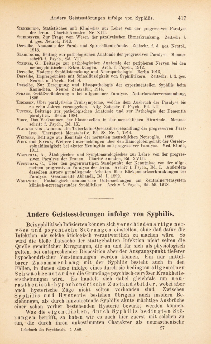 Siemerling, Statistisches und Klinisches zur Lehre von der progressiven Paralyse der Irren. Charite-Annalen, Nr. XIIL Spielmeyer, Zur Frage vom Wesen der paralytischen Hirnerkrankmig. Zeitschr. f. d. ges. Neurol., 1910. Derselbe, Anatomie der Paral- und Spirochätenbefunde. Zeitschr. f. d. ges. Neurol., 1918. Starlinger, Beitrag zur pathologischen Anatomie der progressiven Paralyse. Monats¬ schrift f. Psych., Bd. VII. Steiner, G., Beiträge zur pathologischen Anatomie der peripheren Nerven bei den metasyphilitischen Erkrankungen. Arch. f. Psych., 1912. Derselbe, Moderne Syphilisforschung und Neuropathologie. Berlin 1913. Derselbe, Impfergebnisse mit Spinalflüssigkeit von Syphilitikern. Zeitschr. f. d. ges. Neurol. u. Psych., Ref. 8. Derselbe, Zur Erzeugung und Histopathologie der experimentellen Syphilis beim Kaninchen. Neurol. Zentralbl., 1914. Straub, Gefäßveränderungen bei allgemeiner Paralyse. Naturforscherversammlung, 1899. Thomsen, Über paralytische Frühsymptome, welche dem Aushruch der Paralyse bis zu zehn Jahren vorausgehen. Allg. Zeitschr. f. Psych., Bd. LII. Tuczek, Beiträge zur pathologischen Anatomie und zur Pathologie der Dementia paralytiea. Berlin 1884. Vogt, Das Vorkommen der Plasmazellen in der menschlichen Hirnrinde. Monats¬ schrift f. Psych., Bd. IX. Wagner von Jauregg, Die Tuberkulin-Quecksilberbehandlung der progressiven Para¬ lyse. Therapeut. Monatshefte, Bd. 28, Nr. 1, 1914. Weigert, Beiträge zur Kenntnis der normalen menschlichen Neuroglia. 1895. Weil und Kafka, Weitere Untersuchungen über den Hämoglobingehalt der Cerebro¬ spinalflüssigkeit bei akuter Meningitis und progressiver Paralyse. Med. Klinik, 1911. Westphal, A., Ätiologisches und Symptomatologisches zur Lehre von der progres¬ siven Paralyse der Frauen. Charite-Annalen, Bd. XVIII. Westphal, C., Über den gegenwärtigen Standpunkt der Kenntnisse von der allge¬ meinen progressiven Paralyse der Irren. Archiv f. Psych., Bd. I. Außerdem desselben Autors grundlegende Arbeiten über Rückenmarkserkrankungen bei Paralyse. Gesammelte Abhandl., Bd. I, 1892. Wohlwill , Pathologisch - anatomische Untersuchungen am Zentralnervensystem klinisch-nervengesunder Syphilitiker. Archiv f. Psych., Bd. 59, 1918. Andere Geistesstörungen infolge von Syphilis. Bei syphilitisch Infizierten können sich v er s chieden artige ner¬ vöse und psychische Störungen entstellen, ohne daß dafür die Infektion als solche ätiologisch verantwortlich zu machen wäre. So wird die bloße Tatsache der stattgehabten Infektion nicht selten die Quelle gemütlicher Erregungen, die an und für sich als physiologisch gelten, bei entsprechender Disposition aber der Ausgangspunkt tieferer hypochondrischer Verstimmungen werden können. Ein nur mittel¬ barer Zusammenhang mit der Syphilis besteht auch in den Fällen, in denen diese infolge eines durch sie bedingten allgemeinen Schwächezustandes die Grundlage psychisch-nervöser Krankheits¬ erscheinungen wird. Es handelt sich dabei gleichfals um neu- rasthenisch-hypochondrische Zustandsbilder, wobei aber auch hysterische Züge nicht selten vorhanden sind. Zwischen Syphilis und Hysterie bestehen übrigens auch insofern Be¬ ziehungen, als durch hinzutretende Syphilis akute mächtige Ausbrüche einer schon vorher bestehenden Hysterie bewirkt werden können. Was die eigentlichen, durch Syphilis bedingten Stö¬ rungen betrifft, so haben wir es auch hier zuerst mit solchen zu tun, die durch ihren unbestimmten Charakter als neurasthenische Lehrbuch der Psychiatrie. 5. Auf!. ^