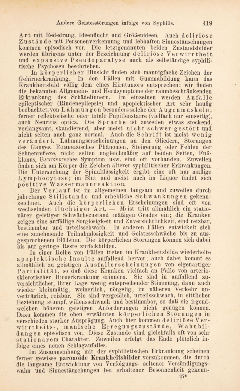 Art mit Rededrang, Ideenflucht und Größenideen. Auch deliriöse Zustände mit Personenverkennung und lebhaften Sinnestäuschungen kommen episodisch vor. Die letztgenannten beiden Zustandsbilder werden übrigens unter der Bezeichnung deliriöse Verwirrtheit und expansive Pseudoparalyse auch als selbständige syphili¬ tische Psychosen beschrieben. In körperlicher Hinsicht finden sich mannigfache Zeichen der Gehirnerkrankung. In den Fällen mit Gummabildung kann das Krankheitsbild völlig dem eines Hirntumors entsprechen; wir finden die bekannten Allgemein- und Herdsymptome der raumbeschränkenden Erkrankung des Schädelinnern. Im einzelnen weiden Anfälle epileptischer (Rindenepilepsie) und apoplektischer Art sehr häufig beobachtet,von Lähmungen besonders solche der Augenmuskeln, ferner reflektorische oder totale Pupillenstarre (vielfach nur einseitig), auch Neuritis optica. Die Sprache ist zuweilen etwas stockend, verlangsamt, skandierend, aber meist nicht schwer gestört und nicht selten auch ganz normal. Auch die Schrift ist meist wenig verändert. Lähmungserscheinungen an den Gliedern, Störungen des Ganges, RoMBEEGsches Phänomen, Steigerung oder Fehlen der Sehnenreflexe, nicht selten ungleichmäßig auf beiden Seiten, Fuß- klonus, BABiNSKisches Symptom usw. sind oft vorhanden. Zuweilen finden sich am Körper die Zeichen älterer syphilitischer Erkrankungen. Die Untersuchung der Spinalflüssigkeit ergibt eine oft nur mäßige Lymphocytose; im Blut und meist auch im Liquor findet sich positive Wassermannreaktion. Der Verlauf ist im allgemeinen langsam und zuweilen durch jahrelange Stillstände und erhebliche Schwankungen gekenn¬ zeichnet. Auch die körperlichen Erscheinungen sind oft von wechselnder, flüchtiger Art. — Meist tritt allmählich ein statio¬ närer geistiger Schwächezustand mäßigen Grades ein; die Kranken zeigen eine auffällige Sorglosigkeit und Zuversichtlichkeit, sind reizbar, bestimmbar und urteilsschwach. In anderen Fällen entwickelt sich eine zunehmende Teilnahmlosigkeit und Geistesschwäche bis zu aus¬ gesprochenem Blödsinn. Die körperlichen Störungen können sich dabei bis auf geringe Reste zurückbilden. In einer Reihe von Fällen treten im Krankheitsbilde wiederholte apoplektische Insulte auffallend hervor; auch dabei kommt es allmählich zu geistigen Ausfallerscheinungen von eigenartiger Partial ität, so daß diese Kranken vielfach an Fälle von arterio¬ sklerotischer Hirnerkrankung erinnern. Sie sind in auffallend zu¬ versichtlicher, ihrer Lage wenig entsprechender Stimmung, dann auch wieder kleinmütig, weinerlich, nörgelig, im näheren Verkehr un¬ verträglich, reizbar. Sie sind vergeßlich, urteilsschwach, in sittlicher Beziehung stumpf, willensschwach und bestimmbar, so daß sie irgend¬ welchen höheren geistigen Anforderungen nicht genügen können. Dazu kommen die oben erwähnten körperlichen Störungen in verschieden starker Ausprägung. Auch hier kommen deliriöse Ver- wirrtheits-, manische Err egungsz ustände, Wahnbil¬ dungen episodisch vor. Diese Zustände sind gleichfalls oft von sehr stationärem Charakter. Zuweilen erfolgt das Ende plötzlich in¬ folge eines neuen Schlaganfalles. Im Zusammenhang mit der syphilistischen Erkrankung scheinen ferner gewisse paronoide Krankheitsbilder vorzukommen, die durch die langsame Entwicklung von Verfolgungs- seltener Versündigungs¬ wahn und Sinnestäuschungen bei erhaltener Besonnenheit gekenn- 27*