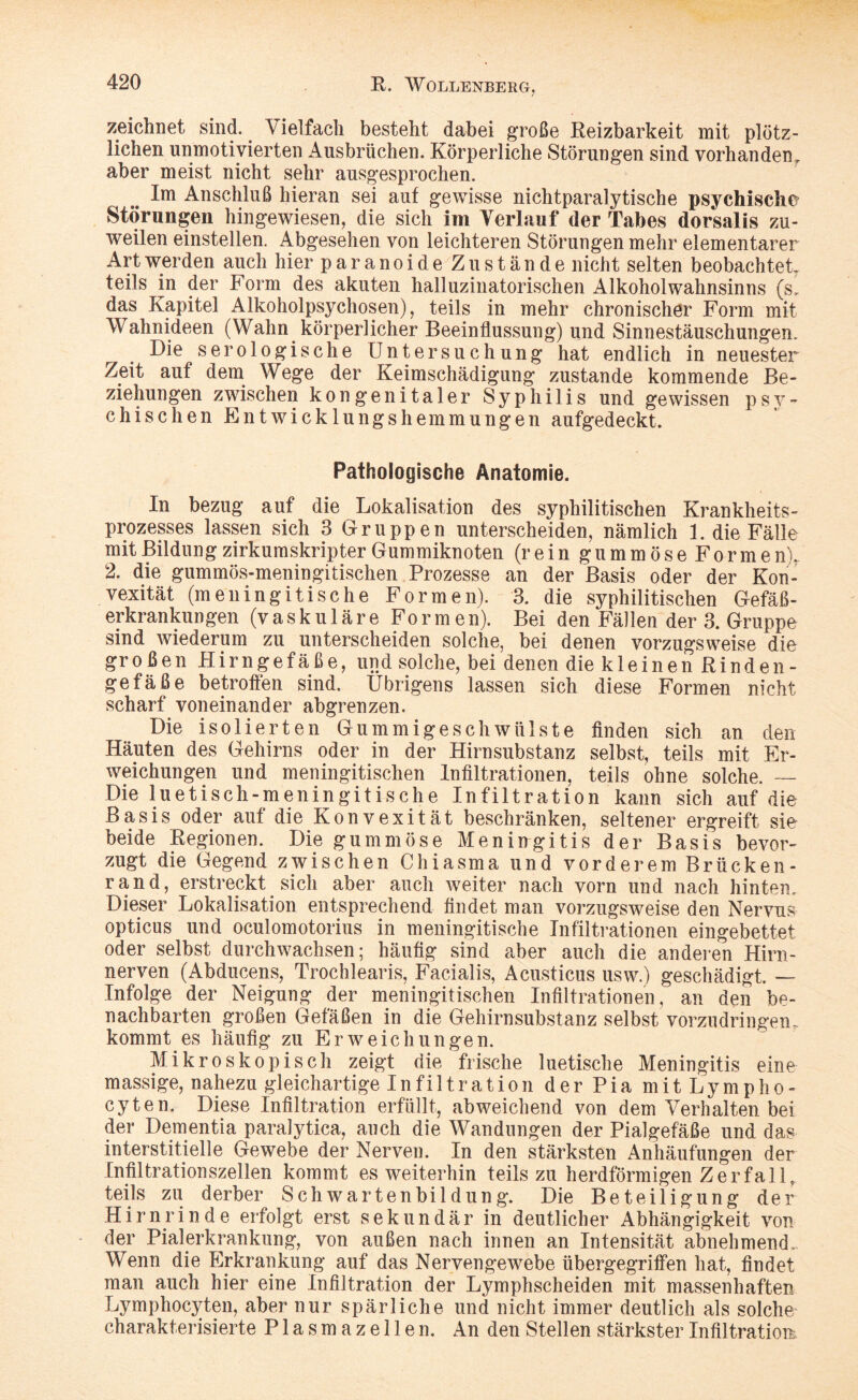 zeichnet sind. Vielfach besteht dabei große Reizbarkeit mit plötz¬ lichen unmotivierten Ausbrüchen. Körperliche Störungen sind vorhanden, aber meist nicht sehr ausgesprochen. Im Anschluß hieran sei auf gewisse nichtparalytische psychische Störungen hingewiesen, die sich im Verlauf der Tabes dorsalis zu¬ weilen einstellen. Abgesehen von leichteren Störungen mehr elementarer Art werden auch hier paranoideZu stände nicht selten beobachtet teils in der Form des akuten halluzinatorischen Alkohol Wahnsinns (s, das Kapitel Alkoholpsychosen), teils in mehr chronischer Form mit Wahnideen (Wahn körperlicher Beeinflussung) und Sinnestäuschungen. Die serologische Untersuchung hat endlich in neuester Zeit auf dem Wege der Keimschädigung zustande kommende Be¬ ziehungen zwischen kongenitaler Syphilis und gewissen psy¬ chischen Entwicklungshemmungen aufgedeckt. Pathologische Anatomie. In bezug auf die Lokalisation des syphilitischen Krankheits¬ prozesses lassen sich 3 Gruppen unterscheiden, nämlich 1. die Fälle mit Bildung zirkumskripter Gummiknoten (rein gummöse Formen), 2. die gummös-meningitischen Prozesse an der Basis oder der Kon¬ vexität (meningitische Formen). 3. die syphilitischen Gefäß¬ erkrankungen (vask u 1 är e Fo r m en). Bei den Fällen der 3. Gruppe sind wiederum zu unterscheiden solche, bei denen vorzugsweise die großen Hirngefäße, und solche, bei denen die kleinen Rinden¬ gefäße betroffen sind, übrigens lassen sich diese Formen nicht scharf voneinander abgrenzen. Die isolierten Gummigeschwülste finden sich an den Häuten des Gehirns oder in der Hirnsubstanz selbst, teils mit Er¬ weichungen und meningitischen Infiltrationen, teils ohne solche. — Die luetisch-meningitische Infiltration kann sich auf die Basis oder auf die Konvexität beschränken, seltener ergreift sie beide Regionen. Die gummöse Meningitis der Basis bevor¬ zugt die Gegend zwischen Chiasma und vorderem Brücken¬ rand, erstreckt sich aber auch weiter nach vorn und nach hinten. Dieser Lokalisation entsprechend findet man vorzugsweise den Nervus opticus und oculomotorius in meningitische Infiltrationen eingebettet oder selbst durchwachsen; häufig sind aber auch die anderen Hirn- nerven (Abducens, Trochlearis, Facialis, Acusticus usw.) geschädigt. — Infolge der Neigung der meningitischen Infiltrationen, an den be¬ nachbarten großen Gefäßen in die Gehirnsubstanz selbst vorzudringen, kommt es häufig zu Erweichungen. Mikroskopisch zeigt die frische luetische Meningitis eine massige, nahezu gleichartige Infiltration der Pia mitLympho- cyten. Diese Infiltration erfüllt, abweichend von dem Verhalten bei der Dementia paralytica, auch die Wandungen der Pialgefäße und das interstitielle Gewebe der Nerven. In den stärksten Anhäufungen der Infiltrationszellen kommt es weiterhin teils zu herdförmigen Zerfall, teils zu derber Schwartenbildung. Die Beteiligung der Hirnrinde erfolgt erst sekundär in deutlicher Abhängigkeit von der Pialerkrankung, von außen nach innen an Intensität abnehmende Wenn die Erkrankung auf das Nervengewebe übergegriffen hat, findet man auch hier eine Infiltration der Lymphscheiden mit massenhaften Lymphocyten, aber nur spärliche und nicht immer deutlich als solche charakterisierte Plasmazellen. An den Stellen stärkster Infiltration,