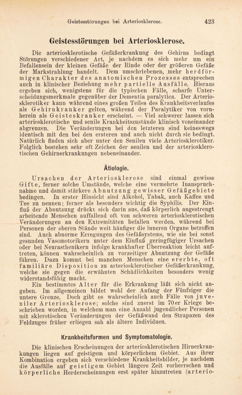 Geistesstörungen bei Arteriosklerose. Die arteriosklerotische Gefäßerkrankung des Gehirns bedingt Störungen verschiedener Art, je nachdem es sich mehr um ein Befallensein der kleinen Gefäße der Rinde oder der größeren Gefäße der Markstrahlung handelt. Dem umschriebenen, mehr herdför¬ migen Charakter des anatomischen Prozesses entsprechen auch in klinischer Beziehung mehr partielle Ausfälle. Hieraus ergeben sich, wenigstens für die typischen Fälle, scharfe Unter¬ scheidungsmerkmale gegenüber der Dementia paralytica. Der Arterio- sklerotiker kann während eines großen Teiles des Krankheitsverlaufes als Gehirnkranker gelten, während der Paralytiker von vorn¬ herein als Geisteskranker erscheint. —Viel schwerer lassen sich arteriosklerotische und senile Krankheitszustände klinisch voneinander abgrenzen. Die Veränderungen bei den letzteren sind keineswegs identisch mit den bei den ersteren und auch nicht durch sie bedingt. Natürlich finden sich aber unter den Senilen viele Arteriosklerotiker. Folglich bestehen sehr oft Zeichen der senilen und der arteriosklero¬ tischen Gehirnerkrankungen nebeneinander. Ätiologie. Ursachen der Arteriosklerose sind einmal gewisse Gifte, ferner solche Umstände, welche eine vermehrte Inanspruch¬ nahme und damit stärkere Abnutzung gewisser Gefäßgebiete bedingen. In erster Hinsicht sind Alkohol, Tabak, auch Kaffee und Tee zu nennen; ferner als besonders wichtig die Syphilis. Der Ein¬ fluß der Abnutzung drückt sich darin aus, daß körperlich angestrengt arbeitende Menschen auffallend oft von schweren arteriosklerotischen Veränderungen an den Extremitäten befallen werden, während bei Personen der oberen Stände weit häufiger die inneren Organe betroffen sind. Auch abnorme Erregungen des Gefäßsystems, wie sie bei sonst gesunden Vasomotorikern unter dem Einfluß geringfügiger Ursachen oder bei Neurasthenikern infolge krankhafter Überreaktion leicht auf- treten, können wahrscheinlich zu vorzeitiger Abnutzung der Gefäße führen. Dazu kommt bei manchen Menschen eine ererbte, oft familiäre Disposition zu arteriosklerotischer Gefäßerkrankung, welche sie gegen die erwähnten Schädlichkeiten besonders wenig widerstandsfähig macht. Ein bestimmtes Alter für die Erkrankung läßt sich nicht an¬ geben. Im allgemeinen bildet wohl der Anfang der Fünfziger die untere Grenze. Doch gibt es wahrscheinlich auch Fälle von juve¬ niler Arteriosklerose; solche sind zuerst im 70er Kriege be¬ schrieben worden, in welchem man eine Anzahl jugendlicher Personen mit sklerotischen Veränderungen der Gefäßwand den Strapazen des Feldzuges früher erliegen sah als ältere Individuen. Krankheitsformen und Symptomatologie. Die klinischen Erscheinungen der arteriosklerotischen Hirnerkran¬ kungen liegen auf geistigem und körperlichem Gebiet. Aus ihrer Kombination ergeben sich verschiedene Krankheitsbilder, je nachdem die Ausfälle auf geistigem Gebiet längere Zeit vorherrschen und körperliche Herderscheinungen erst später hinzutreten (arterio-