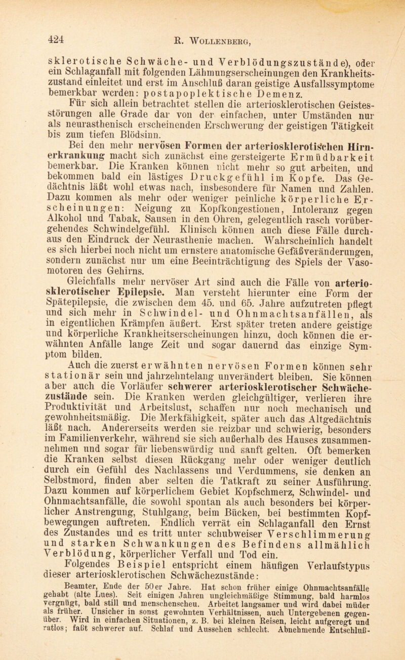 sklerotische Schwäche- und Verblödungszustände), oder ein Schlaganfall mit folgenden Lähmuugserscheinungen den Krankheits- zustand einleitet und erst im Anschluß daran geistige Ausfallssymptome bemerkbar werden: postapoplektische Demenz. Für sich allein betrachtet stellen die arteriosklerotischen Geistes¬ störungen alle Grade dar von der einfachen, unter Umständen nur als neurasthenisch erscheinenden Erschwerung der geistigen Tätigkeit bis zum tiefen Blödsinn. Bei den mehr nervösen Formen der arteriosklerotischen Hirn- erkrankung macht sich zunächst eine gesteigerte Ermüdbarkeit bemerkbar. Die Kranken können nicht mehr so gut arbeiten, und bekommen bald ein lästiges Druckgefühl im Kopfe. Das Ge¬ dächtnis läßt wohl etwas nach, insbesondere für Namen und Zahlen. Dazu kommen als mehr oder weniger peinliche körperliche Er¬ scheinungen: Neigung zu Kopfkongestionen, Intoleranz gegen Alkohol und Tabak, Sausen in den Ohren, gelegentlich rasch vorüber¬ gehendes Schwindelgefühl. Klinisch können auch diese Fälle durch¬ aus den Eindruck der Neurasthenie machen. Wahrscheinlich handelt es sich hierbei noch nicht um ernstere anatomische Gefäß Veränderungen, sondern zunächst nur um eine Beeinträchtigung des Spiels der Vaso¬ motoren des Gehirns. Gleichfalls mehr nervöser Art sind auch die Fälle von arterio¬ sklerotischer Epilepsie. Man versteht hierunter eine Form der Spätepilepsie, die zwischen dem 45. und 65. Jahre aufzutreten pflegt und sich mehr in Schwindel- und Ohnmachtsanfällen, als in eigentlichen Krämpfen äußert. Erst später treten andere geistige und körperliche Krankheitserscheinungen hinzu, doch können die er¬ wähnten Anfälle lange Zeit und sogar dauernd das einzige Svm- ptom bilden. J Auch die zuerst erwähnten nervösen Formen können sehr stationär sein und jahrzehntelang unverändert bleiben. Sie können aber auch die Vorläufer schwerer arteriosklerotischer Schwäche- zustände sein. Die Kranken werden gleichgültiger, verlieren ihre Produktivität und Arbeitslust, schaffen nur noch mechanisch und gewohnheitsmäßig. Die Merkfähigkeit, später auch das Altgedächtnis läßt nach. Andererseits werden sie reizbar und schwierig, besonders im Familien verkehr, während sie sich außerhalb des Hauses zusammen¬ nehmen und sogar für liebenswürdig und sanft gelten. Oft bemerken die Kranken selbst diesen Rückgang mehr oder weniger deutlich durch ein Gefühl des Nachlassens und Verdummens, sie denken an Selbstmord, finden aber selten die Tatkraft zu seiner Ausführung. Dazu kommen auf körperlichem Gebiet Kopfschmerz, Schwindel- und Ohnmachtsanfälle, die sowohl spontan als auch besonders bei körper¬ licher Anstrengung, Stuhlgang, beim Bücken, bei bestimmten Kopf¬ bewegungen auftreten. Endlich verrät ein Schlaganfall den Ernst des Zustandes und es tritt unter schubweiser Verschlimmerung und starken Schwankungen des Befindens allmählich Verblödung, körperlicher Verfall und Tod ein. Folgendes Beispiel entspricht einem häufigen Verlaufstypus dieser arteriosklerotischen Schwächezustände: Beamter, Ende der 50 er Jahre. Hat schon früher einige Ohnmachtsanfälle gehabt (alte Lues). Seit einigen Jahren ungleichmäßige Stimmung, bald harmlos vergnügt, bald still und menschenscheu. Arbeitet langsamer und wird dabei müder als früher. Unsicher in sonst gewohnten Verhältnissen, auch Untergebenen gegen¬ über. Wird in einfachen Situationen, z. B. bei kleinen Reisen, leicht aufgeregt und ratlos; faßt schwerer auf. Schlaf und Aussehen schlecht. Abnehmende Entschluß-