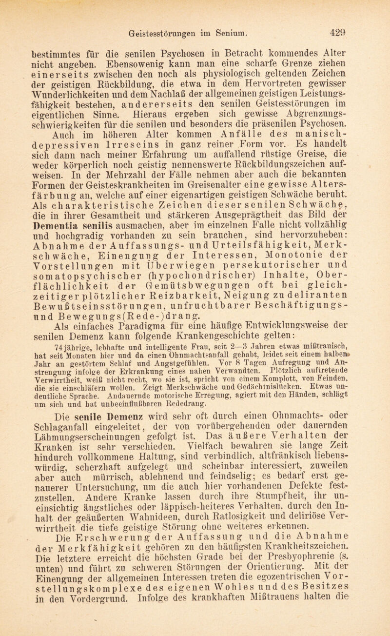 bestimmtes für die senilen Psychosen in Betracht kommendes Alter nicht angeben. Ebensowenig kann man eine scharfe Grenze ziehen einerseits zwischen den noch als physiologisch geltenden Zeichen der geistigen Rückbildung, die etwa in dem Hervortreten gewisser Wunderlichkeiten und dem Nachlaß der allgemeinen geistigen Leistungs¬ fähigkeit bestehen, andererseits den senilen Geistesstörungen im eigentlichen Sinne. Hieraus ergeben sich gewisse Abgrenzungs¬ schwierigkeiten für die senilen und besonders die präsenilen Psychosen. Auch im höheren Alter kommen Anfälle des manisch- depressiven Irreseins in ganz reiner Form vor. Es handelt sich dann nach meiner Erfahrung um auffallend rüstige Greise, die weder körperlich noch geistig nennenswerte Rückbildungszeichen auf¬ weisen. In der Mehrzahl der Fälle nehmen aber auch die bekannten Formen der Geisteskrankheiten im Greisenalter eine gewisse Alters¬ färbung an, welche auf einer eigenartigen geistigen Schwäche beruht Als charakteristische Zeichen dieser senilen Schwäche, die in ihrer Gesamtheit und stärkeren Ausgeprägtheit das Bild der Dementia senilis ausmachen, aber im einzelnen Falle nicht vollzählig und hochgradig vorhanden zu sein brauchen, sind hervorzuheben: Abnahme der Auffassungs- und Urteilsfähigkeit, Merk¬ schwäche, E i n e n g u n g der Interessen, Monotonie der Vorstellungen mit Über wiegen persekutorischer und somatopsychischer (hypochondrischer) Inhalte, Ober¬ flächlichkeit der Gemlitsbwegungen oft bei gleich- zeitiger plötzlicher Reizbarkeit, Neigung zu deliranten Bewußtseinsstörungen, unfruchtbarer Beschäftigungs¬ und Beweg ungs(Rede~)d rang. Als einfaches Paradigma für eine häufige Entwicklungsweise der senilen Demenz kann folgende Krankengeschichte gelten: 74 jährige, lebhafte und intelligente Frau, seit 2—3 Jahren etwas mißtrauisch, hat seit Monaten hier und da einen Ohnmachtsanfall gehabt, leidet seit einem halben* Jahr an gestörtem Schlaf und Angstgefühlen. Vor 8 Tagen Aufregung und An¬ strengung infolge der Erkrankung eines nahen Verwandten. Plötzlich aufiretende Verwirrtheit, weiß nicht recht, wo sie ist, spricht von einem Komplott, von Feinden, die sie einschläfern wollen. Zeigt Merkschwäche und Gedächtnislücken. Etwas un¬ deutliche Sprache. Andauernde motorische Erregung, agiert mit den Händen, schlägt um sich und hat unbeeinflußbaren Bededrang. Die senile Demenz wird sehr oft durch einen Ohnmachts- oder Schlaganfall eingeleitet, der von vorübergehenden oder dauernden Lähmungserscheinungen gefolgt ist. Das äußere Verhalten der Kranken ist sehr verschieden. Vielfach bewahren sie lange Zeit hindurch vollkommene Haltung, sind verbindlich, altfränkisch liebens¬ würdig, scherzhaft aufgelegt und scheinbar interessiert, zuweilen aber auch mürrisch, ablehnend und feindselig; es bedarf erst ge¬ nauerer Untersuchung, um die auch hier vorhandenen Defekte fest- zustellen. Andere Kranke lassen durch ihre Stumpfheit, ihr un- einsichtig ängstliches oder läppisch-heiteres Verhalten, durch den In¬ halt der geäußerten Wahnideen, durch Ratlosigkeit und deliriöse Ver¬ wirrtheit die tiefe geistige Störung ohne weiteres erkennen. Die Erschwerung der Auffassung und die Abnahme der Merkfähigkeit gehören zu den häufigsten Krankheitszeichen. Die letztere erreicht die höchsten Grade bei der Presbyophrenie (s. unten) und führt zu schweren Störungen der Orientierung. Mit der Einengung der allgemeinen Interessen treten die egozentrischen V o r- stellungskomplexe des eigenen Wohles und des Besitzes in den Vordergrund. Infolge des krankhaften Mißtrauens halten die