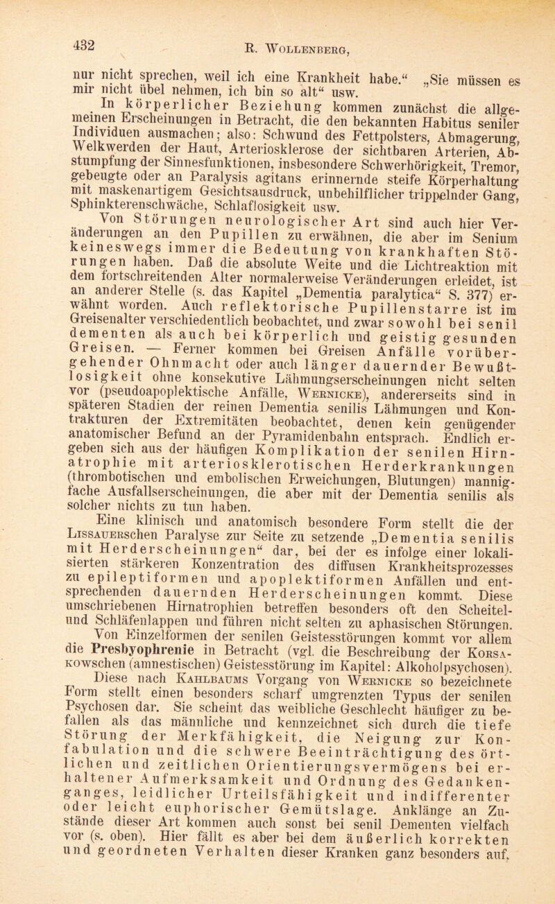 nui nicht spiechen, weil ich eine Krankheit habe.“ „Sie müssen es mir nicht übel nehmen, ich bin so alt“ usw. In körperlicher Beziehung kommen zunächst die allge- nieineii Erscheinungen in Betracht, die den bekannten Habitus seniler 11 iduen äusmachenj also: Schwund des Fettpolsters, Abmagerung, Welkwerden der Haut, Arteriosklerose der sichtbaren Arterien Ab¬ stumpfung der Sinnesfunktionen, insbesondere Schwerhörigkeit Tremor, gebeugte oder an Paralysis agitans erinnernde steife Körperhaltung mit maskenartigem Gesichtsausdruck, unbehilflicher trippelnder Gang, Sphinkterenschwache, Schlaflosigkeit usw. Von Störungen neurologischer Art sind auch hier Ver- andei ungen an den Pupillen zu erwähnen, die aber im Senium keineswegs immer die Bedeutung von krankhaften Stö¬ rungen haben. Daß die absolute Weite und die Lichtreaktion mit dem tortschreitenden Alter normalerweise Veränderungen erleidet ist an anderer Stelle (s. das Kapitel „Dementia paralytica“ S. 377/er¬ wähnt worden. Auch reflektorische Pupillenstarre ist im Greisenalter verschiedentlich beobachtet, und zwar sowohl bei senil dementen als auch bei körperlich und geistig gesunden Greisen. — Ferner kommen bei Greisen Anfälle vorüber¬ gehender Ohnmacht oder auch länger dauernder Bewußt¬ losigkeit ohne konsekutive Lähmungserscheinungen nicht selten vor (pseudoapoplektische Anfälle, Wernicke), andererseits sind in späteren Stadien der reinen Dementia senilis Lähmungen und Kon¬ ti aktuien der Extremitäten beobachtet, denen kein genügender anatomischer Befund an der Pyramidenbahn entsprach. Endlich er¬ geben sich aus der häufigen Komplikation der senilen Hirn¬ atrophie mit arteriosklerotischen Her der krank ungen (thrombotischen und embolischen Erweichungen, Blutungen) mannig¬ fache Ausfallserscheinungen, die aber mit der Dementia senilis als solcher nichts zu tun haben. Eine klinisch und anatomisch besondere Form stellt die der LissAUERschen Paralyse zur Seite zu setzende „Dementia senilis mit Herd erschein ungen“ dar, bei der es infolge einer lokali¬ sierten stärkeren Konzentration des diffusen Krankheitsprozesses zu epileptiformen und apoplektiformen Anfällen und ent¬ sprechenden dauernden Herderscheinungen kommt. Diese umschriebenen Hirnatrophien betreffen besonders oft den Scheitel¬ und Schläfenlappen und führen nicht selten zu aphasischen Störungen. Von Einzeltormen der senilen Geistesstörungen kommt vor allem die Presbyophrenie in Betracht (vgl. die Beschreibung der Korsa- Kowschen (amnestischen) Geistesstörung im Kapitel: Alkoholpsychosen). Diese nach Kahlbaums Vorgang von Wernjcke so bezeichnete Form stellt einen besonders scharf umgrenzten Typus der senilen Psychosen dar. Sie scheint das weibliche Geschlecht häufiger zu be¬ fallen als das männliche und kennzeichnet sich durch die tiefe Störung der Merkfähigkeit, die Neigung zur Kon- tabu lat ion und die schwere Beeinträchtigung des ört¬ lichen und zeitlichen Orientierungsvermögens bei er¬ haltener Aufmerksamkeit und Ordnung des Gedanken¬ ganges, leidlicher Urteilsfähigkeit und indifferenter oder leicht euphorischer Gemütslage. Anklänge an Zu¬ stände dieser Art kommen auch sonst bei senil Dementen vielfach vor (s. oben). Hier fällt es aber bei dem äußerlich korrekten und geordneten Verhalten dieser Kranken ganz besonders auf.