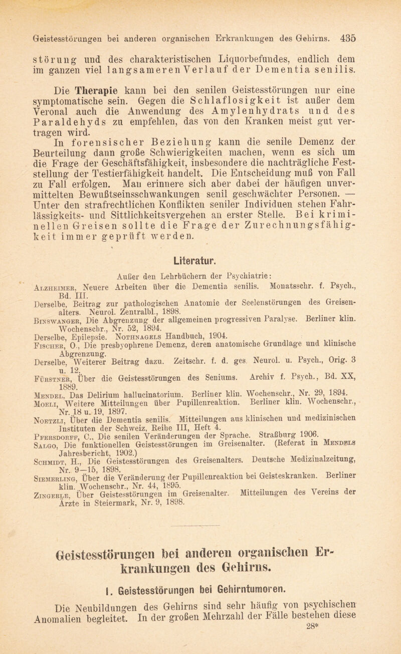 Störung und des charakteristischen Liquorbefundes, endlich dem im ganzen viel langsameren Verlauf der Dementia senilis. Die Therapie kann bei den senilen Geistesstörungen nur eine symptomatische sein. Gegen die Schlaflosigkeit ist außer dem Veronal auch die Anwendung des Amylenhydrats und des Paraldehyds zu empfehlen, das von den Kranken meist gut ver¬ tragen wird. In forensischer Beziehung kann die senile Demenz der Beurteilung dann große Schwierigkeiten machen, wenn es sich um die Frage der Geschäftsfähigkeit, insbesondere die nachträgliche Fest¬ stellung der Testierfähigkeit handelt. Die Entscheidung muß von Fall zu Fall erfolgen. Man erinnere sich aber dabei der häufigen unver¬ mittelten Bewußtseinsschwankungen senil geschwächter Personen. — Unter den strafrechtlichen Konflikten seniler Individuen stehen Fahr- lässigkeits- und Sittlichkeitsvergehen an erster Stelle. Bei krimi¬ nellen Greisen sollte die Frage der Zurechnungsfähig¬ keit immer geprüft werden. Literatur. Außer den Lehrbüchern der Psychiatrie: Alzheimer. Neuere Arbeiten über die Dementia senilis. Monatsschr. f. Psych., Bd. III. J ^ . Derselbe, Beitrag zur pathologischen Anatomie der Seelenstörungen des Greisen- alters. Neurol. Zentralbl., 1898. < . Binswanger, Die Abgrenzung' der allgemeinen progressiven Paralyse. Berliner klin. Wochenschr., Nr. 52, 1894. Derselbe, Epilepsie. Nothnagels Handbuch, 1904. Fischer, 0., Die presbyophrene Demenz, deren anatomische Grundlage und klinische Abgrenzung. Derselbe, Weiterer Beitrag dazu. Zeitschr. f. d. ges. Neurol. u. Psych., Orig, ö u. 12. Fürstner, Über die Geistesstörungen des Seniums. Archiv f. Psych., Bd. XX, 1889 Mendel, Das Delirium hallucinatorium. Berliner klin. Wochenschr., Nr. 29, 1894. Moeli, Weitere Mitteilungen über Pupillenreaktion. Berliner klm. Wochenschr., Nr. 18 u. 19, 1897. ..... Noetzli, Uber die Dementia senilis. Mitteilungen aus klinischen und medizinischen Instituten der Schweiz, Reihe III, Heft 4. Peersdoref, C., Die senilen Veränderungen der Sprache. Straßburg 1906. Salgo, Die funktionellen Geistesstörungen im Greisenalter. (Referat in Mendels Jahresbericht, 1902.) . , , ,. . . ., Schmidt, H., Die Geistesstörungen des Greisenalters. Deutsche Medizmalzeitung, Nr. 9-15, 1898. . . . , _ _ .. Siemerling, Über die Veränderung der Pupillenreaktion bei Geisteskranken. Berliner klin. Wochenschr., Nr. 44, 1895. , _ _ . , Zingerle, Über Geistesstörungen im Greisenalter. Mitteilungen des Vereins der Ärzte in Steiermark, Nr. 9, 1898. Geistesstörungen bei anderen organischen Er¬ krankungen des Gehirns. L Geistesstörungen bei Gehirntumoren. Die Neubildungen des Gehirns sind sehr häufig von psychischen Änomalien begleitet. In der großen Mehrzahl dei Fälle bestehen diese 28*