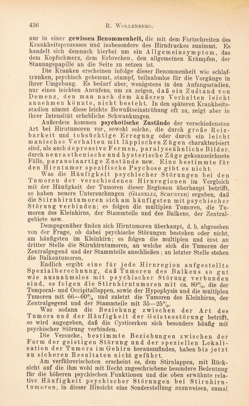 nur in einer gewissen Benommenheit, die mit dem Fortschreiten des Krankheitsprozesses und insbesondere des Hirndruckes zunimmt. Es handelt sich demnach hierbei um ein All gern einsym p tom, das dem Kopfschmerz, dem Erbrechen, den allgemeinen Krämpfen, der Stauungspapille an die Seite zu setzen ist. Die Kranken erscheinen infolge dieser Benommenheit wie schlaf¬ trunken, psychisch gehemmt, stumpf; teilnahmlos für die Vorgänge in ihrer Umgebung. Es bedarf aber, wenigstens in den Anfangsstadien, nur eines leichten Anrufens, um zu zeigen, daß ein Zustand von Demenz, den man nach dem äußeren Verhalten leicht annehmen könnte, nicht besteht. In den späteren Krankheits¬ stadien nimmt diese leichte Bewußtseinstrübung oft zu, zeigt aber in ihrer Intensität erhebliche Schwankungen. Außerdem kommen psychotische Zustände der verschiedensten Art bei Hirntumoren vor, sowohl solche, die durch große Reiz¬ barkeit und tobsüchtige Erregung oder durch ein leicht manisches Verhalten mit läppischen Zügen charakterisiert sind, als auch depressive Formen, paralyseähnliche Bilder, durch neurasthenische und hysterische Züge gekennzeichnete Fälle, paranoiaartige Zustände usw. Eine bestimmte für den Hirntumor spezifische Psychose gibt es nicht. Was die Häufigkeit psychischer Störungen bei den Tumoren der verschiedenen Hirnregionen im Vergleich mit der Häufigkeit der Tumoren dieser Regionen überhaupt betrifft, so haben neuere Untersuchungen (Gianelli, Schuster) ergeben, daß die Stirnhirn tum oren sich am häufigsten mit psychisch er Störung verbinden; es folgen die multiplen Tumoren, die Tu¬ moren des Kleinhirns, der Stammteile und des Balkens, der Zentral-, gebiete usw. Demgegenüber finden sich Hirntumoren überhaupt, d. h. abgesehen von der Frage, ob dabei psychische Störungen bestehen oder nicht, am häufigsten im Kleinhirn; es folgen die multiplen und erst an dritter Stelle die Stirnhirntumoren, an welche sich die Tumoren der Zentralgegend und der Stammteile anschließen ; an letzter Stelle stehen die Balkentumoren. Endlich ergibt eine für jede Hirnregion aufgestellte Spezialberechnung, daß Tumoren des Balkens so gut wie ausnahmslos mit psychischer Störung verbunden sind, es folgen die Stirnhirntumoren mit ca. 80°/o, die der Temporal- und Occipitallappen, sowie der Hypophysis und die multiplen Tumoren mit 66—60°/0 und zuletzt die Tumoren des Kleinhirns, der Zentralgegend und der Stammteile mit 35—25°/0. Was sodann die Beziehung zwischen der Art des Tumors und der Häufigkeit der Geistesstörung betrifft, so wird angegeben, daß die Cysticerken sich besonders häufig mit psychischer Störung verbinden. Die Versuche, bestimmte Beziehungen zwischen der Form der geistigen Störung und der speziellen Lokali¬ sation der Tumors im Gehirn herauszufinden, haben bis jetzt zu sicheren Resultaten nicht geführt. Am verführerischsten erscheint es, dem Stirnlappen, mit Rück¬ sicht auf die ihm wohl mit Recht zugeschriebene besondere Bedeutung für die höheren psychischen Funktionen und die oben erwähnte rela¬ tive Häufigkeit psychischer Störungen bei Stirnhirn¬ tu moren, in dieser Hinsicht eine Sonderstellung anzuweisen, zumal