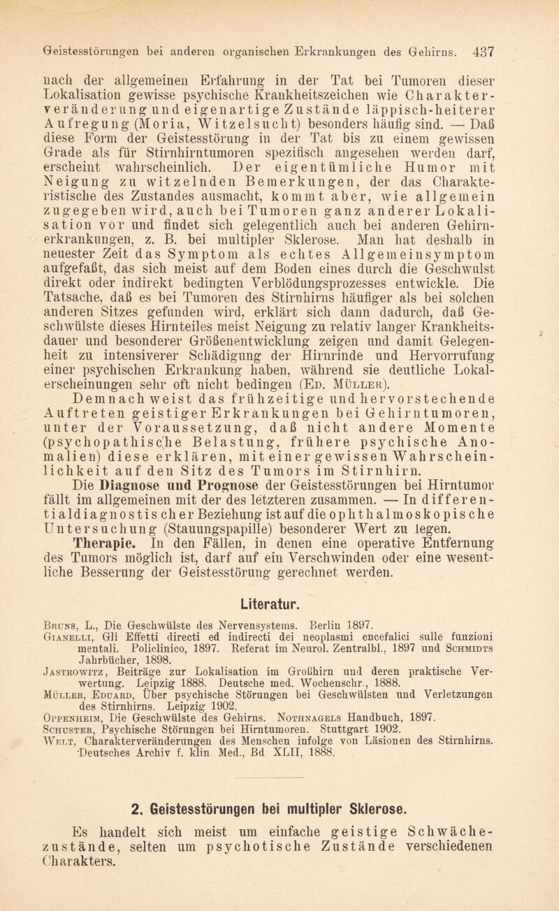 nach der allgemeinen Erfahrung in der Tat bei Tumoren dieser Lokalisation gewisse psychische Krankheitszeichen wie Charakter- veränderung und eigenartige Zustände läppisch-heiterer Aufregung (Moria, Witzelsucht) besonders häufig sind. — Daß diese Form der Geistesstörung in der Tat bis zu einem gewissen Grade als für Stirnhirntumoren spezifisch angesehen werden darf, erscheint wahrscheinlich. Der eigentümliche Humor mit Neigung zu witzelnden Bemerkungen, der das Charakte¬ ristische des Zustandes ausmacht, kommt aber, wie allgemein z u g eg e b en w i r d, a u ch beiTumoren ganz andererLokali- sation vor und findet sich gelegentlich auch bei anderen Gehirn¬ erkrankungen, z. B. bei multipler Sklerose. Man hat deshalb in neuester Zeit das Symptom als echtes Allgemeinsymptom aufgefaßt, das sich meist auf dem Boden eines durch die Geschwulst direkt oder indirekt bedingten Verblödungsprozesses entwickle. Die Tatsache, daß es bei Tumoren des Stirnhirns häufiger als bei solchen anderen Sitzes gefunden wird, erklärt sich dann dadurch, daß Ge¬ schwülste dieses Hirnteiles meist Neigung zu relativ langer Krankheits¬ dauer und besonderer Größenentwicklung zeigen und damit Gelegen¬ heit zu intensiverer Schädigung der Hirnrinde und Hervorrufung einer psychischen Erkrankung haben, während sie deutliche Lokal¬ erscheinungen sehr oft nicht bedingen (En. Müller). Demnach weist das frühzeitige und hervorstechende Auftreten geistigerErkrankungen bei Gehirntumoren, unter der Voraussetzung, daß nicht andere Momente (psychopathische Belastung, frühere psychische Ano¬ malien) diese erklären, mitein er gewissen Wahrschein¬ lichkeit auf den Sitz des Tumors im Stirnhirn. Die Diagnose und Prognose der Geistesstörungen bei Hirntumor fällt im allgemeinen mit der des letzteren zusammen. — In differen- tialdiagnostischer Beziehung ist auf die o p h t h a 1 m o s k o p i s c h e Untersuchung (Stauungspapille) besonderer Wert zu legen. Therapie. In den Fällen, in denen eine operative Entfernung des Tumors möglich ist, darf auf ein Verschwinden oder eine wesent¬ liche Besserung der Geistesstörung gerechnet werden. Literatur. Brüns, L., Die Geschwülste des Nervensystems. Berlin 1897. Gianelli, Gli Effetti directi ed indirecti dei neoplasmi encefalici sulle funzioni mentali. Policlinico, 1897. Referat im Neurol. Zentralbi., 1897 und Schmidts Jahrbücher, 1898. Jastrowitz, Beiträge zur Lokalisation im Großhirn und deren praktische Ver¬ wertung. Leipzig 1888. Deutsche med. Wochenschr., 1888. Müller, Eduard, Über psychische Störungen bei Geschwülsten und Verletzungen des Stirnhirns. Leipzig 1902. Oppenheim, Die Geschwülste des Gehirns. Nothnagels Handbuch, 1897. Schuster, Psychische Störungen bei Hirntumoren. Stuttgart 1902. Welt, Charakterveränderungen des Menschen infolge von Läsionen des Stirnhirns. •Deutsches Archiv f. klin. Med., Bd XLII, 1888. 2, Geistesstörungen bei multipler Sklerose. Es handelt sich meist um einfache geistige Schwäche¬ zustände, selten um psychotische Zustände verschiedenen Charakters.