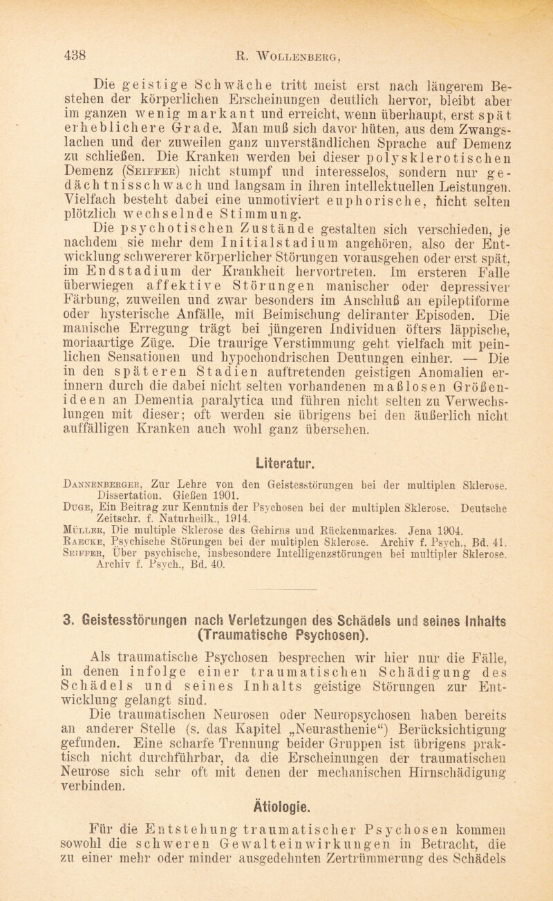 Die geistige Schwäche tritt meist erst nach längerem Be¬ stehen der körperlichen Erscheinungen deutlich hervor, bleibt aber im ganzen wenig markant und erreicht, wenn überhaupt, erst spät erheblichere Grade. Man muß sich davor hüten, aus dem Zwangs¬ lachen und der zuweilen ganz unverständlichen Sprache auf Demenz zu schließen. Die Kranken werden bei dieser poly sklerotischen Demenz (Seiffeb) nicht stumpf und interesselos, sondern nur ge¬ dächtnisschwach und langsam in ihren intellektuellen Leistungen. Vielfach besteht dabei eine unmotiviert euphorische, flicht selten plötzlich wechselnde Stimmung. Die psychotischen Zustände gestalten sich verschieden, je nachdem sie mehr dem Initialstadium angehören, also der Ent¬ wicklung schwererer körperlicher Störungen vorausgehen oder erst spät, im Endstadium der Krankheit hervortreten. Im ersteren Falle überwiegen affektive Störungen manischer oder depressiver Färbung, zuweilen und zwar besonders im Anschluß an epileptiforme oder hysterische Anfälle, mit Beimischung deliranter Episoden. Die manische Erregung trägt bei jüngeren Individuen öfters läppische, moriaartige Züge. Die traurige Verstimmung geht vielfach mit pein¬ lichen Sensationen und hypochondrischen Deutungen einher. — Die in den späteren Stadien auftretenden geistigen Anomalien er¬ innern durch die dabei nicht selten vorhandenen maßlosen Größen¬ ideen an Dementia paralytica und führen nicht selten zu Verwechs¬ lungen mit dieser; oft werden sie übrigens bei den äußerlich nicht auffälligen Kranken auch wohl ganz übersehen. Literatur. Dannenberger, Zur Lehre von den Geistesstörungen bei der multiplen Sklerose. Dissertation. Gießen 1901. Düge, Ein Beitrag zur Kenntnis der Psychosen bei der multiplen Sklerose. Deutsche Zeitschr. f. Naturheilk., 1914. Müller, Die multiple Sklerose des Gehirns und Rückenmarkes. Jena 1904. Raecke, Psychische Störungen bei der multiplen Sklerose. Archiv f. Psych., Bd. 41. Setefer, Über psychische, insbesondere Intelligenzstörungen bei multipler Sklerose. Archiv f. Psych., Bd. 40. 3. Geistesstörungen nach Verletzungen des Schädels und seines Inhalts (Traumatische Psychosen). Als traumatische Psychosen besprechen wir hier nur die Fälle, in denen infolge einer traumatischen Schädigung des Schädels und seines Inhalts geistige Störungen zur Ent¬ wicklung gelangt sind. Die traumatischen Neurosen oder Neuropsychosen haben bereits an anderer Stelle (s. das Kapitel „Neurasthenie“) Berücksichtigung gefunden. Eine scharfe Trennung beider Gruppen ist übrigens prak¬ tisch nicht durchführbar, da die Erscheinungen der traumatischen Neurose sich sehr oft mit denen der mechanischen Hirnschädigung verbinden. Ätiologie. Für die Entstehung traumatischer Psychosen kommen sowohl die schweren Gewaltein wirk u n g e n in Betracht, die zu einer mehr oder minder ausgedehnten Zertrümmerung des Schädels