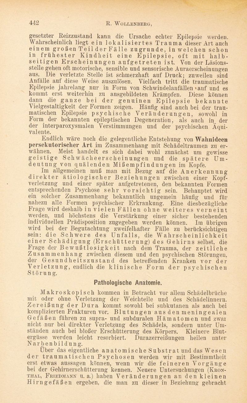 gesetzter Reizzustand kann die Ursache echter Epilepsie werden. Wahrscheinlich liegt ein lokalisiertes Trauma dieser Art auch einem großen Teilder Fälle zugrunde, in welchen schon in frühester Kindheit eine Epilepsie, oft mit halb¬ seitigen Erscheinungen auf ge treten ist. Von der Läsions- stelle gehen oft motorische, sensible und sensorische Auraerscheinungen aus. Die verletzte Stelle ist schmerzhaft auf Druck; zuweilen sind Anfälle, auf diese Weise auszulösen. Vielfach tritt die traumatische Epilepsie jahrelang nur in Form von Schwindelanfällen »auf und es kommt erst weiterhin zu ausgebildeten Krämpfen. Diese können dann die ganze bei der genuinen Epilepsie bekannte Vielgestaltigkeit der Formen zeigen. Häufig sind auch bei der trau¬ matischen Epilepsie psychische Veränderungen, sowohl in Form der bekannten epileptischen Degeneration, als auch in. der der interparoxysmalen Verstimmungen und der psychischen Äqui¬ valente. Endlich wäre noch die gelegentliche Entstehung von Wahnideen persekutorischer Art im Zusammenhang mit Schädeltraumen zu er¬ wähnen. Meist handelt es sich dabei wohl zunächst um gewisse geistige Schwächeerscheinungen und die spätere Um¬ deutung von quälenden Mißempfindungen im Kopfe. Im allgemeinen muß man mit Bezug auf die Anerkennung direkter ätiologischer Beziehungen zwischen einer Kopf¬ verletzung und einer später aufgetretenen, den bekannten Formen entsprechenden Psychose sehr vorsichtig sein. Behauptet wird ein solcher Zusammenhang bekanntlich ungemein häufig und für nahezu alle Formen psychischer Erkrankung. Eine diesbezügliche Frage wird deshalb in vielen Fällen ohne weiteres verneint werden, und höchstens die Verstärkung einer sicher bestehenden individuellen Prädisposition zugegeben werden können. Im übrigen wird bei der Begutachtung zweifelhafter Fälle zu berücksichtigen sein: die Schwere des Unfalls, die Wahrscheinlichkeit einer Schädigung (Erschütterung) des Gehirns selbst, die Frage der Bewußtlosigkeit nach dem Trauma, der zeitliche Zusammenhang zwischen diesem und den psychischen Störungen, der Gesundheitszustand des betreffenden Kranken vor der Verletzung, endlich die klinische Form der psychischen S t ö r u n g. Pathologische Anatomie. Makroskopisch kommen in Betracht vor allem Schädelbrüche mit oder ohne Verletzung der Weichteile und des Schädelinnern. Zereißung der Dura kommt sowohl bei subkutanen als auch bei komplizierten Frakturen vor. Blutungen aus den meningealen Gefäßen führen zu supra- und subduralen Hämatomen und zwar nicht nur bei direkter Verletzung des Schädels, sondern unter Um¬ ständen auch bei bloßer Erschütterung des Körpers. Kleinere Blut¬ ergüsse werden leicht resorbiert. Durazerreißungen heilen unter Narbenbildung. Über das eigentliche anatomische Substrat und das Wesen der traumatischen Psychosen werden wir mit Bestimmtheit erst etwas aussagen können, wenn wir die feineren Vorgänge bei der Gehirnerschütterung kennen. Neuere Untersuchungen (Kron- thal, Friedmann u. a.) haben Veränderungen an den kleinen Hirngefäßen ergeben, die man zu dieser in Beziehung gebracht