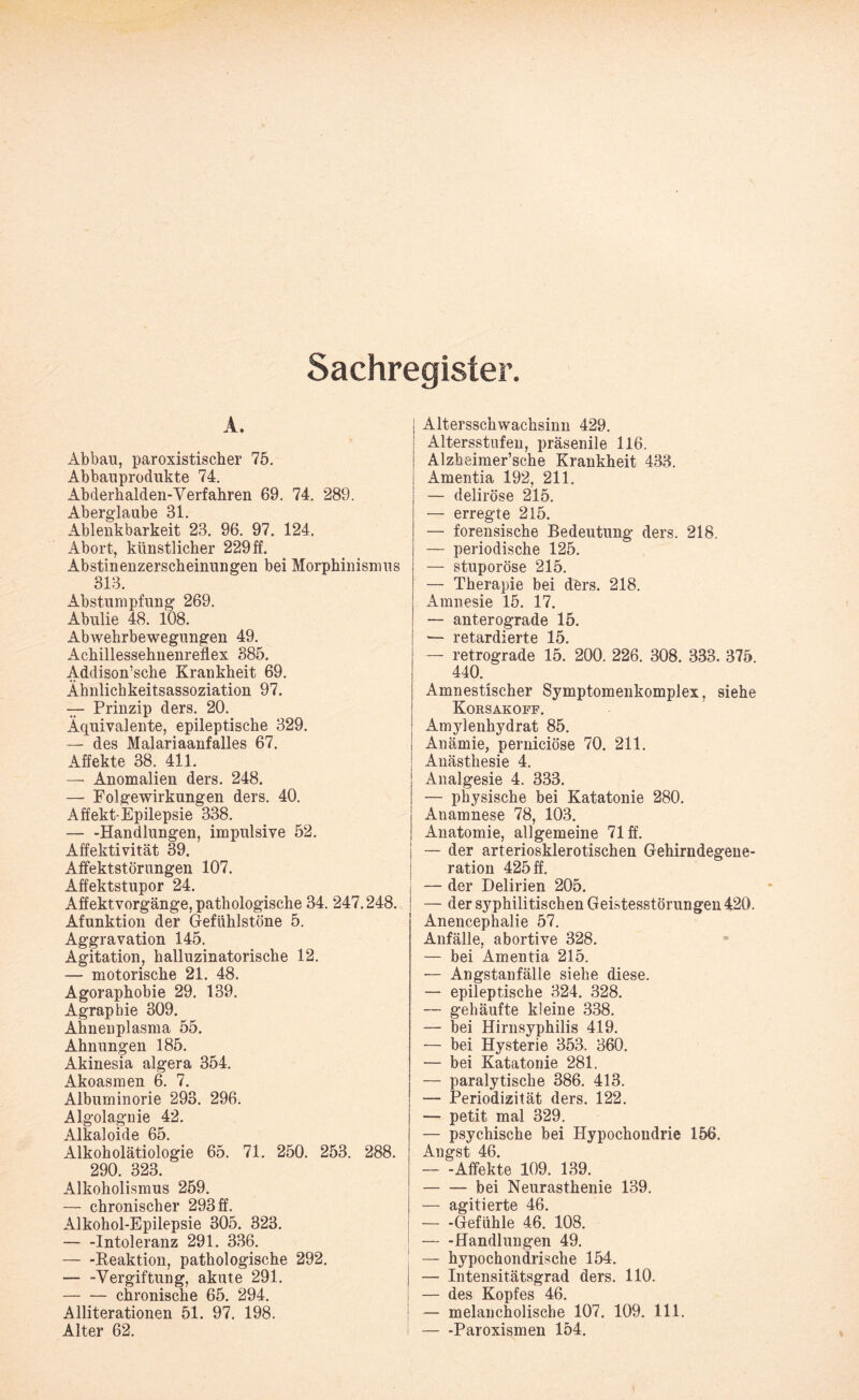 Sachregister. A. Abbau, paroxistischer 75. Abbauprodukte 74. Abderhalden-Verfahren 69. 74. 289. Aberglaube 31. Ablenkbarkeit 23. 96. 97. 124. Abort, künstlicher 229 ff. Abstinenzerscheinungen bei Morphinismus 313. Abstumpfung 269. Abulie 48. 108. Abwehrbewegungen 49. Achillessehnenreflex 385. Addison’sche Krankheit 69. Ähnlichkeitsassoziation 97. — Prinzip ders. 20. Äquivalente, epileptische 329. — des Malariaanfalles 67. Affekte 38. 411. — Anomalien ders. 248. — Folgewirkungen ders. 40. Affekt-Epilepsie 338. -Handlungen, impulsive 52. Affektivität 39. Affektstörungen 107. Affektstupor 24. Affektvorgänge, pathologische 34. 247.248. Afunktion der Gefühlstöne 5. Aggravation 145. Agitation, halluzinatorische 12. — motorische 21. 48. Agoraphobie 29. 139. Agrapbie 309. Ahnenplasma 55. Ahnungen 185. Akinesia algera 354. Akoasmen 6. 7. Albuminorie 293. 296. Algolagnie 42. Alkaloide 65. Alkoholätiologie 65. 71. 250. 253. 288. 290. 323. Alkoholismus 259. — chronischer 293 ff. Alkohol-Epilepsie 305. 323. — -Intoleranz 291. 336. — -Reaktion, pathologische 292. — -Vergiftung, akute 291. -chronische 65. 294. Alliterationen 51. 97. 198. Alter 62. Altersschwachsinn 429. Altersstufen, präsenile 116. Alzheimer’sehe Krankheit 433. Amentia 192, 211. — deliröse 215. — erregte 215. — forensische Bedeutung ders. 218. — periodische 125. — stuporöse 215. — Therapie bei ders. 218. Amnesie 15. 17. — anterograde 15. — vptu mTPt*tP 1 ^ — retrograde 15.‘ 200. 226. 308. 333. 375. 440. Amnestischer Symptomenkomplex, siehe Korsakoff. Amylenhydrat 85. Anämie, perniciöse 70. 211. Anästhesie 4. Analgesie 4. 333. — physische bei Katatonie 280. Anamnese 78, 103. Anatomie, allgemeine 71 ff. ! — der arteriosklerotischen Gehirndegene¬ ration 425 ff. — der Delirien 205. — der syphilitischen Geistesstörungen 420. Anencephalie 57. Anfälle, abortive 328. — bei Amentia 215. — Angstanfälle siehe diese. — epileptische 324. 328. — gehäufte kleine 338. — bei Hirnsyphilis 419. — bei Hysterie 353. 360. — bei Katatonie 281. — paralytische 386. 413. — Periodizität ders. 122. — petit mal 329. — psychische bei Hypochondrie 156. Angst 46. — -Affekte 109. 139. -bei Neurasthenie 139. — agitierte 46. — -Gefühle 46. 108. -Handlungen 49. — hypochondrische 154. — Intensitätsgrad ders. 110. — des Kopfes 46. — melancholische 107. 109. 111. — -Paroxismen 154.