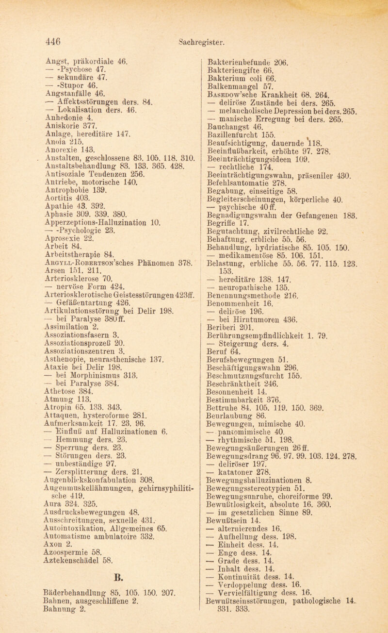 Angst, präkordiale 46. -Psychose 47. — sekundäre 47. — -Stupor 46. Angstanfälle 46. •— Affektsstörungen ders. 84. — Lokalisation ders. 46. Anhedonie 4. Aniskorie 377. Anlage, hereditäre 147. Anoia 215. Anorexie 143. . Anstalten, geschlossene 83. 105. 118. 310. Anstaltsbehandlung 83. 133. 365. 428. Antisoziale Tendenzen 256. Antriebe, motorische 140. Antrophobie 139. Aortitis 403. Apathie 43. 392. Aphasie 309. 339. 380. Apperzeptions-Halluzination 10. ■— -Psychologie 23. Aprosexie 22. Arbeit 84. Arbeitstherapie 84. AnGYLL-RoBEßTSON’sches Phänomen 378. Arsen 151. 211. Arteriosklerose 70. — nervöse Form 424. Arteriosklerotische Geistesstörungen 423ff. — Gefäßentartung 426. Artikulationsstörung bei Delir 198. — bei Paralyse 380 ff. Assimilation 2. Assoziationsfasern 3. Assoziationsprozeß 20. Assoziationszentren 3. Asthenopie, neurasthenische 137. Ataxie bei Delir 198. — bei Morphinismus 313. — bei Paralyse 384. Athetose 384. Atmung 113. Atropin 65. 133. 343. Attaquen, hysteroforme 281. Aufmerksamkeit 17. 23. 96. — Einfluß auf Halluzinationen 6. — Hemmung ders. 23. — Sperrung ders. 23. — Störungen ders. 23. — unbeständige 97. — Zersplitterung ders. 21. Augenblickskonfabulation 308. Augenmuskellähmungen, gehirnsyphiliti¬ sche 419. Aura 324. 325. Ausdrucksbewegungen 48. Ausschreitungen, sexuelle 431. Autointoxikation, Allgemeines 65. Automatisme ambulatoire 332. Axon 2. Azoospermie 58. Aztekenschädel 58. B. Bäderbehandlung 85. 105. 150. 207. Bahnen, ausgeschliffene 2. Bahnung 2. Bakterienbefunde 206. Bakteriengifte 66. Bakterium coli 66. Balkenmangel 57. BASEüow’sche Krankheit 68. 264. — deliröse Zustände bei ders. 265. — melancholische Depression bei ders. 265. — manische Erregung bei ders. 265. Bauchangst 46. Bazillenfurcht 155. t Beaufsichtigung, dauernde 118. Beeinflußbarkeit, erhöhte 97. 278. Beeinträchtigungsideen 109. — rechtliche 174. Beeinträchtigungswahn, präseniler 430. Befehlsautomatie 278. Begabung, einseitige 58. Begleiterscheinungen, körperliche 40. — psychische 40 ff. Begnadigungswahn der Gefangenen 183. Begriffe 17. Begutachtung, zivilrechtliche 92. Behaftung, erbliche 55. 56. Behandlung, hydriatische 85. 105. 150. — medikamentöse 85. 106. 151. Belastung, erbliche 55. 56. 77. 115. 123. 153. — hereditäre 138. 147. — neuropathische 135. Benennungsmethode 216. Benommenheit 16. — deliröse 196. — bei Hirntumoren 436. Beriberi 201. Berührungsempfindlichkeit 1. 79. — Steigerung ders. 4. Beruf 64. Berufsbewegungen 51. Beschäftigungswahn 296. Beschmutzungsfurcht 155. Beschränktheit 246. Besonnenheit 14. Bestimmbarkeit 376. Bettruhe 84. 105. 119. 150. 369. Beurlaubung 86. Bewegungen, mimische 40. —- pantomimische 40. — rhythmische 51. 198. Bewegungsäußerungen 26ff. Bewegungsdrang 96. 97. 99. 103. 124. 278. — deliröser 197. — katatoner 278. Bewegungshailuzinationen 8. Bewegungsstereotypien 51. Bewegungsunruhe, choreiforme 99. Bewußtlosigkeit, absolute 16. 360. — im gesetzlichen Sinne 89. Bewußtsein 14. — alternierendes 16. — Aufhellung dess. 198. -— Einheit dess. 14. — Enge dess. 14. — Grade dess. 14. — Inhalt dess. 14. — Kontinuität dess. 14. — Verdoppelung dess. 16. — Vervielfältigung dess. 16. Bewußtseinsstörungen, pathologische 14. 331. 333.