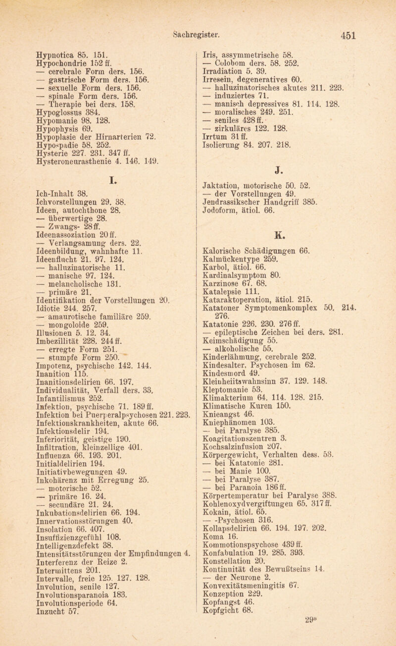 Hypnotica 85. 151. Hypochondrie 152 ff. — cerebrale Form ders. 156. — gastrische Form ders. 156. — sexuelle Form ders. 156. —- spinale Form ders. 156. — Therapie bei ders. 158. Hypoglossus 384. Hypomanie 98. 128. Hypophysis 69. Hypoplasie der Hirnarterien 72. Hypospadie 58. 252. Hysterie 227. 231. 347 ff. Hysteroneurasthenie 4. 146. 149. I. Ieh-Inhalt 38. Ich Vorstellungen 29. 38. Ideen, autochthone 28. — überwertige 28. — Zwangs- 28ff. Ideenassoziation 20 ff. — Verlangsamung ders. 22. Ideenbildung, wahnhafte 11. Ideenflucht 21. 97. 124. — halluzinatorische 11. — manische 97. 124. — melancholische 131. — primäre 21. Identifikation der Vorstellungen 20. Idiotie 244. 257. — amaurotische familiäre 259. — mongoloide 259. Illusionen 5. 12. 34. Imbezillität 228. 244 ff. — erregte Form 251. — stumpfe Form 250. Impotenz, psychische 142. 144. Inanition 115. Inanitionsdelirien 66. 197. Individualität, Verfall ders. 33. Infantilismus 252. Infektion, psychische 71. 189 ff. Infektion bei Puerperalpsychosen 221. Infektionskrankheiten, akute 66. Infektionsdelir 194. Inferiorität, geistige 190. Infiltration, kleinzellige 401. Influenza 66. 193. 201. Initialdelirien 194. Initiativbewegungen 49. Inkohärenz mit Erregung 25. — motorische 52. — primäre 16. 24. — secundäre 21. 24. Inkubationsdelirien 66. 194. Innervationsstörungen 40. Insolation 66. 407. Insuffizienzgefühl 108. Intelligenzdefekt 38. Intensitätsstörungen der Empfindung Interferenz der Reize 2. Intermittens 201. Intervalle, freie 125. 127. 128. Involution, senile 127. Involutionsparanoia 183. Involutionsperiode 64. Inzucht 57. Iris, assymmetrische 58. — Colobom ders. 58. 252. Irradiation 5. 39. Irresein, degeneratives 60. — halluzinatorisches akutes 211. 223. | — induziertes 71. | — manisch depressives 81. 114. 128. i — moralisches 249. 251. I — seniles 428 ff. — zirkuläres 122. 128. Irrtum 31 ff. Isolierung 84. 207. 218. J. ! Jaktation, motorische 50. 52. — der Vorstellungen 49. | Jendrassikscher Handgriff 385. | Jodoform, ätiol. 66. K. I Kalorische Schädigungen 66. Kalmückentype 259. Karbol, ätiol. 66. 1 Kardinalsymptom 80. Karzinose 67. 68. Katalepsie 111. Kataraktoperation, ätiol. 215. Katatoner Symptomenkomplex 50. 214. 276. Katatonie 226. 230. 276 ff. — epileptische Zeichen bei ders. 281. Keimschädigung 55. — alkoholische 55. Kinderlähmung, cerebrale 252. Kindesalter, Psychosen im 62. Kindesmord 49. Kleinheiitswahnsinn 37. 129. 148. Kleptomanie 53. Klimakterium 64. 114. 128. 215. Klimatische Kuren 150. 223. Knieangst 46. Kniephänomen 103. — bei Paralyse 385. Koagitationszentren 3. Kochsalzinfusion 207. Körpergewicht, Verhalten dess. 53. — bei Katatonie 281. — bei Manie 100. — bei Paralyse 387. — bei Paranoia 186 ff. Körpertemperatur bei Paralyse 388. Kohlenoxydvergiftungen 65. 317 fl. Kokain, ätiol. 65. -Psychosen 316. Kollapsdelirien 66. 194. 197. 202, Koma 16. Kommotionspsychose 439 ff. en 4. Konfabulation 19. 285. 393. Konstellation 20. Kontinuität des Bewußtseins 14. — der Neurone 2. Konvexitätsmeningitis 67. Konzeption 229. Kopfangst 46. Kopfgicht 68. 29*