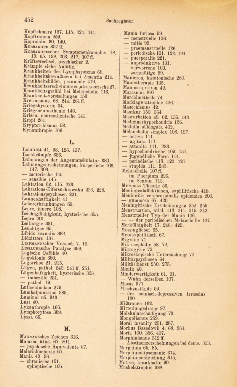Kopfschmerz 137. 145. 424. 441. Kopftrauma 259. Koprolalie 30. 140. Korsakoff 307 ff. KoßSAKOFFScher Symptomenkomplex 18. 19. 65. 199. 203. 217. 307 ff. Kräftewechsel, psychischer 2. Krämpfe siehe Anfälle. Krankheiten des Lymphsystems 68. Krankheitsbewußtsein bei Amentia 214. Krankheitsbilder, paranoide 419. Krankheitserschmnungen, akzessorische 27. Krankheitsgetühl bei Melancholie 113. Krankheitsvorstellungen 153. Kretinismus, 68. 244. 261 ff. Kriegshysterie 64. Kriegsneurasthenie 146. Krisen, neurasthenische 141. Kropf 261. Kryptorchismus 58. Kynanthropie 166. L. Labilität 41. 98. 126. 137. Lachkrämpfe 356. Lähmungen der Augenmuskulatur 380. Lähmungserscheinungen, körperliche 103. 147. 303. — motorische 145. — sensible 145. Laktation 62. 115. 223. Laktations-Eifersuchtswahn 223. 228. Laktationspsychosen 221. Launenhaftigkeit 41. Lebererkrankungen 69. Leere, innere 108. Leichtgläubigkeit, hysterische 355. Lepra 201. Lethargie 331. Leuchtgas 65. Libido sexualis 392. Lidzittern 137. LiEPMANNScher Versuch 7. 13. LissAUERsche Paralyse 399. Logische Gefühle 40. Logoklonie 380. Logorrhoe 21. 213. Lügen, pathol. 240 241 ff. 251. Lügenhaftigkeit, hysterische 355. — imbezille 251. — pathol. 19. Luftschlucken 279. Lumbalpunktion 389. Lumina! 85. 343. Lust 40. Lykanthropie 166. Lymphocytose 389. Lyssa 66. M. MAGNANSches Zeichen 316, Malaria, ätiol. 67. 201. — psychische Äquivalente 67. Malariakachexie 67. Mania 49. 96. —- chronische 101. epileptische 105. Mania furiosa 99. — menstruelle 126. — mitis 99. — praemenstruelle 126. — periodische 101. 122. 124. — puerperalis 221. — unproduktive 131. — verworrene 100. — zornmütige 99. Manieren, katatonische 280. Manietherapie 105. t Manustupration 42. Marasmus 397. Marchimethode 74. Marklageratrophie 426. Masochismus 42. Mastkur 150. 364. Masturbation 49. 62. 136. 143. Medizinerhypochondrie 156. Medulla oblongata 402. Melancholia simplex 108. 127. — activa 111. — agitata 111. — attonita 111. 283. — hypochondrische 109. 157. — jugendliche Form 114. — periodische 118. 122. 127. — stupida 111. 283. Melancholie 107 ff. — im Puerpium 226. — im Senium 113. Mendels Theorie 56. Meningealaffektionen, syphilitische 418. Meningitis cerebrospinalis epidemica 203. — gummosa 67. 420. Meningitische Erscheinungen 252 259. Menstruation, ätiol. 113. 211. 215. 242, Menstrueller Typ der Manie 126. -der periodischen Melancholie 127. Merkfähigkeit 17. 248. 429. Messingfieber 65. Metasypbilitisch 67. Migräne 71. Mikrocephalie 58. 72. Mikrogyrie 72. Mikroskopische Untersuchung 72. Militärpsychosen 64. Militärdienst 250. 275. Mimik 40. Minderwertigkeit 61. 91. — Wahn derselben 107. Miosis 377. Mischzustände 59. — des manisch-depressiven Irreseins 130. Mißtrauen 162. Mitteilungsdrang 97. Molekularschädigung 73. Mongolismus 259. Moral insanity 251. 287. Morbus Basedowii 4. 68. 264. Moria 100. 356. 437. Morphinismus 312 ff. — Abstinenzerscheinungen bei dems. 313. Morphium 65. 85. Morphiumdipsomanie 314. Morphiumentziehung 315. Motive, krankhafte 90. Muskelatrophie 388.