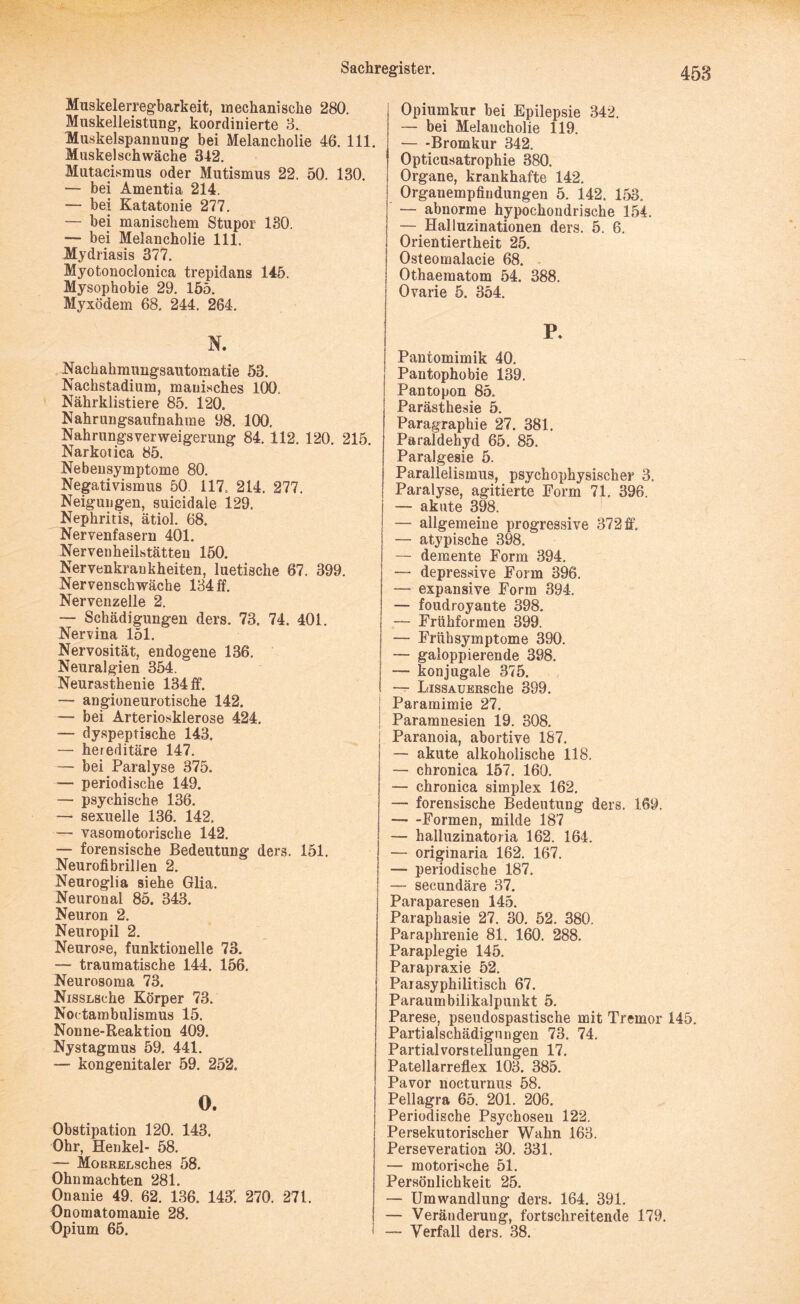 458 Muskelerregbarkeit, mechanische 280. Muskelleistung, koordinierte 8.. Muskelspannung bei Melancholie 46. 111. Muskelschwäche 342. Mutacismus oder Mutismus 22. 50. 130. — bei Amentia 214. — bei Katatonie 277. — bei manischem Stupor 130. — bei Melancholie 111. Mydriasis 377. Myotonoclonica trepidans 145. Mysophobie 29. 155. Myxödem 68. 244. 264. N. Nackahmungsautomatie 53. Nachstadium, manisches 100. Nährklistiere 85. 120. Nahrungsaufnahme 98. 100. Nahrungsverweigerung 84. 112. 120. 215 Narkotica 85. Nebeusymptome 80. Negativismus 50 117, 214. 277. Neigungen, suicidale 129. Nephritis, ätiol. 68. Nervenfasern 401. Nervenheilstätten 150. Nervenkrankheiten, luetische 67. 399. Nervenschwäche 134 ff. Nervenzelle 2. — Schädigungen ders. 73. 74. 401. Nervina 151. Nervosität, endogene 136. Neuralgien 354. Neurasthenie 134 ff. — angioneurotische 142. — bei Arteriosklerose 424. — dyspeptische 143. — hereditäre 147. — bei Paralyse 375. — periodische 149. — psychische 136. — sexuelle 136. 142. — vasomotorische 142. — forensische Bedeutung ders. 151. Neurofibrillen 2. Neuroglia siehe Glia. Neuronal 85. 343. Neuron 2. Neuropil 2. Neurose, funktionelle 73. — traumatische 144. 156. Neurosoma 73. NissLsche Körper 73. Noctambulismus 15. Nonne-Reaktion 409. Nystagmus 59. 441. — kongenitaler 59. 252. 0, Obstipation 120. 143. Ohr, Henkel- 58. — MoRRELsehes 58. Ohnmächten 281. Onanie 49. 62. 136. 143’. 270. 271. Onomatomanie 28. Opium 65. Opiumkur bei Epilepsie 342. — bei Melancholie 119. — -Bromkur 342. Opticusatrophie 380. Organe, krankhafte 142. Organempfindungen 5. 142. 153. — abnorme hypochondrische 154. — Halluzinationen ders. 5. 6. Orientiertheit 25. Osteomalacie 68. Othaematom 54. 388. Ovarie 5. 354. P- Pantomimik 40. Pantophobie 139. Pantopon 85. Parästhesie 5. Paragraphie 27. 381. Paraldehyd 65. 85. Paralgesie 5. Paralielismus, psychophysischer 3. Paralyse, agitierte Form 71. 396. —- akute 398. — allgemeine progressive 372 ff. — atypische 398. — demente Form 394. — depressive Form 396. — expansive Form 394. — foudroyante 398. — Frühformen 399. — Frühsymptome 390. — galoppierende 398. — konjugale 375. — LissAUERSche 399. | Paramimie 27. Paramnesien 19. 308. i Paranoia, abortive 187. — akute alkoholische 118. — chronica 157. 160. — chronica simplex 162. — forensische Bedeutung ders. 169. --Formen, milde 187 — halluzinatoria 162. 164. — originaria 162. 167. \ — periodische 187. ; — secundäre 37. Paraparesen 145. Paraphasie 27. 30. 52. 380. Paraphrenie 81. 160. 288. Paraplegie 145. Parapraxie 52. Parasyphilitisch 67. Paraumbilikalpunkt 5. Parese, pseudospastische mit Tremor 145. Partialschädigungen 73. 74. Partialvorstellungen 17. Patellarreflex 103. 385. Pavor nocturnus 58. Pellagra 65. 201. 206. Periodische Psychosen 122. j Persekutorischer Wahn 163. Perseveration 30. 331. — motorische 51. Persönlichkeit 25. — Umwandlung ders. 164. 391. — Veränderung, fortschreitende 179. — Verfall ders. 38.