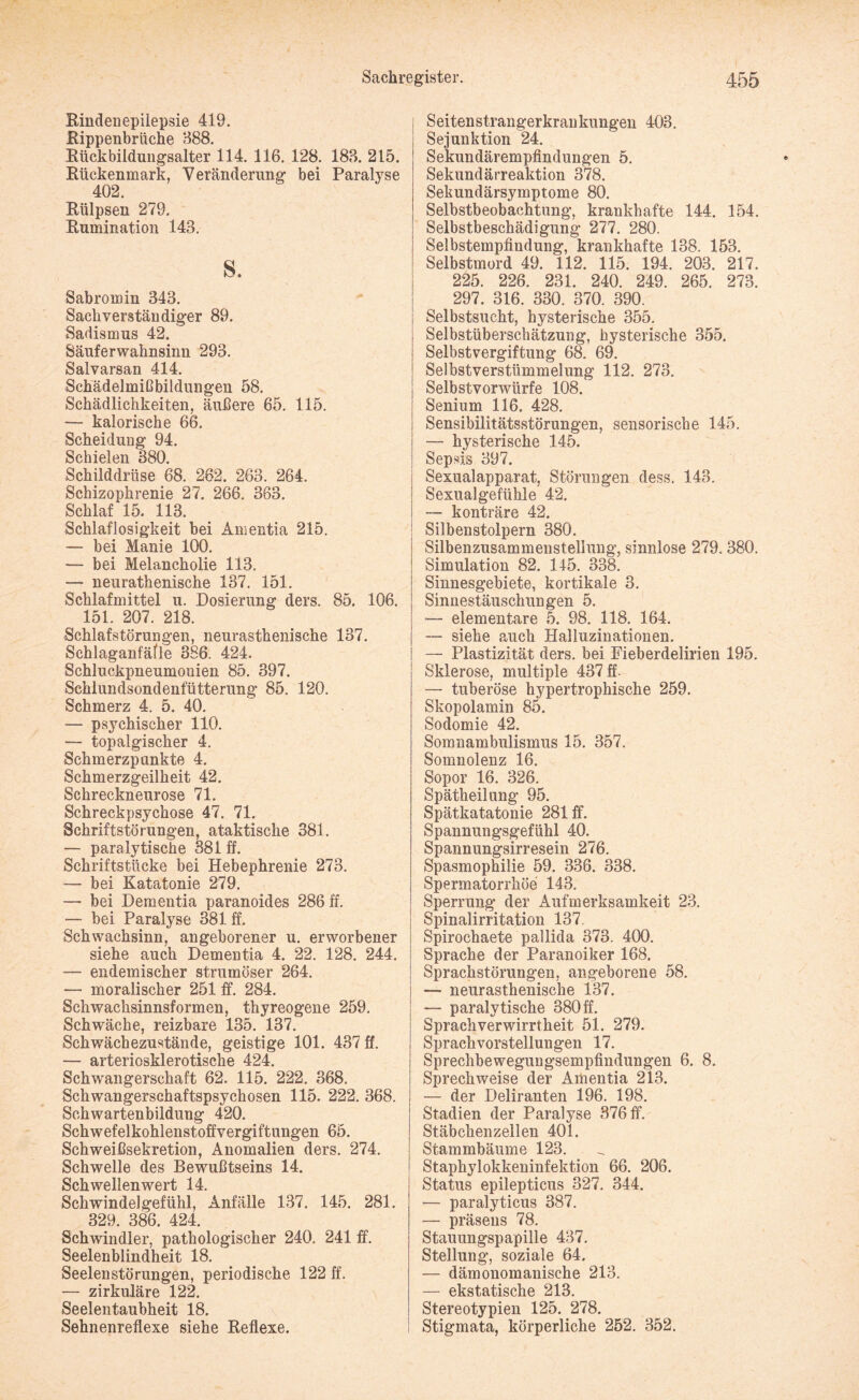 Rindenepilepsie 419. Rippenbrüche 388. Rückbildungsalter 114. 116. 128. 183. 215. Rückenmark, Veränderung bei Paralyse 402. Rülpsen 279. Rumination 143. s. Sabroinin 343. Sachverständiger 89. Sadismus 42. Säuferwahnsinn 293. Salvarsan 414. Schädelmißbildungen 58. Schädlichkeiten, äußere 65. 115. — kalorische 66. Scheidung 94. Schielen 380. Schilddrüse 68. 262. 263. 264. Schizophrenie 27. 266. 363. Schlaf 15. 113. Schlaflosigkeit bei Amentia 215. — bei Manie 100. — bei Melancholie 113. — neurathenische 137. 151. Schlafmittel u. Dosierung ders. 85. 106. 151. 207. 218. Schlafstörungen, neurasthenische 137. Schlaganfäfle 386. 424. Schluckpneumonien 85. 397. Schlundsondenfütterung 85. 120. Schmerz 4. 5. 40. — psychischer 110. — topalgischer 4. Schmerzpunkte 4. Schmerzgeilheit 42. Schreckneurose 71. Schreckpsychose 47. 71. Schriftstörungen, ataktische 381. — paralytische 381 ff. Schriftstücke bei Hebephrenie 273. — bei Katatonie 279. •— bei Dementia paranoides 286 ff. — bei Paralyse 381 ff. Schwachsinn, angeborener u. erworbener siehe auch Dementia 4. 22. 128. 244. — endemischer strumöser 264. — moralischer 251 ff. 284. Schwachsinnsformen, thyreogene 259. Schwäche, reizbare 135. 137. Schwächezustände, geistige 101. 437 ff. — arteriosklerotische 424. Schwangerschaft 62. 115. 222. 368. Schwangerschaftspsychosen 115. 222. 368. Schwartenbildung 420. Schwefelkohlenstoffvergiftungen 65. Schweißsekretion, Anomalien ders. 274. Schwelle des Bewußtseins 14. Schwellenwert 14. Schwindelgefühl, Anfälle 137. 145. 281. 329. 386. 424. Schwindler, pathologischer 240. 241 ff. Seelenblindheit 18. Seelenstörungen, periodische 122 ff. — zirkuläre 122. Seelentaubheit 18. Sehnenreflexe siehe Reflexe. Seitenstrangerkrankungen 403. Sejunktion 24. Sekundärempfindungen 5. Sekundärreaktion 378. Sekundärsymptome 80. Selbstbeobachtung, krankhafte 144. 154. Selbstbeschädigung 277. 280. Selbstempfindung, krankhafte 138. 153. Selbstmord 49. 112. 115. 194. 203. 217. 225. 226. 231. 240. 249. 265. 273. 297. 316. 330. 370. 390. Selbstsucht, hysterische 355. Selbstüberschätzung, hysterische 355. Selbstvergiftung 68. 69. Selbstverstümmelung 112. 273. Selbstvorwürfe 108. Senium 116. 428. Sensibilitätsstörungen, sensorische 145. — hysterische 145. Sepsis 397. Sexualapparat, Störungen dess. 143. i Sexualgefühle 42. — konträre 42. ! Silbenstolpern 380. Silbenzusammenstellung, sinnlose 279.380. Simulation 82. 115. 338. Sinnesgebiete, kortikale 3. Sinnestäuschungen 5. I — elementare 5. 98. 118. 164. | — siehe auch Halluzinationen. ! — Plastizität ders. bei Fieberdelirien 195. Sklerose, multiple 437 ff. — tuberöse hypertrophische 259. Skopolamin 85. Sodomie 42. Somnambulismus 15. 357. Somnolenz 16. Sopor 16. 326. Spätheilung 95. Spätkatatonie 281 ff. Spannungsgefühl 40. Spannungsirresein 276. Spasmophilie 59. 336. 338. Spermatorrhöe 143. Sperrung der Aufmerksamkeit 23. Spinalirritation 137, Spirochaete pallida 373. 400. Sprache der Paranoiker 168. j Sprachstörungen, angeborene 58. — neurasthenische 137. — paralytische 380 ff. Sprachverwirrtheit 51. 279. Sprachvorstellungen 17. Sprechbewegungsempfindungen 6. 8. Sprechweise der Amentia 213. — der Deliranten 196. 198. Stadien der Paralyse 376 ff. Stäbchenzellen 401. Stammbäume 123. Staphylokkeninfektion 66. 206. Status epilepticus 327. 344. — paralyticus 387. — präsens 78. Stauungspapille 437. Stellung, soziale 64. — dämonomanische 213. — ekstatische 213. Stereotypien 125. 278. Stigmata, körperliche 252. 352.