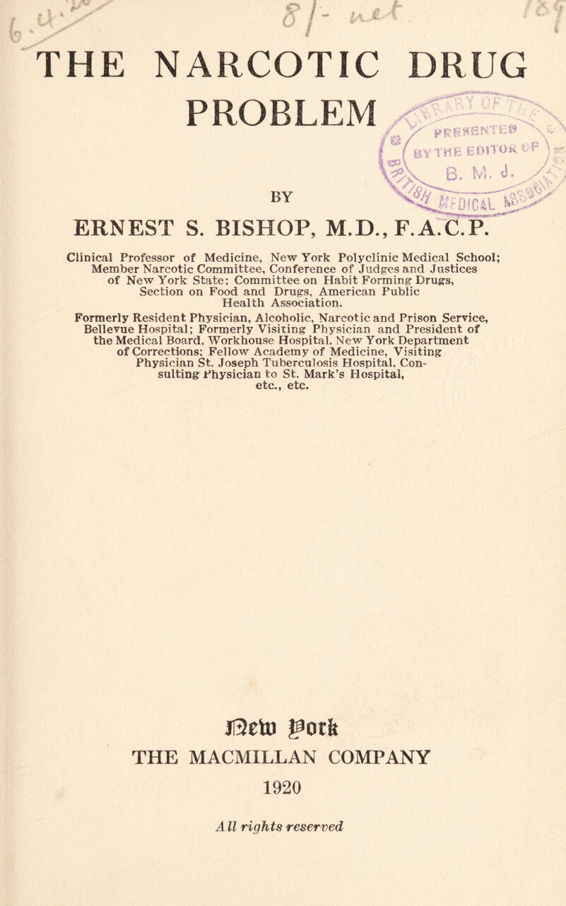 ***** THE NARCOTIC DRUG PROBLEM ERNEST S. BISHOP, M.D.,F.A. CliDical Professor of Medicine, New York Polyclinic Medical School; Member Narcotic Committee, Conference of Judges and Justices of New York State; Committee on Habit Forming Drugs, Section on Food and Drugs, American Public Health Association. Formerly Resident Physician, Alcoholic, Narcotic and Prison Service, Bellevue Hospital; Formerly Visiting Physician and President of the Medical Board, Workhouse Hospital. New York Department of Corrections; Fellow Academy of Medicine, Visiting Physician St. Joseph Tuberculosis Hospital, Con¬ sulting Physician to St. Mark’s Hospital, etc., etc. Jl2eto gotit THE MACMILLAN COMPANY 1920 A ll rights reserved