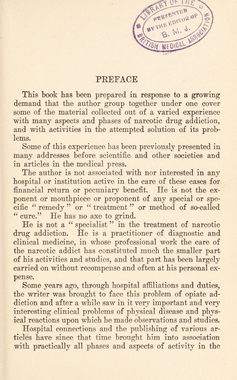 This hook has been prepared in response to a growing demand that the author group together under one cover some of the material collected out of a varied experience with many aspects and phases of narcotic drug addiction, and with activities in the attempted solution of its prob¬ lems. Some of this experience has been previously presented in many addresses before scientific and other societies and in articles in the medical press. The author is not associated with nor interested in any hospital or institution active in the care of these cases for financial return or pecuniary benefit. He is not the ex¬ ponent or mouthpiece or proponent of any special or spe¬ cific “ remedy ” or u treatment ” or method of so-called “ cure.” He has no axe to grind. He is not a “ specialist ” in the treatment of narcotic drug addiction. He is a practitioner of diagnostic and clinical medicine, in whose professional work the care of the narcotic addict has constituted much the smaller part of his activities and studies, and that part has been largely carried on without recompense and often at his personal ex¬ pense. Some years ago, through hospital affiliations and duties, the writer was brought to face this problem of opiate ad¬ diction and after a while saw in it very important and very interesting clinical problems of physical disease and phys¬ ical reactions upon which he made observations and studies. Hospital connections and the publishing of various ar¬ ticles have since that time brought him into association with practically all phases and aspects of activity in the