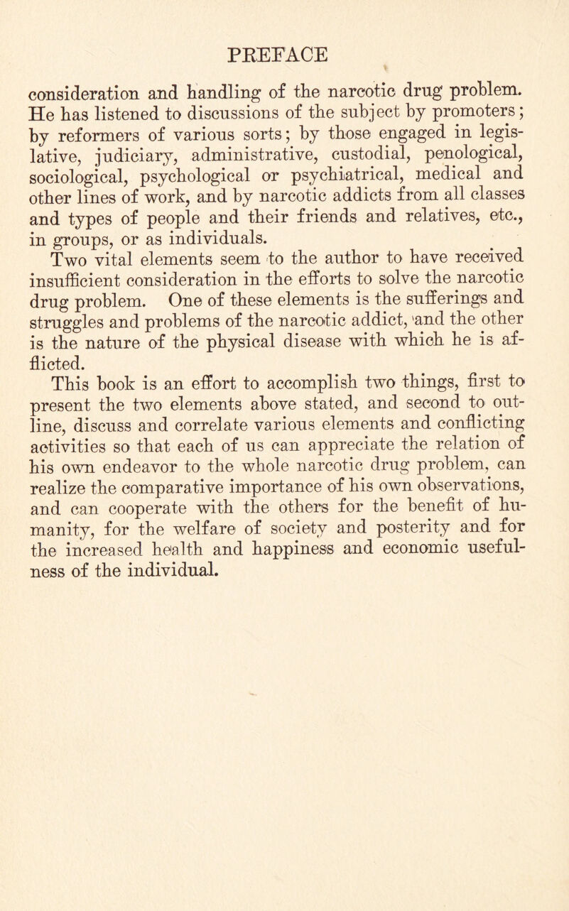 consideration and handling of the narcotic drug problem. He has listened to discussions of the subject by promoters; by reformers of various sorts; by those engaged in legis¬ lative, judiciary, administrative, custodial, penological, sociological, psychological or psychiatrical, medical and other lines of work, and by narcotic addicts from all classes and types of people and their friends and relatives, etc., in groups, or as individuals. Two vital elements seem to the author to have received insufficient consideration in the efforts to solve the narcotic drug problem. One of these elements is the sufferings and struggles and problems of the narcotic addict, 'and the other is the nature of the physical disease with which he is af¬ flicted. This hook is an effort to accomplish two things, first to present the two elements above stated, and second to out¬ line, discuss and correlate various elements and conflicting activities so that each of us can appreciate the relation of his own endeavor to the whole narcotic drug problem, can realize the comparative importance of his own observations, and can cooperate with the others for the benefit of hu¬ manity, for the welfare of society and posterity and for the increased health and happiness and economic useful¬ ness of the individual.