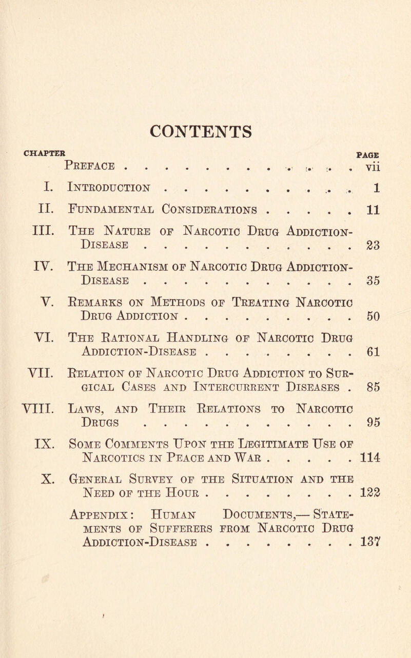 CONTENTS CHAPTER PAGE Preface.. vii I. Introduction. 1 II. Fundamental Considerations.11 III. The Nature of Narcotic Drug Addiction- Disease . ... 23 IV. The Mechanism of Narcotic Drug Addiction- Disease ..35 V. Remarks on Methods of Treating Narcotic Drug Addiction.50 VI. The Rational Handling of Narcotic Drug Addiction-Disease ........ 61 VII. Relation of Narcotic Drug Addiction to Sur¬ gical Cases and Intercurrent Diseases . 85 VIII. Laws, and Their Relations to Narcotic Drugs.95 IX. Some Comments Upon the Legitimate Use of Narcotics in Peace and War ..... 114 X. General Survey of the Situation and the Need of the Hour.122 Appendix : Human Documents,— State¬ ments of Sufferers from Narcotic Drug Addiction-Disease.137